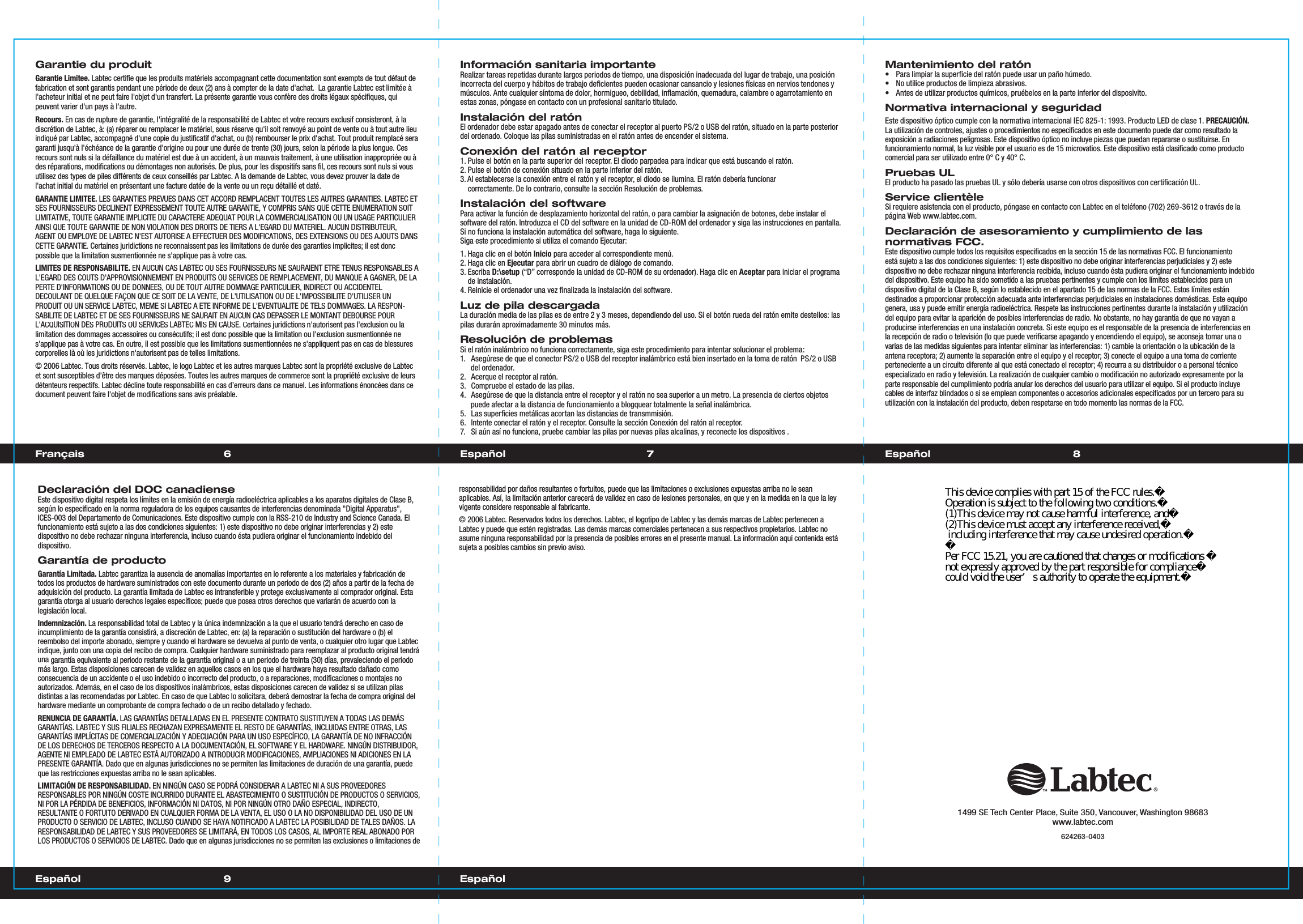 6 7Français EspañolGarantie du produitGarantie Limitee.Labtec certifie que les produits matériels accompagnant cette documentation sont exempts de tout défaut de fabrication et sont garantis pendant une période de deux (2) ans à compter de la date d&apos;achat.  La garantie Labtec est limitée à l&apos;acheteur initial et ne peut faire l&apos;objet d&apos;un transfert. La présente garantie vous confère des droits légaux spécifiques, qui peuvent varier d&apos;un pays à l&apos;autre.Recours. En cas de rupture de garantie, l&apos;intégralité de la responsabilité de Labtec et votre recours exclusif consisteront, à ladiscrétion de Labtec, à: (a) réparer ou remplacer le matériel, sous réserve qu&apos;il soit renvoyé au point de vente ou à tout autre lieuindiqué par Labtec, accompagné d&apos;une copie du justificatif d&apos;achat, ou (b) rembourser le prix d&apos;achat. Tout produit remplacé seragaranti jusqu&apos;à l&apos;échéance de la garantie d&apos;origine ou pour une durée de trente (30) jours, selon la période la plus longue. Ces recours sont nuls si la défaillance du matériel est due à un accident, à un mauvais traitement, à une utilisation inappropriée ou àdes réparations, modifications ou démontages non autorisés. De plus, pour les dispositifs sans fil, ces recours sont nuls si vousutilisez des types de piles différents de ceux conseillés par Labtec. A la demande de Labtec, vous devez prouver la date de l&apos;achat initial du matériel en présentant une facture datée de la vente ou un reçu détaillé et daté.GARANTIE LIMITEE. LES GARANTIES PREVUES DANS CET ACCORD REMPLACENT TOUTES LES AUTRES GARANTIES. LABTEC ET SES FOURNISSEURS DECLINENT EXPRESSEMENT TOUTE AUTRE GARANTIE, Y COMPRIS SANS QUE CETTE ENUMERATION SOIT LIMITATIVE, TOUTE GARANTIE IMPLICITE DU CARACTERE ADEQUAT POUR LA COMMERCIALISATION OU UN USAGE PARTICULIER AINSI QUE TOUTE GARANTIE DE NON VIOLATION DES DROITS DE TIERS A L&apos;EGARD DU MATERIEL. AUCUN DISTRIBUTEUR, AGENT OU EMPLOYE DE LABTEC N&apos;EST AUTORISE A EFFECTUER DES MODIFICATIONS, DES EXTENSIONS OU DES AJOUTS DANSCETTE GARANTIE. Certaines juridictions ne reconnaissent pas les limitations de durée des garanties implicites; il est donc possible que la limitation susmentionnée ne s&apos;applique pas à votre cas.LIMITES DE RESPONSABILITE. EN AUCUN CAS LABTEC OU SES FOURNISSEURS NE SAURAIENT ETRE TENUS RESPONSABLES A L&apos;EGARD DES COUTS D&apos;APPROVISIONNEMENT EN PRODUITS OU SERVICES DE REMPLACEMENT, DU MANQUE A GAGNER, DE LA PERTE D&apos;INFORMATIONS OU DE DONNEES, OU DE TOUT AUTRE DOMMAGE PARTICULIER, INDIRECT OU ACCIDENTEL DECOULANT DE QUELQUE FAÇON QUE CE SOIT DE LA VENTE, DE L&apos;UTILISATION OU DE L&apos;IMPOSSIBILITE D&apos;UTILISER UNPRODUIT OU UN SERVICE LABTEC, MEME SI LABTEC A ETE INFORME DE L&apos;EVENTUALITE DE TELS DOMMAGES. LA RESPON-SABILITE DE LABTEC ET DE SES FOURNISSEURS NE SAURAIT EN AUCUN CAS DEPASSER LE MONTANT DEBOURSE POURL&apos;ACQUISITION DES PRODUITS OU SERVICES LABTEC MIS EN CAUSE. Certaines juridictions n&apos;autorisent pas l&apos;exclusion ou la limitation des dommages accessoires ou consécutifs; il est donc possible que la limitation ou l&apos;exclusion susmentionnée ne s&apos;applique pas à votre cas. En outre, il est possible que les limitations susmentionnées ne s&apos;appliquent pas en cas de blessures corporelles là où les juridictions n&apos;autorisent pas de telles limitations.© 2006 Labtec. Tous droits réservés. Labtec, le logo Labtec et les autres marques Labtec sont la propriété exclusive de Labtec et sont susceptibles d&apos;être des marques déposées. Toutes les autres marques de commerce sont la propriété exclusive de leursdétenteurs respectifs. Labtec décline toute responsabilité en cas d’erreurs dans ce manuel. Les informations énoncées dans cedocument peuvent faire l&apos;objet de modifications sans avis préalable.Información sanitaria importanteRealizar tareas repetidas durante largos periodos de tiempo, una disposición inadecuada del lugar de trabajo, una posición incorrecta del cuerpo y hábitos de trabajo deficientes pueden ocasionar cansancio y lesiones físicas en nervios tendones y músculos. Ante cualquier síntoma de dolor, hormigueo, debilidad, inflamación, quemadura, calambre o agarrotamiento en estas zonas, póngase en contacto con un profesional sanitario titulado.Instalación del ratón El ordenador debe estar apagado antes de conectar el receptor al puerto PS/2 o USB del ratón, situado en la parte posterior del ordenado. Coloque las pilas suministradas en el ratón antes de encender el sistema.Conexión del ratón al receptor1. Pulse el botón en la parte superior del receptor. El diodo parpadea para indicar que está buscando el ratón.2. Pulse el botón de conexión situado en la parte inferior del ratón.3. Al establecerse la conexión entre el ratón y el receptor, el diodo se ilumina. El ratón debería funcionar   correctamente. De lo contrario, consulte la sección Resolución de problemas.Instalación del softwarePara activar la función de desplazamiento horizontal del ratón, o para cambiar la asignación de botones, debe instalar el software del ratón. Introduzca el CD del software en la unidad de CD-ROM del ordenador y siga las instrucciones en pantalla. Si no funciona la instalación automática del software, haga lo siguiente.Siga este procedimiento si utiliza el comando Ejecutar: 1. Haga clic en el botón Inicio para acceder al correspondiente menú.2. Haga clic en Ejecutar para abrir un cuadro de diálogo de comando.3. Escriba D:\setup (“D” corresponde la unidad de CD-ROM de su ordenador). Haga clic en Aceptar para iniciar el programa   de instalación. 4. Reinicie el ordenador una vez finalizada la instalación del software.Luz de pila descargadaLa duración media de las pilas es de entre 2 y 3 meses, dependiendo del uso. Si el botón rueda del ratón emite destellos: las pilas durarán aproximadamente 30 minutos más.Resolución de problemasSi el ratón inalámbrico no funciona correctamente, siga este procedimiento para intentar solucionar el problema:1.  Asegúrese de que el conector PS/2 o USB del receptor inalámbrico está bien insertado en la toma de ratón  PS/2 o USB del ordenador.2.  Acerque el receptor al ratón. 3.  Compruebe el estado de las pilas.4.  Asegúrese de que la distancia entre el receptor y el ratón no sea superior a un metro. La presencia de ciertos objetos puede afectar a la distancia de funcionamiento a blogquear totalmente la señal inalámbrica.5.  Las superficies metálicas acortan las distancias de transmmisión.6.  Intente conectar el ratón y el receptor. Consulte la sección Conexión del ratón al receptor.7.  Si aún así no funciona, pruebe cambiar las pilas por nuevas pilas alcalinas, y reconecte los dispositivos .Mantenimiento del ratón•  Para limpiar la superficie del ratón puede usar un paño húmedo.•  No utilice productos de limpieza abrasivos.•  Antes de utilizar productos químicos, pruébelos en la parte inferior del disposivito.Normativa internacional y seguridadEste dispositivo óptico cumple con la normativa internacional IEC 825-1: 1993. Producto LED de clase 1. PRECAUCIÓN. La utilización de controles, ajustes o procedimientos no especificados en este documento puede dar como resultado laexposición a radiaciones peligrosas. Este dispositivo óptico no incluye piezas que puedan repararse o sustituirse. Enfuncionamiento normal, la luz visible por el usuario es de 15 microvatios. Este dispositivo está clasificado como producto comercial para ser utilizado entre 0° C y 40° C.Pruebas ULEl producto ha pasado las pruebas UL y sólo debería usarse con otros dispositivos con certificación UL.Service clientèleSi requiere asistencia con el producto, póngase en contacto con Labtec en el teléfono (702) 269-3612 o través de la página Web www.labtec.com.Declaración de asesoramiento y cumplimiento de lasnormativas FCC.Este dispositivo cumple todos los requisitos especificados en la sección 15 de las normativas FCC. El funcionamiento está sujeto a las dos condiciones siguientes: 1) este dispositivo no debe originar interferencias perjudiciales y 2) este dispositivo no debe rechazar ninguna interferencia recibida, incluso cuando ésta pudiera originar el funcionamiento indebido del dispositivo. Este equipo ha sido sometido a las pruebas pertinentes y cumple con los límites establecidos para undispositivo digital de la Clase B, según lo establecido en el apartado 15 de las normas de la FCC. Estos límites estándestinados a proporcionar protección adecuada ante interferencias perjudiciales en instalaciones domésticas. Este equipogenera, usa y puede emitir energía radioeléctrica. Respete las instrucciones pertinentes durante la instalación y utilizacióndel equipo para evitar la aparición de posibles interferencias de radio. No obstante, no hay garantía de que no vayan a producirse interferencias en una instalación concreta. Si este equipo es el responsable de la presencia de interferencias en la recepción de radio o televisión (lo que puede verificarse apagando y encendiendo el equipo), se aconseja tomar una o varias de las medidas siguientes para intentar eliminar las interferencias: 1) cambie la orientación o la ubicación de la antena receptora; 2) aumente la separación entre el equipo y el receptor; 3) conecte el equipo a una toma de corrienteperteneciente a un circuito diferente al que está conectado el receptor; 4) recurra a su distribuidor o a personal técnico especializado en radio y televisión. La realización de cualquier cambio o modificación no autorizado expresamente por la parte responsable del cumplimiento podría anular los derechos del usuario para utilizar el equipo. Si el producto incluye cables de interfaz blindados o si se emplean componentes o accesorios adicionales especificados por un tercero para suutilización con la instalación del producto, deben respetarse en todo momento las normas de la FCC.responsabilidad por daños resultantes o fortuitos, puede que las limitaciones o exclusiones expuestas arriba no le seanaplicables. Así, la limitación anterior carecerá de validez en caso de lesiones personales, en que y en la medida en la que la ley vigente considere responsable al fabricante.© 2006 Labtec. Reservados todos los derechos. Labtec, el logotipo de Labtec y las demás marcas de Labtec pertenecen a Labtec y puede que estén registradas. Las demás marcas comerciales pertenecen a sus respectivos propietarios. Labtec no asume ninguna responsabilidad por la presencia de posibles errores en el presente manual. La información aquí contenida estásujeta a posibles cambios sin previo aviso.Declaración del DOC canadienseEste dispositivo digital respeta los límites en la emisión de energía radioeléctrica aplicables a los aparatos digitales de Clase B,según lo especificado en la norma reguladora de los equipos causantes de interferencias denominada &quot;Digital Apparatus&quot;,ICES-003 del Departamento de Comunicaciones. Este dispositivo cumple con la RSS-210 de Industry and Science Canada. Elfuncionamiento está sujeto a las dos condiciones siguientes: 1) este dispositivo no debe originar interferencias y 2) estedispositivo no debe rechazar ninguna interferencia, incluso cuando ésta pudiera originar el funcionamiento indebido del dispositivo.Garantía de productoGarantía Limitada. Labtec garantiza la ausencia de anomalías importantes en lo referente a los materiales y fabricación detodos los productos de hardware suministrados con este documento durante un periodo de dos (2) años a partir de la fecha deadquisición del producto. La garantía limitada de Labtec es intransferible y protege exclusivamente al comprador original. Esta garantía otorga al usuario derechos legales específicos; puede que posea otros derechos que variarán de acuerdo con lalegislación local.Indemnización. La responsabilidad total de Labtec y la única indemnización a la que el usuario tendrá derecho en caso deincumplimiento de la garantía consistirá, a discreción de Labtec, en: (a) la reparación o sustitución del hardware o (b) elreembolso del importe abonado, siempre y cuando el hardware se devuelva al punto de venta, o cualquier otro lugar que Labtecindique, junto con una copia del recibo de compra. Cualquier hardware suministrado para reemplazar al producto original tendrá una garantía equivalente al periodo restante de la garantía original o a un periodo de treinta (30) días, prevaleciendo el periodomás largo. Estas disposiciones carecen de validez en aquellos casos en los que el hardware haya resultado dañado comoconsecuencia de un accidente o el uso indebido o incorrecto del producto, o a reparaciones, modificaciones o montajes noautorizados. Además, en el caso de los dispositivos inalámbricos, estas disposiciones carecen de validez si se utilizan pilasdistintas a las recomendadas por Labtec. En caso de que Labtec lo solicitara, deberá demostrar la fecha de compra original delhardware mediante un comprobante de compra fechado o de un recibo detallado y fechado.RENUNCIA DE GARANTÍA. LAS GARANTÍAS DETALLADAS EN EL PRESENTE CONTRATO SUSTITUYEN A TODAS LAS DEMÁSGARANTÍAS. LABTEC Y SUS FILIALES RECHAZAN EXPRESAMENTE EL RESTO DE GARANTÍAS, INCLUIDAS ENTRE OTRAS, LASGARANTÍAS IMPLÍCITAS DE COMERCIALIZACIÓN Y ADECUACIÓN PARA UN USO ESPECÍFICO, LA GARANTÍA DE NO INFRACCIÓNDE LOS DERECHOS DE TERCEROS RESPECTO A LA DOCUMENTACIÓN, EL SOFTWARE Y EL HARDWARE. NINGÚN DISTRIBUIDOR,AGENTE NI EMPLEADO DE LABTEC ESTÁ AUTORIZADO A INTRODUCIR MODIFICACIONES, AMPLIACIONES NI ADICIONES EN LA PRESENTE GARANTÍA. Dado que en algunas jurisdicciones no se permiten las limitaciones de duración de una garantía, puedeque las restricciones expuestas arriba no le sean aplicables.LIMITACIÓN DE RESPONSABILIDAD. EN NINGÚN CASO SE PODRÁ CONSIDERAR A LABTEC NI A SUS PROVEEDORESRESPONSABLES POR NINGÚN COSTE INCURRIDO DURANTE EL ABASTECIMIENTO O SUSTITUCIÓN DE PRODUCTOS O SERVICIOS,NI POR LA PÉRDIDA DE BENEFICIOS, INFORMACIÓN NI DATOS, NI POR NINGÚN OTRO DAÑO ESPECIAL, INDIRECTO,RESULTANTE O FORTUITO DERIVADO EN CUALQUIER FORMA DE LA VENTA, EL USO O LA NO DISPONIBILIDAD DEL USO DE UN PRODUCTO O SERVICIO DE LABTEC, INCLUSO CUANDO SE HAYA NOTIFICADO A LABTEC LA POSIBILIDAD DE TALES DAÑOS. LA RESPONSABILIDAD DE LABTEC Y SUS PROVEEDORES SE LIMITARÁ, EN TODOS LOS CASOS, AL IMPORTE REAL ABONADO POR LOS PRODUCTOS O SERVICIOS DE LABTEC. Dado que en algunas jurisdicciones no se permiten las exclusiones o limitaciones de1499 SE Tech Center Place, Suite 350, Vancouver, Washington 98683www.labtec.com624263-0403 89Español EspañolEspañolThis device complies with part 15 of the FCC rules.Operation is subject to the following two conditions.(1)This device may not cause harmful interference, and(2)This device must accept any interference received, including interference that may cause undesired operation.Per FCC 15.21, you are cautioned that changes or modifications not expressly approved by the part responsible for compliancecould void the user’s authority to operate the equipment.