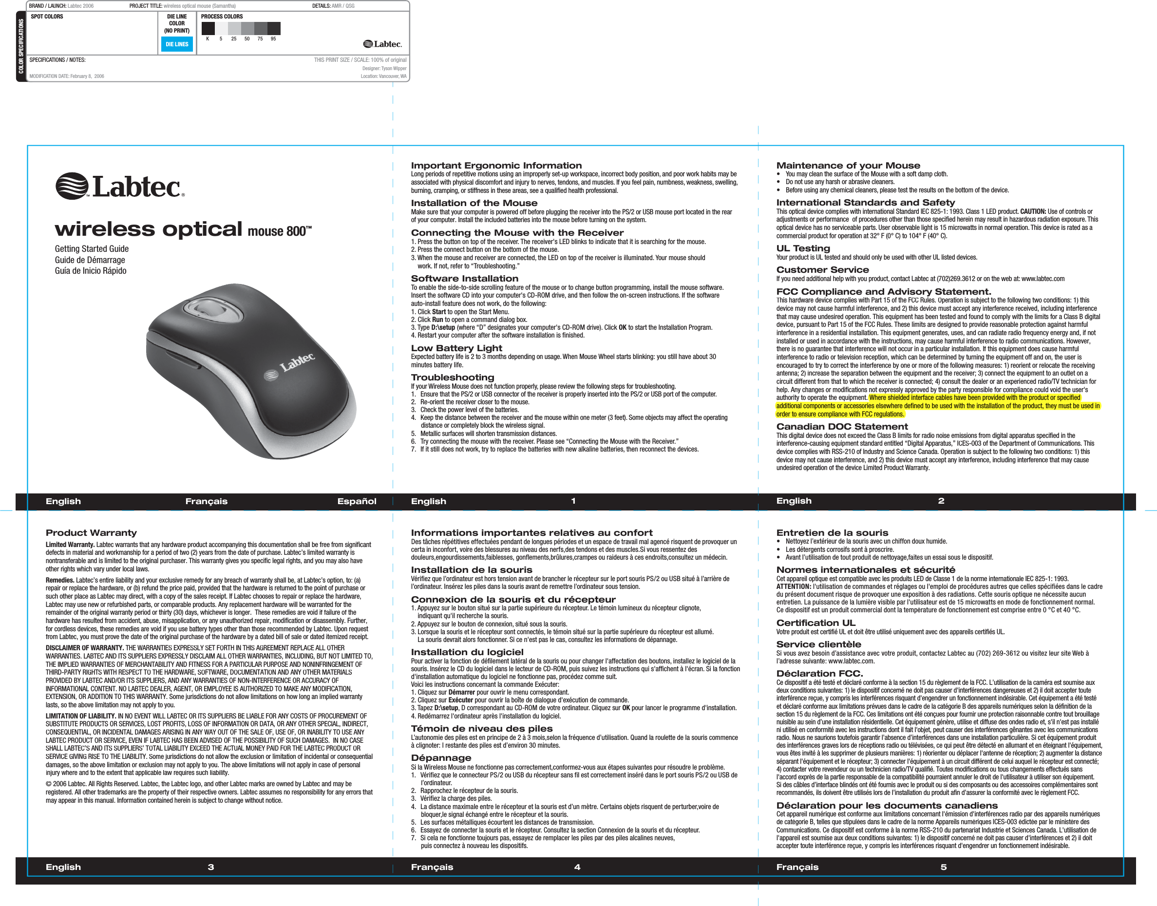 Français  1 23English 4 Français 5EnglishGetting Started GuideGuide de DémarrageGuía de Inicio RápidoImportant Ergonomic InformationLong periods of repetitive motions using an improperly set-up workspace, incorrect body position, and poor work habits may be associated with physical discomfort and injury to nerves, tendons, and muscles. If you feel pain, numbness, weakness, swelling, burning, cramping, or stiffness in these areas, see a qualified health professional.Installation of the MouseMake sure that your computer is powered off before plugging the receiver into the PS/2 or USB mouse port located in the rear of your computer. Install the included batteries into the mouse before turning on the system.Connecting the Mouse with the Receiver1. Press the button on top of the receiver. The receiver&apos;s LED blinks to indicate that it is searching for the mouse.2. Press the connect button on the bottom of the mouse.3. When the mouse and receiver are connected, the LED on top of the receiver is illuminated. Your mouse should    work. If not, refer to “Troubleshooting.”Software InstallationTo enable the side-to-side scrolling feature of the mouse or to change button programming, install the mouse software. Insert the software CD into your computer&apos;s CD-ROM drive, and then follow the on-screen instructions. If the software auto-install feature does not work, do the following: 1. Click Start to open the Start Menu.2. Click Run to open a command dialog box.3. Type D:\setup (where “D” designates your computer&apos;s CD-ROM drive). Click OK to start the Installation Program. 4. Restart your computer after the software installation is finished.Low Battery LightExpected battery life is 2 to 3 months depending on usage. When Mouse Wheel starts blinking: you still have about 30 minutes battery life.TroubleshootingIf your Wireless Mouse does not function properly, please review the following steps for troubleshooting.1.  Ensure that the PS/2 or USB connector of the receiver is properly inserted into the PS/2 or USB port of the computer.2.  Re-orient the receiver closer to the mouse.3.  Check the power level of the batteries.4.  Keep the distance between the receiver and the mouse within one meter (3 feet). Some objects may affect the operating distance or completely block the wireless signal.5.  Metallic surfaces will shorten transmission distances.6.  Try connecting the mouse with the receiver. Please see “Connecting the Mouse with the Receiver.”7.  If it still does not work, try to replace the batteries with new alkaline batteries, then reconnect the devices.Maintenance of your Mouse•  You may clean the surface of the Mouse with a soft damp cloth.•  Do not use any harsh or abrasive cleaners.•  Before using any chemical cleaners, please test the results on the bottom of the device.International Standards and SafetyThis optical device complies with international Standard IEC 825-1: 1993. Class 1 LED product. CAUTION: Use of controls or adjustments or performance  of procedures other than those specified herein may result in hazardous radiation exposure. This optical device has no serviceable parts. User observable light is 15 microwatts in normal operation. This device is rated as a commercial product for operation at 32° F (0° C) to 104° F (40° C).UL TestingYour product is UL tested and should only be used with other UL listed devices.Customer ServiceIf you need additional help with you product, contact Labtec at (702)269.3612 or on the web at: www.labtec.comFCC Compliance and Advisory Statement.This hardware device complies with Part 15 of the FCC Rules. Operation is subject to the following two conditions: 1) this device may not cause harmful interference, and 2) this device must accept any interference received, including interferencethat may cause undesired operation. This equipment has been tested and found to comply with the limits for a Class B digitaldevice, pursuant to Part 15 of the FCC Rules. These limits are designed to provide reasonable protection against harmfulinterference in a residential installation. This equipment generates, uses, and can radiate radio frequency energy and, if not installed or used in accordance with the instructions, may cause harmful interference to radio communications. However,there is no guarantee that interference will not occur in a particular installation. If this equipment does cause harmful interference to radio or television reception, which can be determined by turning the equipment off and on, the user isencouraged to try to correct the interference by one or more of the following measures: 1) reorient or relocate the receiving antenna; 2) increase the separation between the equipment and the receiver; 3) connect the equipment to an outlet on a circuit different from that to which the receiver is connected; 4) consult the dealer or an experienced radio/TV technician for help. Any changes or modifications not expressly approved by the party responsible for compliance could void the user&apos;s authority to operate the equipment. Where shielded interface cables have been provided with the product or specifiedadditional components or accessories elsewhere defined to be used with the installation of the product, they must be used inorder to ensure compliance with FCC regulations.Canadian DOC StatementThis digital device does not exceed the Class B limits for radio noise emissions from digital apparatus specified in the interference-causing equipment standard entitled “Digital Apparatus,” ICES-003 of the Department of Communications. This device complies with RSS-210 of Industry and Science Canada. Operation is subject to the following two conditions: 1) this device may not cause interference, and 2) this device must accept any interference, including interference that may causeundesired operation of the device Limited Product Warranty.English  Français       Español EnglishProduct WarrantyLimited Warranty. Labtec warrants that any hardware product accompanying this documentation shall be free from significant defects in material and workmanship for a period of two (2) years from the date of purchase. Labtec’s limited warranty isnontransferable and is limited to the original purchaser. This warranty gives you specific legal rights, and you may also haveother rights which vary under local laws.Remedies. Labtec’s entire liability and your exclusive remedy for any breach of warranty shall be, at Labtec’s option, to: (a)repair or replace the hardware, or (b) refund the price paid, provided that the hardware is returned to the point of purchase or such other place as Labtec may direct, with a copy of the sales receipt. If Labtec chooses to repair or replace the hardware,Labtec may use new or refurbished parts, or comparable products. Any replacement hardware will be warranted for theremainder of the original warranty period or thirty (30) days, whichever is longer.  These remedies are void if failure of the hardware has resulted from accident, abuse, misapplication, or any unauthorized repair, modification or disassembly. Further,for cordless devices, these remedies are void if you use battery types other than those recommended by Labtec. Upon request from Labtec, you must prove the date of the original purchase of the hardware by a dated bill of sale or dated itemized receipt.DISCLAIMER OF WARRANTY. THE WARRANTIES EXPRESSLY SET FORTH IN THIS AGREEMENT REPLACE ALL OTHERWARRANTIES. LABTEC AND ITS SUPPLIERS EXPRESSLY DISCLAIM ALL OTHER WARRANTIES, INCLUDING, BUT NOT LIMITED TO,THE IMPLIED WARRANTIES OF MERCHANTABILITY AND FITNESS FOR A PARTICULAR PURPOSE AND NONINFRINGEMENT OF THIRD-PARTY RIGHTS WITH RESPECT TO THE HARDWARE, SOFTWARE, DOCUMENTATION AND ANY OTHER MATERIALS PROVIDED BY LABTEC AND/OR ITS SUPPLIERS, AND ANY WARRANTIES OF NON-INTERFERENCE OR ACCURACY OF INFORMATIONAL CONTENT. NO LABTEC DEALER, AGENT, OR EMPLOYEE IS AUTHORIZED TO MAKE ANY MODIFICATION,EXTENSION, OR ADDITION TO THIS WARRANTY. Some jurisdictions do not allow limitations on how long an implied warrantylasts, so the above limitation may not apply to you.LIMITATION OF LIABILITY. IN NO EVENT WILL LABTEC OR ITS SUPPLIERS BE LIABLE FOR ANY COSTS OF PROCUREMENT OFSUBSTITUTE PRODUCTS OR SERVICES, LOST PROFITS, LOSS OF INFORMATION OR DATA, OR ANY OTHER SPECIAL, INDIRECT, CONSEQUENTIAL, OR INCIDENTAL DAMAGES ARISING IN ANY WAY OUT OF THE SALE OF, USE OF, OR INABILITY TO USE ANY LABTEC PRODUCT OR SERVICE, EVEN IF LABTEC HAS BEEN ADVISED OF THE POSSIBILITY OF SUCH DAMAGES.  IN NO CASE SHALL LABTEC’S AND ITS SUPPLIERS’ TOTAL LIABILITY EXCEED THE ACTUAL MONEY PAID FOR THE LABTEC PRODUCT OR SERVICE GIVING RISE TO THE LIABILITY. Some jurisdictions do not allow the exclusion or limitation of incidental or consequentialdamages, so the above limitation or exclusion may not apply to you. The above limitations will not apply in case of personalinjury where and to the extent that applicable law requires such liability.© 2006 Labtec. All Rights Reserved. Labtec, the Labtec logo, and other Labtec marks are owned by Labtec and may beregistered. All other trademarks are the property of their respective owners. Labtec assumes no responsibility for any errors that may appear in this manual. Information contained herein is subject to change without notice.Informations importantes relatives au confortDes tâches répétitives effectuées pendant de longues périodes et un espace de travail mal agencé risquent de provoquer uncerta in inconfort, voire des blessures au niveau des nerfs,des tendons et des muscles.Si vous ressentez desdouleurs,engourdissements,faiblesses, gonflements,brûlures,crampes ou raideurs à ces endroits,consultez un médecin.Installation de la sourisVérifiez que l’ordinateur est hors tension avant de brancher le récepteur sur le port souris PS/2 ou USB situé à l’arrière del’ordinateur. Insérez les piles dans la souris avant de remettre l’ordinateur sous tension.Connexion de la souris et du récepteur1. Appuyez sur le bouton situé sur la partie supérieure du récepteur. Le témoin lumineux du récepteur clignote,   indiquant qu&apos;il recherche la souris.2. Appuyez sur le bouton de connexion, situé sous la souris.3. Lorsque la souris et le récepteur sont connectés, le témoin situé sur la partie supérieure du récepteur est allumé.    La souris devrait alors fonctionner. Si ce n&apos;est pas le cas, consultez les informations de dépannage.Installation du logicielPour activer la fonction de défilement latéral de la souris ou pour changer l&apos;affectation des boutons, installez le logiciel de la souris. Insérez le CD du logiciel dans le lecteur de CD-ROM, puis suivez les instructions qui s&apos;affichent à l&apos;écran. Si la fonction d&apos;installation automatique du logiciel ne fonctionne pas, procédez comme suit.Voici les instructions concernant la commande Exécuter: 1. Cliquez sur Démarrer pour ouvrir le menu correspondant.2. Cliquez sur Exécuter pour ouvrir la boîte de dialogue d&apos;exécution de commande.3. Tapez D:\setup, D correspondant au CD-ROM de votre ordinateur. Cliquez sur OK pour lancer le programme d&apos;installation.4. Redémarrez l&apos;ordinateur après l&apos;installation du logiciel.Témoin de niveau des pilesL’autonomie des piles est en principe de 2 à 3 mois,selon la fréquence d’utilisation. Quand la roulette de la souris commence à clignoter: l restante des piles est d’environ 30 minutes.DépannageSi la Wireless Mouse ne fonctionne pas correctement,conformez-vous aux étapes suivantes pour résoudre le problème.1.  Vérifiez que le connecteur PS/2 ou USB du récepteur sans fil est correctement inséré dans le port souris PS/2 ou USB del’ordinateur.2.  Rapprochez le récepteur de la souris.3.  Vérifiez la charge des piles.4.  La distance maximale entre le récepteur et la souris est d’un mètre. Certains objets risquent de perturber,voire debloquer,le signal échangé entre le récepteur et la souris.5.  Les surfaces métalliques écourtent les distances de transmission.  6.  Essayez de connecter la souris et le récepteur. Consultez la section Connexion de la souris et du récepteur.7.  Si cela ne fonctionne toujours pas, essayez de remplacer les piles par des piles alcalines neuves, puis connectez à nouveau les dispositifs. Entretien de la souris•  Nettoyez l’extérieur de la souris avec un chiffon doux humide.•  Les détergents corrosifs sont à proscrire.• Avant l’utilisation de tout produit de nettoyage,faites un essai sous le dispositif.Normes internationales et sécuritéCet appareil optique est compatible avec les produits LED de Classe 1 de la norme internationale IEC 825-1: 1993. ATTENTION: l&apos;utilisation de commandes et réglages ou l&apos;emploi de procédures autres que celles spécifiées dans le cadredu présent document risque de provoquer une exposition à des radiations. Cette souris optique ne nécessite aucun entretien. La puissance de la lumière visible par l&apos;utilisateur est de 15 microwatts en mode de fonctionnement normal. Ce dispositif est un produit commercial dont la température de fonctionnement est comprise entre 0 °C et 40 °C.Certification ULVotre produit est certifié UL et doit être utilisé uniquement avec des appareils certifiés UL.Service clientèleSivousavezbesoin d’assistance avecvotreproduit,contactezLabtecau(702) 269-3612ouvisitezleur siteWebàl’adressesuivante: www.labtec.com.Déclaration FCC.Ce dispositif a été testé et déclaré conforme à la section 15 du règlement de la FCC. L’utilisation de la caméra est soumise aux deux conditions suivantes: 1) le dispositif concerné ne doit pas causer d&apos;interférences dangereuses et 2) il doit accepter touteinterférence reçue, y compris les interférences risquant d&apos;engendrer un fonctionnement indésirable. Cet équipement a été testéet déclaré conforme aux limitations prévues dans le cadre de la catégorie B des appareils numériques selon la définition de la section 15 du règlement de la FCC. Ces limitations ont été conçues pour fournir une protection raisonnable contre tout brouillage nuisible au sein d’une installation résidentielle. Cet équipement génère, utilise et diffuse des ondes radio et, s&apos;il n&apos;est pas installéni utilisé en conformité avec les instructions dont il fait l&apos;objet, peut causer des interférences gênantes avec les communications radio. Nous ne saurions toutefois garantir l’absence d’interférences dans une installation particulière. Si cet équipement produit des interférences graves lors de réceptions radio ou télévisées, ce qui peut être détecté en allumant et en éteignant l&apos;équipement, vous êtes invité à les supprimer de plusieurs manières: 1) réorienter ou déplacer l&apos;antenne de réception; 2) augmenter la distanceséparant l&apos;équipement et le récepteur; 3) connecter l&apos;équipement à un circuit différent de celui auquel le récepteur est connecté; 4) contacter votre revendeur ou un technicien radio/TV qualifié. Toutes modifications ou tous changements effectués sans l&apos;accord exprès de la partie responsable de la compatibilité pourraient annuler le droit de l&apos;utilisateur à utiliser son équipement.Si des câbles d’interface blindés ont été fournis avec le produit ou si des composants ou des accessoires complémentaires sont recommandés, ils doivent être utilisés lors de l’installation du produit afin d’assurer la conformité avec le règlement FCC.Déclaration pour les documents canadiensCet appareil numérique est conforme aux limitations concernant l&apos;émission d&apos;interférences radio par des appareils numériques de catégorie B, telles que stipulées dans le cadre de la norme Appareils numériques ICES-003 édictée par le ministère des Communications. Ce dispositif est conforme à la norme RSS-210 du partenariat Industrie et Sciences Canada. L&apos;utilisation de l&apos;appareil est soumise aux deux conditions suivantes: 1) le dispositif concerné ne doit pas causer d&apos;interférences et 2) il doit accepter toute interférence reçue, y compris les interférences risquant d&apos;engendrer un fonctionnement indésirable.wireless optical mouse 800™DIE LINESSPOT COLORS PROCESS COLORSCOLOR SPECIFICATIONSBRAND / LAUNCH: Labtec 2006  PROJECT TITLE: wireless optical mouse (Samantha)  DETAILS: AMR / QSGK 5 25 50 75 95SPECIFICATIONS / NOTES: MODIFICATION DATE: February 8,  2006THIS PRINT SIZE / SCALE: 100% of originalDesigner: Tyson WipperLocation: Vancouver, WADIE LINECOLOR(NO PRINT)