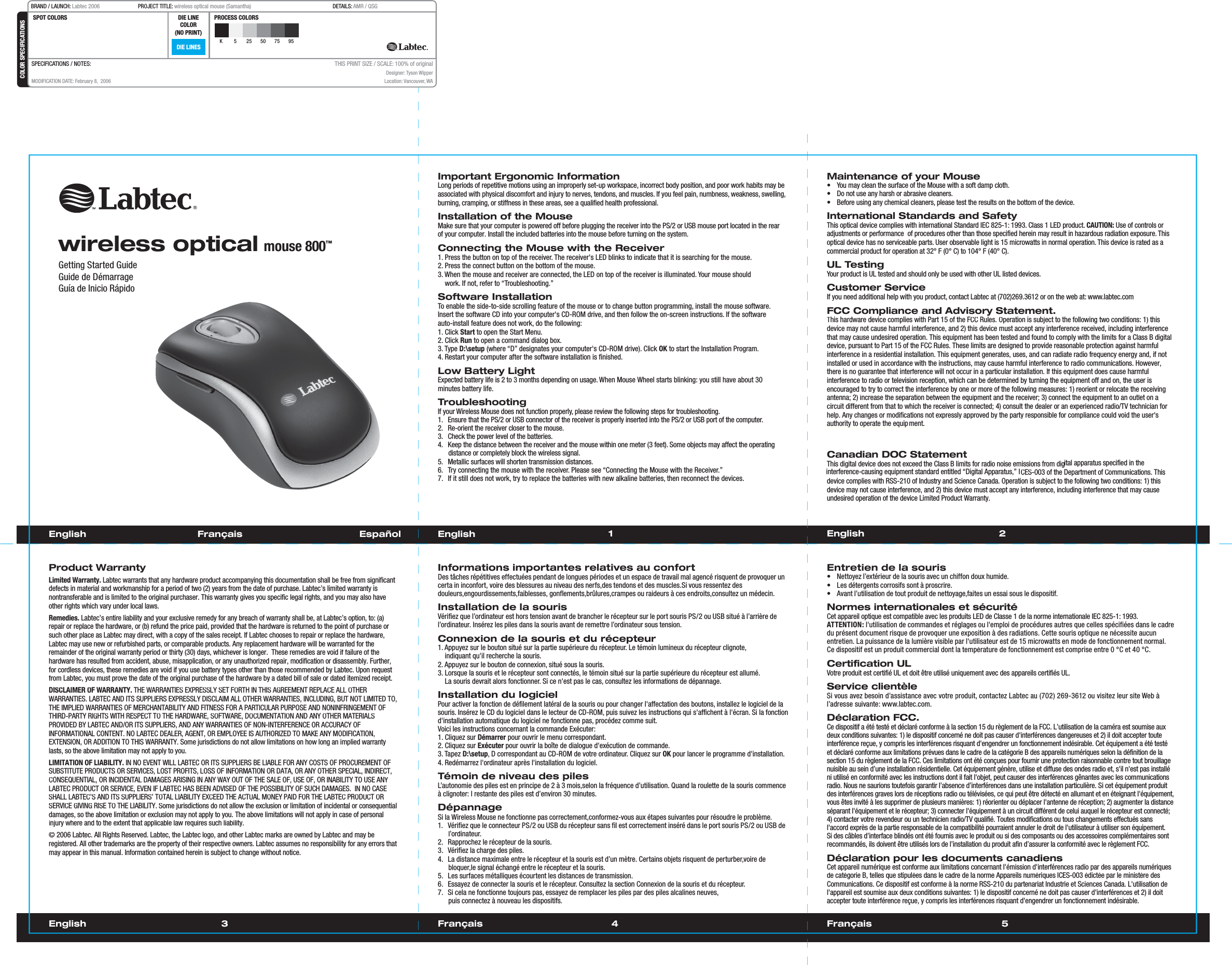 Français  1 23English 4 Français 5EnglishGetting Started GuideGuide de DémarrageGuía de Inicio RápidoImportant Ergonomic InformationLong periods of repetitive motions using an improperly set-up workspace, incorrect body position, and poor work habits may be associated with physical discomfort and injury to nerves, tendons, and muscles. If you feel pain, numbness, weakness, swelling, burning, cramping, or stiffness in these areas, see a qualified health professional.Installation of the MouseMake sure that your computer is powered off before plugging the receiver into the PS/2 or USB mouse port located in the rear of your computer. Install the included batteries into the mouse before turning on the system.Connecting the Mouse with the Receiver1. Press the button on top of the receiver. The receiver&apos;s LED blinks to indicate that it is searching for the mouse.2. Press the connect button on the bottom of the mouse.3. When the mouse and receiver are connected, the LED on top of the receiver is illuminated. Your mouse should    work. If not, refer to “Troubleshooting.”Software InstallationTo enable the side-to-side scrolling feature of the mouse or to change button programming, install the mouse software. Insert the software CD into your computer&apos;s CD-ROM drive, and then follow the on-screen instructions. If the software auto-install feature does not work, do the following: 1. Click Start to open the Start Menu.2. Click Run to open a command dialog box.3. Type D:\setup (where “D” designates your computer&apos;s CD-ROM drive). Click OK to start the Installation Program. 4. Restart your computer after the software installation is finished.Low Battery LightExpected battery life is 2 to 3 months depending on usage. When Mouse Wheel starts blinking: you still have about 30 minutes battery life.TroubleshootingIf your Wireless Mouse does not function properly, please review the following steps for troubleshooting.1.  Ensure that the PS/2 or USB connector of the receiver is properly inserted into the PS/2 or USB port of the computer.2.  Re-orient the receiver closer to the mouse.3.  Check the power level of the batteries.4.  Keep the distance between the receiver and the mouse within one meter (3 feet). Some objects may affect the operating distance or completely block the wireless signal.5.  Metallic surfaces will shorten transmission distances.6.  Try connecting the mouse with the receiver. Please see “Connecting the Mouse with the Receiver.”7.  If it still does not work, try to replace the batteries with new alkaline batteries, then reconnect the devices.Maintenance of your Mouse•  You may clean the surface of the Mouse with a soft damp cloth.•  Do not use any harsh or abrasive cleaners.•  Before using any chemical cleaners, please test the results on the bottom of the device.International Standards and SafetyThis optical device complies with international Standard IEC 825-1: 1993. Class 1 LED product. CAUTION: Use of controls or adjustments or performance  of procedures other than those specified herein may result in hazardous radiation exposure. This optical device has no serviceable parts. User observable light is 15 microwatts in normal operation. This device is rated as a commercial product for operation at 32° F (0° C) to 104° F (40° C).UL TestingYour product is UL tested and should only be used with other UL listed devices.Customer ServiceIf you need additional help with you product, contact Labtec at (702)269.3612 or on the web at: www.labtec.comFCC Compliance and Advisory Statement.This hardware device complies with Part 15 of the FCC Rules. Operation is subject to the following two conditions: 1) this device may not cause harmful interference, and 2) this device must accept any interference received, including interferencethat may cause undesired operation. This equipment has been tested and found to comply with the limits for a Class B digitaldevice, pursuant to Part 15 of the FCC Rules. These limits are designed to provide reasonable protection against harmfulinterference in a residential installation. This equipment generates, uses, and can radiate radio frequency energy and, if not installed or used in accordance with the instructions, may cause harmful interference to radio communications. However,there is no guarantee that interference will not occur in a particular installation. If this equipment does cause harmful interference to radio or television reception, which can be determined by turning the equipment off and on, the user isencouraged to try to correct the interference by one or more of the following measures: 1) reorient or relocate the receiving antenna; 2) increase the separation between the equipment and the receiver; 3) connect the equipment to an outlet on a circuit different from that to which the receiver is connected; 4) consult the dealer or an experienced radio/TV technician for help. Any changes or modifications not expressly approved by the party responsible for compliance could void the user&apos;s authority to operate the equipment. Where shielded interface cables have been ppCanadian DOC StatementThis digital device does not exceed the Class B limits for radio noise emissions from digital apparatus specified in the interference-causing equipment standard entitled “Digital Apparatus,” ICES-003 of the Department of Communications. This device complies with RSS-210 of Industry and Science Canada. Operation is subject to the following two conditions: 1) this device may not cause interference, and 2) this device must accept any interference, including interference that may causeundesired operation of the device Limited Product Warranty.English  Français       Español EnglishProduct WarrantyLimited Warranty. Labtec warrants that any hardware product accompanying this documentation shall be free from significant defects in material and workmanship for a period of two (2) years from the date of purchase. Labtec’s limited warranty isnontransferable and is limited to the original purchaser. This warranty gives you specific legal rights, and you may also haveother rights which vary under local laws.Remedies. Labtec’s entire liability and your exclusive remedy for any breach of warranty shall be, at Labtec’s option, to: (a)repair or replace the hardware, or (b) refund the price paid, provided that the hardware is returned to the point of purchase or such other place as Labtec may direct, with a copy of the sales receipt. If Labtec chooses to repair or replace the hardware,Labtec may use new or refurbished parts, or comparable products. Any replacement hardware will be warranted for theremainder of the original warranty period or thirty (30) days, whichever is longer.  These remedies are void if failure of the hardware has resulted from accident, abuse, misapplication, or any unauthorized repair, modification or disassembly. Further,for cordless devices, these remedies are void if you use battery types other than those recommended by Labtec. Upon request from Labtec, you must prove the date of the original purchase of the hardware by a dated bill of sale or dated itemized receipt.DISCLAIMER OF WARRANTY. THE WARRANTIES EXPRESSLY SET FORTH IN THIS AGREEMENT REPLACE ALL OTHERWARRANTIES. LABTEC AND ITS SUPPLIERS EXPRESSLY DISCLAIM ALL OTHER WARRANTIES, INCLUDING, BUT NOT LIMITED TO,THE IMPLIED WARRANTIES OF MERCHANTABILITY AND FITNESS FOR A PARTICULAR PURPOSE AND NONINFRINGEMENT OF THIRD-PARTY RIGHTS WITH RESPECT TO THE HARDWARE, SOFTWARE, DOCUMENTATION AND ANY OTHER MATERIALS PROVIDED BY LABTEC AND/OR ITS SUPPLIERS, AND ANY WARRANTIES OF NON-INTERFERENCE OR ACCURACY OF INFORMATIONAL CONTENT. NO LABTEC DEALER, AGENT, OR EMPLOYEE IS AUTHORIZED TO MAKE ANY MODIFICATION,EXTENSION, OR ADDITION TO THIS WARRANTY. Some jurisdictions do not allow limitations on how long an implied warrantylasts, so the above limitation may not apply to you.LIMITATION OF LIABILITY. IN NO EVENT WILL LABTEC OR ITS SUPPLIERS BE LIABLE FOR ANY COSTS OF PROCUREMENT OFSUBSTITUTE PRODUCTS OR SERVICES, LOST PROFITS, LOSS OF INFORMATION OR DATA, OR ANY OTHER SPECIAL, INDIRECT, CONSEQUENTIAL, OR INCIDENTAL DAMAGES ARISING IN ANY WAY OUT OF THE SALE OF, USE OF, OR INABILITY TO USE ANY LABTEC PRODUCT OR SERVICE, EVEN IF LABTEC HAS BEEN ADVISED OF THE POSSIBILITY OF SUCH DAMAGES.  IN NO CASE SHALL LABTEC’S AND ITS SUPPLIERS’ TOTAL LIABILITY EXCEED THE ACTUAL MONEY PAID FOR THE LABTEC PRODUCT OR SERVICE GIVING RISE TO THE LIABILITY. Some jurisdictions do not allow the exclusion or limitation of incidental or consequentialdamages, so the above limitation or exclusion may not apply to you. The above limitations will not apply in case of personalinjury where and to the extent that applicable law requires such liability.© 2006 Labtec. All Rights Reserved. Labtec, the Labtec logo, and other Labtec marks are owned by Labtec and may beregistered. All other trademarks are the property of their respective owners. Labtec assumes no responsibility for any errors that may appear in this manual. Information contained herein is subject to change without notice.Informations importantes relatives au confortDes tâches répétitives effectuées pendant de longues périodes et un espace de travail mal agencé risquent de provoquer uncerta in inconfort, voire des blessures au niveau des nerfs,des tendons et des muscles.Si vous ressentez desdouleurs,engourdissements,faiblesses, gonflements,brûlures,crampes ou raideurs à ces endroits,consultez un médecin.Installation de la sourisVérifiez que l’ordinateur est hors tension avant de brancher le récepteur sur le port souris PS/2 ou USB situé à l’arrière del’ordinateur. Insérez les piles dans la souris avant de remettre l’ordinateur sous tension.Connexion de la souris et du récepteur1. Appuyez sur le bouton situé sur la partie supérieure du récepteur. Le témoin lumineux du récepteur clignote,   indiquant qu&apos;il recherche la souris.2. Appuyez sur le bouton de connexion, situé sous la souris.3. Lorsque la souris et le récepteur sont connectés, le témoin situé sur la partie supérieure du récepteur est allumé.    La souris devrait alors fonctionner. Si ce n&apos;est pas le cas, consultez les informations de dépannage.Installation du logicielPour activer la fonction de défilement latéral de la souris ou pour changer l&apos;affectation des boutons, installez le logiciel de la souris. Insérez le CD du logiciel dans le lecteur de CD-ROM, puis suivez les instructions qui s&apos;affichent à l&apos;écran. Si la fonction d&apos;installation automatique du logiciel ne fonctionne pas, procédez comme suit.Voici les instructions concernant la commande Exécuter: 1. Cliquez sur Démarrer pour ouvrir le menu correspondant.2. Cliquez sur Exécuter pour ouvrir la boîte de dialogue d&apos;exécution de commande.3. Tapez D:\setup, D correspondant au CD-ROM de votre ordinateur. Cliquez sur OK pour lancer le programme d&apos;installation.4. Redémarrez l&apos;ordinateur après l&apos;installation du logiciel.Témoin de niveau des pilesL’autonomie des piles est en principe de 2 à 3 mois,selon la fréquence d’utilisation. Quand la roulette de la souris commence à clignoter: l restante des piles est d’environ 30 minutes.DépannageSi la Wireless Mouse ne fonctionne pas correctement,conformez-vous aux étapes suivantes pour résoudre le problème.1.  Vérifiez que le connecteur PS/2 ou USB du récepteur sans fil est correctement inséré dans le port souris PS/2 ou USB del’ordinateur.2.  Rapprochez le récepteur de la souris.3.  Vérifiez la charge des piles.4.  La distance maximale entre le récepteur et la souris est d’un mètre. Certains objets risquent de perturber,voire debloquer,le signal échangé entre le récepteur et la souris.5.  Les surfaces métalliques écourtent les distances de transmission.  6.  Essayez de connecter la souris et le récepteur. Consultez la section Connexion de la souris et du récepteur.7.  Si cela ne fonctionne toujours pas, essayez de remplacer les piles par des piles alcalines neuves, puis connectez à nouveau les dispositifs. Entretien de la souris•  Nettoyez l’extérieur de la souris avec un chiffon doux humide.•  Les détergents corrosifs sont à proscrire.• Avant l’utilisation de tout produit de nettoyage,faites un essai sous le dispositif.Normes internationales et sécuritéCet appareil optique est compatible avec les produits LED de Classe 1 de la norme internationale IEC 825-1: 1993. ATTENTION: l&apos;utilisation de commandes et réglages ou l&apos;emploi de procédures autres que celles spécifiées dans le cadredu présent document risque de provoquer une exposition à des radiations. Cette souris optique ne nécessite aucun entretien. La puissance de la lumière visible par l&apos;utilisateur est de 15 microwatts en mode de fonctionnement normal. Ce dispositif est un produit commercial dont la température de fonctionnement est comprise entre 0 °C et 40 °C.Certification ULVotre produit est certifié UL et doit être utilisé uniquement avec des appareils certifiés UL.Service clientèleSivousavezbesoin d’assistance avecvotreproduit,contactezLabtecau(702) 269-3612ouvisitezleur siteWebàl’adressesuivante: www.labtec.com.Déclaration FCC.Ce dispositif a été testé et déclaré conforme à la section 15 du règlement de la FCC. L’utilisation de la caméra est soumise aux deux conditions suivantes: 1) le dispositif concerné ne doit pas causer d&apos;interférences dangereuses et 2) il doit accepter touteinterférence reçue, y compris les interférences risquant d&apos;engendrer un fonctionnement indésirable. Cet équipement a été testéet déclaré conforme aux limitations prévues dans le cadre de la catégorie B des appareils numériques selon la définition de la section 15 du règlement de la FCC. Ces limitations ont été conçues pour fournir une protection raisonnable contre tout brouillage nuisible au sein d’une installation résidentielle. Cet équipement génère, utilise et diffuse des ondes radio et, s&apos;il n&apos;est pas installéni utilisé en conformité avec les instructions dont il fait l&apos;objet, peut causer des interférences gênantes avec les communications radio. Nous ne saurions toutefois garantir l’absence d’interférences dans une installation particulière. Si cet équipement produit des interférences graves lors de réceptions radio ou télévisées, ce qui peut être détecté en allumant et en éteignant l&apos;équipement, vous êtes invité à les supprimer de plusieurs manières: 1) réorienter ou déplacer l&apos;antenne de réception; 2) augmenter la distanceséparant l&apos;équipement et le récepteur; 3) connecter l&apos;équipement à un circuit différent de celui auquel le récepteur est connecté; 4) contacter votre revendeur ou un technicien radio/TV qualifié. Toutes modifications ou tous changements effectués sans l&apos;accord exprès de la partie responsable de la compatibilité pourraient annuler le droit de l&apos;utilisateur à utiliser son équipement.Si des câbles d’interface blindés ont été fournis avec le produit ou si des composants ou des accessoires complémentaires sont recommandés, ils doivent être utilisés lors de l’installation du produit afin d’assurer la conformité avec le règlement FCC.Déclaration pour les documents canadiensCet appareil numérique est conforme aux limitations concernant l&apos;émission d&apos;interférences radio par des appareils numériques de catégorie B, telles que stipulées dans le cadre de la norme Appareils numériques ICES-003 édictée par le ministère des Communications. Ce dispositif est conforme à la norme RSS-210 du partenariat Industrie et Sciences Canada. L&apos;utilisation de l&apos;appareil est soumise aux deux conditions suivantes: 1) le dispositif concerné ne doit pas causer d&apos;interférences et 2) il doit accepter toute interférence reçue, y compris les interférences risquant d&apos;engendrer un fonctionnement indésirable.wireless optical mouse 800™DIE LINESSPOT COLORS PROCESS COLORSCOLOR SPECIFICATIONSBRAND / LAUNCH: Labtec 2006  PROJECT TITLE: wireless optical mouse (Samantha)  DETAILS: AMR / QSGK 5 25 50 75 95SPECIFICATIONS / NOTES: MODIFICATION DATE: February 8,  2006THIS PRINT SIZE / SCALE: 100% of originalDesigner: Tyson WipperLocation: Vancouver, WADIE LINECOLOR(NO PRINT)