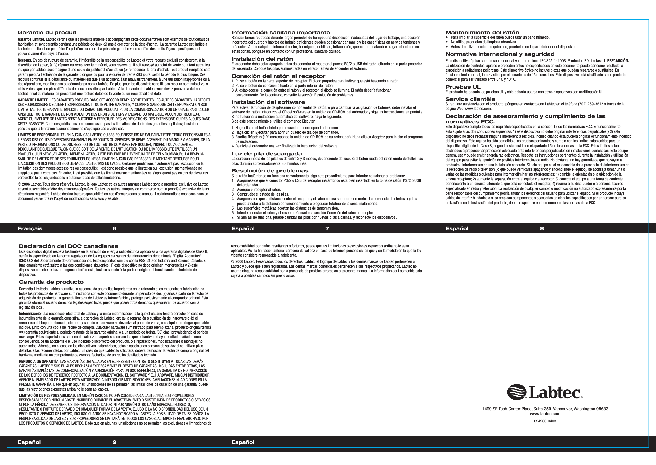 6 7Français EspañolGarantie du produitGarantie Limitee.Labtec certifie que les produits matériels accompagnant cette documentation sont exempts de tout défaut de fabrication et sont garantis pendant une période de deux (2) ans à compter de la date d&apos;achat.  La garantie Labtec est limitée à l&apos;acheteur initial et ne peut faire l&apos;objet d&apos;un transfert. La présente garantie vous confère des droits légaux spécifiques, qui peuvent varier d&apos;un pays à l&apos;autre.Recours. En cas de rupture de garantie, l&apos;intégralité de la responsabilité de Labtec et votre recours exclusif consisteront, à ladiscrétion de Labtec, à: (a) réparer ou remplacer le matériel, sous réserve qu&apos;il soit renvoyé au point de vente ou à tout autre lieuindiqué par Labtec, accompagné d&apos;une copie du justificatif d&apos;achat, ou (b) rembourser le prix d&apos;achat. Tout produit remplacé seragaranti jusqu&apos;à l&apos;échéance de la garantie d&apos;origine ou pour une durée de trente (30) jours, selon la période la plus longue. Ces recours sont nuls si la défaillance du matériel est due à un accident, à un mauvais traitement, à une utilisation inappropriée ou àdes réparations, modifications ou démontages non autorisés. De plus, pour les dispositifs sans fil, ces recours sont nuls si vousutilisez des types de piles différents de ceux conseillés par Labtec. A la demande de Labtec, vous devez prouver la date de l&apos;achat initial du matériel en présentant une facture datée de la vente ou un reçu détaillé et daté.GARANTIE LIMITEE. LES GARANTIES PREVUES DANS CET ACCORD REMPLACENT TOUTES LES AUTRES GARANTIES. LABTEC ET SES FOURNISSEURS DECLINENT EXPRESSEMENT TOUTE AUTRE GARANTIE, Y COMPRIS SANS QUE CETTE ENUMERATION SOIT LIMITATIVE, TOUTE GARANTIE IMPLICITE DU CARACTERE ADEQUAT POUR LA COMMERCIALISATION OU UN USAGE PARTICULIER AINSI QUE TOUTE GARANTIE DE NON VIOLATION DES DROITS DE TIERS A L&apos;EGARD DU MATERIEL. AUCUN DISTRIBUTEUR, AGENT OU EMPLOYE DE LABTEC N&apos;EST AUTORISE A EFFECTUER DES MODIFICATIONS, DES EXTENSIONS OU DES AJOUTS DANSCETTE GARANTIE. Certaines juridictions ne reconnaissent pas les limitations de durée des garanties implicites; il est donc possible que la limitation susmentionnée ne s&apos;applique pas à votre cas.LIMITES DE RESPONSABILITE. EN AUCUN CAS LABTEC OU SES FOURNISSEURS NE SAURAIENT ETRE TENUS RESPONSABLES A L&apos;EGARD DES COUTS D&apos;APPROVISIONNEMENT EN PRODUITS OU SERVICES DE REMPLACEMENT, DU MANQUE A GAGNER, DE LA PERTE D&apos;INFORMATIONS OU DE DONNEES, OU DE TOUT AUTRE DOMMAGE PARTICULIER, INDIRECT OU ACCIDENTEL DECOULANT DE QUELQUE FAÇON QUE CE SOIT DE LA VENTE, DE L&apos;UTILISATION OU DE L&apos;IMPOSSIBILITE D&apos;UTILISER UNPRODUIT OU UN SERVICE LABTEC, MEME SI LABTEC A ETE INFORME DE L&apos;EVENTUALITE DE TELS DOMMAGES. LA RESPON-SABILITE DE LABTEC ET DE SES FOURNISSEURS NE SAURAIT EN AUCUN CAS DEPASSER LE MONTANT DEBOURSE POURL&apos;ACQUISITION DES PRODUITS OU SERVICES LABTEC MIS EN CAUSE. Certaines juridictions n&apos;autorisent pas l&apos;exclusion ou la limitation des dommages accessoires ou consécutifs; il est donc possible que la limitation ou l&apos;exclusion susmentionnée ne s&apos;applique pas à votre cas. En outre, il est possible que les limitations susmentionnées ne s&apos;appliquent pas en cas de blessures corporelles là où les juridictions n&apos;autorisent pas de telles limitations.© 2006 Labtec. Tous droits réservés. Labtec, le logo Labtec et les autres marques Labtec sont la propriété exclusive de Labtec et sont susceptibles d&apos;être des marques déposées. Toutes les autres marques de commerce sont la propriété exclusive de leursdétenteurs respectifs. Labtec décline toute responsabilité en cas d’erreurs dans ce manuel. Les informations énoncées dans cedocument peuvent faire l&apos;objet de modifications sans avis préalable.Información sanitaria importanteRealizar tareas repetidas durante largos periodos de tiempo, una disposición inadecuada del lugar de trabajo, una posición incorrecta del cuerpo y hábitos de trabajo deficientes pueden ocasionar cansancio y lesiones físicas en nervios tendones y músculos. Ante cualquier síntoma de dolor, hormigueo, debilidad, inflamación, quemadura, calambre o agarrotamiento en estas zonas, póngase en contacto con un profesional sanitario titulado.Instalación del ratón El ordenador debe estar apagado antes de conectar el receptor al puerto PS/2 o USB del ratón, situado en la parte posterior del ordenado. Coloque las pilas suministradas en el ratón antes de encender el sistema.Conexión del ratón al receptor1. Pulse el botón en la parte superior del receptor. El diodo parpadea para indicar que está buscando el ratón.2. Pulse el botón de conexión situado en la parte inferior del ratón.3. Al establecerse la conexión entre el ratón y el receptor, el diodo se ilumina. El ratón debería funcionar   correctamente. De lo contrario, consulte la sección Resolución de problemas.Instalación del softwarePara activar la función de desplazamiento horizontal del ratón, o para cambiar la asignación de botones, debe instalar el software del ratón. Introduzca el CD del software en la unidad de CD-ROM del ordenador y siga las instrucciones en pantalla. Si no funciona la instalación automática del software, haga lo siguiente.Siga este procedimiento si utiliza el comando Ejecutar: 1. Haga clic en el botón Inicio para acceder al correspondiente menú.2. Haga clic en Ejecutar para abrir un cuadro de diálogo de comando.3. Escriba D:\setup (“D” corresponde la unidad de CD-ROM de su ordenador). Haga clic en Aceptar para iniciar el programa   de instalación. 4. Reinicie el ordenador una vez finalizada la instalación del software.Luz de pila descargadaLa duración media de las pilas es de entre 2 y 3 meses, dependiendo del uso. Si el botón rueda del ratón emite destellos: las pilas durarán aproximadamente 30 minutos más.Resolución de problemasSi el ratón inalámbrico no funciona correctamente, siga este procedimiento para intentar solucionar el problema:1.  Asegúrese de que el conector PS/2 o USB del receptor inalámbrico está bien insertado en la toma de ratón  PS/2 o USB del ordenador.2.  Acerque el receptor al ratón. 3.  Compruebe el estado de las pilas.4.  Asegúrese de que la distancia entre el receptor y el ratón no sea superior a un metro. La presencia de ciertos objetos puede afectar a la distancia de funcionamiento a blogquear totalmente la señal inalámbrica.5.  Las superficies metálicas acortan las distancias de transmmisión.6.  Intente conectar el ratón y el receptor. Consulte la sección Conexión del ratón al receptor.7.  Si aún así no funciona, pruebe cambiar las pilas por nuevas pilas alcalinas, y reconecte los dispositivos .Mantenimiento del ratón•  Para limpiar la superficie del ratón puede usar un paño húmedo.•  No utilice productos de limpieza abrasivos.•  Antes de utilizar productos químicos, pruébelos en la parte inferior del disposivito.Normativa internacional y seguridadEste dispositivo óptico cumple con la normativa internacional IEC 825-1: 1993. Producto LED de clase 1. PRECAUCIÓN. La utilización de controles, ajustes o procedimientos no especificados en este documento puede dar como resultado laexposición a radiaciones peligrosas. Este dispositivo óptico no incluye piezas que puedan repararse o sustituirse. Enfuncionamiento normal, la luz visible por el usuario es de 15 microvatios. Este dispositivo está clasificado como producto comercial para ser utilizado entre 0° C y 40° C.Pruebas ULEl producto ha pasado las pruebas UL y sólo debería usarse con otros dispositivos con certificación UL.Service clientèleSi requiere asistencia con el producto, póngase en contacto con Labtec en el teléfono (702) 269-3612 o través de la página Web www.labtec.com.Declaración de asesoramiento y cumplimiento de lasnormativas FCC.Este dispositivo cumple todos los requisitos especificados en la sección 15 de las normativas FCC. El funcionamiento está sujeto a las dos condiciones siguientes: 1) este dispositivo no debe originar interferencias perjudiciales y 2) este dispositivo no debe rechazar ninguna interferencia recibida, incluso cuando ésta pudiera originar el funcionamiento indebido del dispositivo. Este equipo ha sido sometido a las pruebas pertinentes y cumple con los límites establecidos para undispositivo digital de la Clase B, según lo establecido en el apartado 15 de las normas de la FCC. Estos límites estándestinados a proporcionar protección adecuada ante interferencias perjudiciales en instalaciones domésticas. Este equipogenera, usa y puede emitir energía radioeléctrica. Respete las instrucciones pertinentes durante la instalación y utilizacióndel equipo para evitar la aparición de posibles interferencias de radio. No obstante, no hay garantía de que no vayan a producirse interferencias en una instalación concreta. Si este equipo es el responsable de la presencia de interferencias en la recepción de radio o televisión (lo que puede verificarse apagando y encendiendo el equipo), se aconseja tomar una o varias de las medidas siguientes para intentar eliminar las interferencias: 1) cambie la orientación o la ubicación de la antena receptora; 2) aumente la separación entre el equipo y el receptor; 3) conecte el equipo a una toma de corrienteperteneciente a un circuito diferente al que está conectado el receptor; 4) recurra a su distribuidor o a personal técnico especializado en radio y televisión. La realización de cualquier cambio o modificación no autorizado expresamente por la parte responsable del cumplimiento podría anular los derechos del usuario para utilizar el equipo. Si el producto incluye cables de interfaz blindados o si se emplean componentes o accesorios adicionales especificados por un tercero para suutilización con la instalación del producto, deben respetarse en todo momento las normas de la FCC.responsabilidad por daños resultantes o fortuitos, puede que las limitaciones o exclusiones expuestas arriba no le seanaplicables. Así, la limitación anterior carecerá de validez en caso de lesiones personales, en que y en la medida en la que la ley vigente considere responsable al fabricante.© 2006 Labtec. Reservados todos los derechos. Labtec, el logotipo de Labtec y las demás marcas de Labtec pertenecen a Labtec y puede que estén registradas. Las demás marcas comerciales pertenecen a sus respectivos propietarios. Labtec no asume ninguna responsabilidad por la presencia de posibles errores en el presente manual. La información aquí contenida estásujeta a posibles cambios sin previo aviso.Declaración del DOC canadienseEste dispositivo digital respeta los límites en la emisión de energía radioeléctrica aplicables a los aparatos digitales de Clase B,según lo especificado en la norma reguladora de los equipos causantes de interferencias denominada &quot;Digital Apparatus&quot;,ICES-003 del Departamento de Comunicaciones. Este dispositivo cumple con la RSS-210 de Industry and Science Canada. Elfuncionamiento está sujeto a las dos condiciones siguientes: 1) este dispositivo no debe originar interferencias y 2) estedispositivo no debe rechazar ninguna interferencia, incluso cuando ésta pudiera originar el funcionamiento indebido del dispositivo.Garantía de productoGarantía Limitada. Labtec garantiza la ausencia de anomalías importantes en lo referente a los materiales y fabricación detodos los productos de hardware suministrados con este documento durante un periodo de dos (2) años a partir de la fecha deadquisición del producto. La garantía limitada de Labtec es intransferible y protege exclusivamente al comprador original. Esta garantía otorga al usuario derechos legales específicos; puede que posea otros derechos que variarán de acuerdo con lalegislación local.Indemnización. La responsabilidad total de Labtec y la única indemnización a la que el usuario tendrá derecho en caso deincumplimiento de la garantía consistirá, a discreción de Labtec, en: (a) la reparación o sustitución del hardware o (b) elreembolso del importe abonado, siempre y cuando el hardware se devuelva al punto de venta, o cualquier otro lugar que Labtecindique, junto con una copia del recibo de compra. Cualquier hardware suministrado para reemplazar al producto original tendrá una garantía equivalente al periodo restante de la garantía original o a un periodo de treinta (30) días, prevaleciendo el periodomás largo. Estas disposiciones carecen de validez en aquellos casos en los que el hardware haya resultado dañado comoconsecuencia de un accidente o el uso indebido o incorrecto del producto, o a reparaciones, modificaciones o montajes noautorizados. Además, en el caso de los dispositivos inalámbricos, estas disposiciones carecen de validez si se utilizan pilasdistintas a las recomendadas por Labtec. En caso de que Labtec lo solicitara, deberá demostrar la fecha de compra original delhardware mediante un comprobante de compra fechado o de un recibo detallado y fechado.RENUNCIA DE GARANTÍA. LAS GARANTÍAS DETALLADAS EN EL PRESENTE CONTRATO SUSTITUYEN A TODAS LAS DEMÁSGARANTÍAS. LABTEC Y SUS FILIALES RECHAZAN EXPRESAMENTE EL RESTO DE GARANTÍAS, INCLUIDAS ENTRE OTRAS, LASGARANTÍAS IMPLÍCITAS DE COMERCIALIZACIÓN Y ADECUACIÓN PARA UN USO ESPECÍFICO, LA GARANTÍA DE NO INFRACCIÓNDE LOS DERECHOS DE TERCEROS RESPECTO A LA DOCUMENTACIÓN, EL SOFTWARE Y EL HARDWARE. NINGÚN DISTRIBUIDOR,AGENTE NI EMPLEADO DE LABTEC ESTÁ AUTORIZADO A INTRODUCIR MODIFICACIONES, AMPLIACIONES NI ADICIONES EN LA PRESENTE GARANTÍA. Dado que en algunas jurisdicciones no se permiten las limitaciones de duración de una garantía, puedeque las restricciones expuestas arriba no le sean aplicables.LIMITACIÓN DE RESPONSABILIDAD. EN NINGÚN CASO SE PODRÁ CONSIDERAR A LABTEC NI A SUS PROVEEDORESRESPONSABLES POR NINGÚN COSTE INCURRIDO DURANTE EL ABASTECIMIENTO O SUSTITUCIÓN DE PRODUCTOS O SERVICIOS,NI POR LA PÉRDIDA DE BENEFICIOS, INFORMACIÓN NI DATOS, NI POR NINGÚN OTRO DAÑO ESPECIAL, INDIRECTO,RESULTANTE O FORTUITO DERIVADO EN CUALQUIER FORMA DE LA VENTA, EL USO O LA NO DISPONIBILIDAD DEL USO DE UN PRODUCTO O SERVICIO DE LABTEC, INCLUSO CUANDO SE HAYA NOTIFICADO A LABTEC LA POSIBILIDAD DE TALES DAÑOS. LA RESPONSABILIDAD DE LABTEC Y SUS PROVEEDORES SE LIMITARÁ, EN TODOS LOS CASOS, AL IMPORTE REAL ABONADO POR LOS PRODUCTOS O SERVICIOS DE LABTEC. Dado que en algunas jurisdicciones no se permiten las exclusiones o limitaciones de1499 SE Tech Center Place, Suite 350, Vancouver, Washington 98683www.labtec.com624263-0403 89Español EspañolEspañol