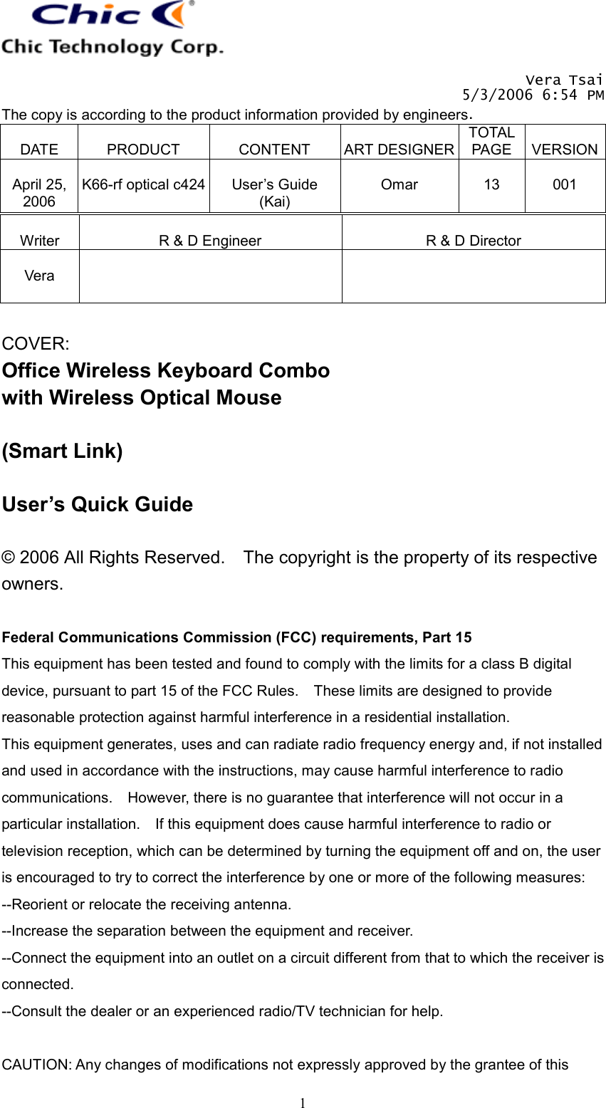   Vera Tsai 5/3/2006 6:54 PM The copy is according to the product information provided by engineers.  DATE  PRODUCT  CONTENT  ART DESIGNERTOTAL PAGE  VERSION April 25, 2006  K66-rf optical c424  User’s Guide (Kai)  Omar  13  001   1 Writer  R &amp; D Engineer  R &amp; D Director  Vera    COVER: Office Wireless Keyboard Combo with Wireless Optical Mouse  (Smart Link)  User’s Quick Guide  © 2006 All Rights Reserved.    The copyright is the property of its respective owners.  Federal Communications Commission (FCC) requirements, Part 15 This equipment has been tested and found to comply with the limits for a class B digital device, pursuant to part 15 of the FCC Rules.    These limits are designed to provide reasonable protection against harmful interference in a residential installation. This equipment generates, uses and can radiate radio frequency energy and, if not installed and used in accordance with the instructions, may cause harmful interference to radio communications.    However, there is no guarantee that interference will not occur in a particular installation.    If this equipment does cause harmful interference to radio or television reception, which can be determined by turning the equipment off and on, the user is encouraged to try to correct the interference by one or more of the following measures: --Reorient or relocate the receiving antenna. --Increase the separation between the equipment and receiver. --Connect the equipment into an outlet on a circuit different from that to which the receiver is connected. --Consult the dealer or an experienced radio/TV technician for help.  CAUTION: Any changes of modifications not expressly approved by the grantee of this 