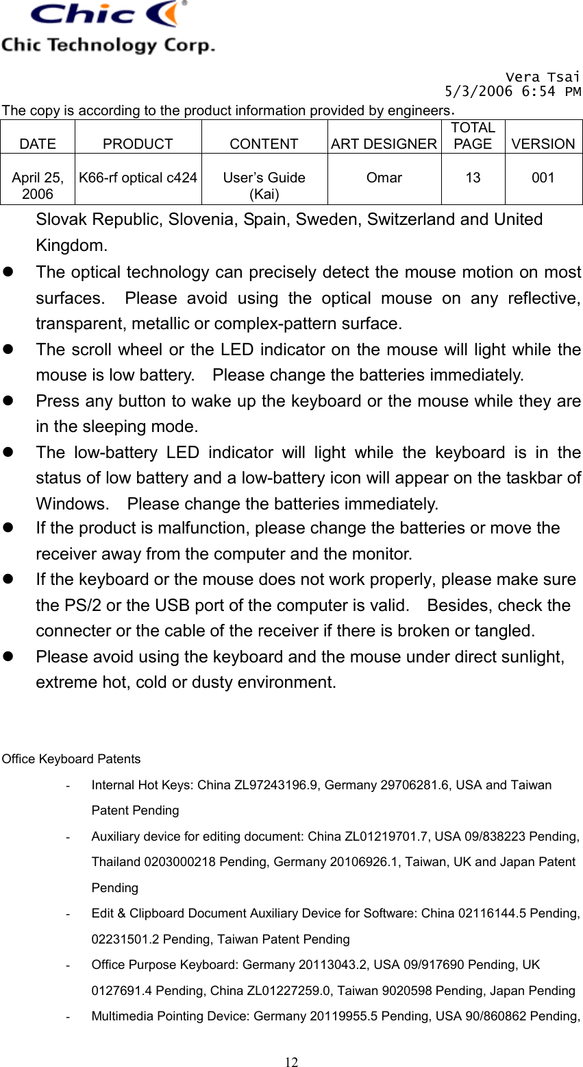   Vera Tsai 5/3/2006 6:54 PM The copy is according to the product information provided by engineers.  DATE  PRODUCT  CONTENT  ART DESIGNERTOTAL PAGE  VERSION April 25, 2006  K66-rf optical c424  User’s Guide (Kai)  Omar  13  001   12Slovak Republic, Slovenia, Spain, Sweden, Switzerland and United Kingdom.   The optical technology can precisely detect the mouse motion on most surfaces.  Please avoid using the optical mouse on any reflective, transparent, metallic or complex-pattern surface.   The scroll wheel or the LED indicator on the mouse will light while the mouse is low battery.    Please change the batteries immediately.   Press any button to wake up the keyboard or the mouse while they are in the sleeping mode.   The low-battery LED indicator will light while the keyboard is in the status of low battery and a low-battery icon will appear on the taskbar of Windows.    Please change the batteries immediately.   If the product is malfunction, please change the batteries or move the receiver away from the computer and the monitor.   If the keyboard or the mouse does not work properly, please make sure the PS/2 or the USB port of the computer is valid.    Besides, check the connecter or the cable of the receiver if there is broken or tangled.   Please avoid using the keyboard and the mouse under direct sunlight, extreme hot, cold or dusty environment.   Office Keyboard Patents -  Internal Hot Keys: China ZL97243196.9, Germany 29706281.6, USA and Taiwan Patent Pending -  Auxiliary device for editing document: China ZL01219701.7, USA 09/838223 Pending, Thailand 0203000218 Pending, Germany 20106926.1, Taiwan, UK and Japan Patent Pending -  Edit &amp; Clipboard Document Auxiliary Device for Software: China 02116144.5 Pending, 02231501.2 Pending, Taiwan Patent Pending -  Office Purpose Keyboard: Germany 20113043.2, USA 09/917690 Pending, UK 0127691.4 Pending, China ZL01227259.0, Taiwan 9020598 Pending, Japan Pending -  Multimedia Pointing Device: Germany 20119955.5 Pending, USA 90/860862 Pending, 