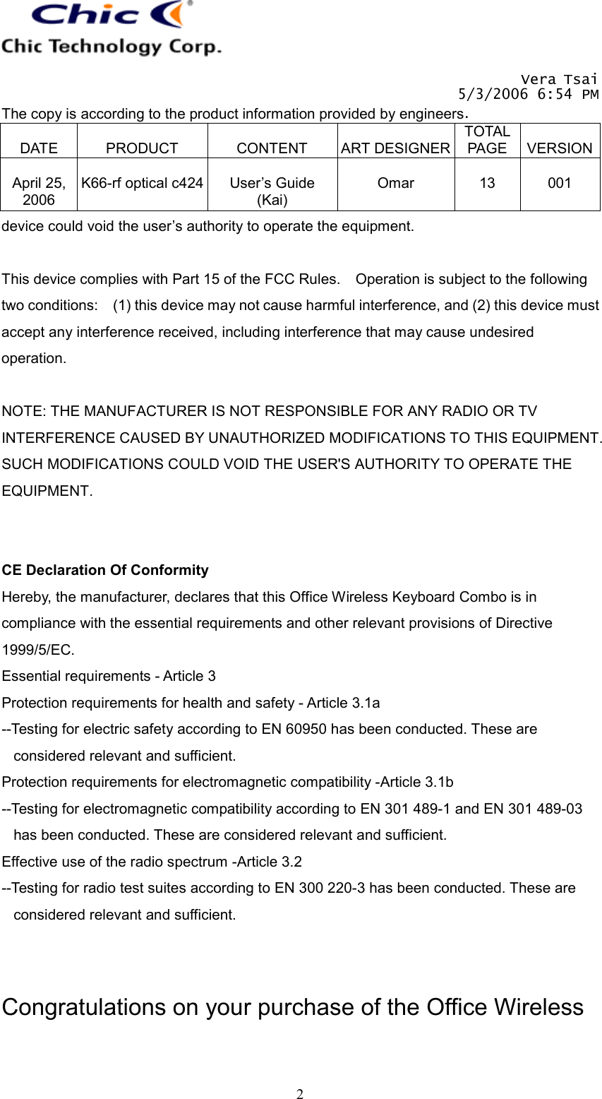   Vera Tsai 5/3/2006 6:54 PM The copy is according to the product information provided by engineers.  DATE  PRODUCT  CONTENT  ART DESIGNERTOTAL PAGE  VERSION April 25, 2006  K66-rf optical c424  User’s Guide (Kai)  Omar  13  001   2device could void the user’s authority to operate the equipment.  This device complies with Part 15 of the FCC Rules.    Operation is subject to the following two conditions:    (1) this device may not cause harmful interference, and (2) this device must accept any interference received, including interference that may cause undesired operation.  NOTE: THE MANUFACTURER IS NOT RESPONSIBLE FOR ANY RADIO OR TV INTERFERENCE CAUSED BY UNAUTHORIZED MODIFICATIONS TO THIS EQUIPMENT. SUCH MODIFICATIONS COULD VOID THE USER&apos;S AUTHORITY TO OPERATE THE EQUIPMENT.   CE Declaration Of Conformity Hereby, the manufacturer, declares that this Office Wireless Keyboard Combo is in compliance with the essential requirements and other relevant provisions of Directive 1999/5/EC. Essential requirements - Article 3   Protection requirements for health and safety - Article 3.1a   --Testing for electric safety according to EN 60950 has been conducted. These are considered relevant and sufficient. Protection requirements for electromagnetic compatibility -Article 3.1b   --Testing for electromagnetic compatibility according to EN 301 489-1 and EN 301 489-03 has been conducted. These are considered relevant and sufficient. Effective use of the radio spectrum -Article 3.2 --Testing for radio test suites according to EN 300 220-3 has been conducted. These are considered relevant and sufficient.   Congratulations on your purchase of the Office Wireless 