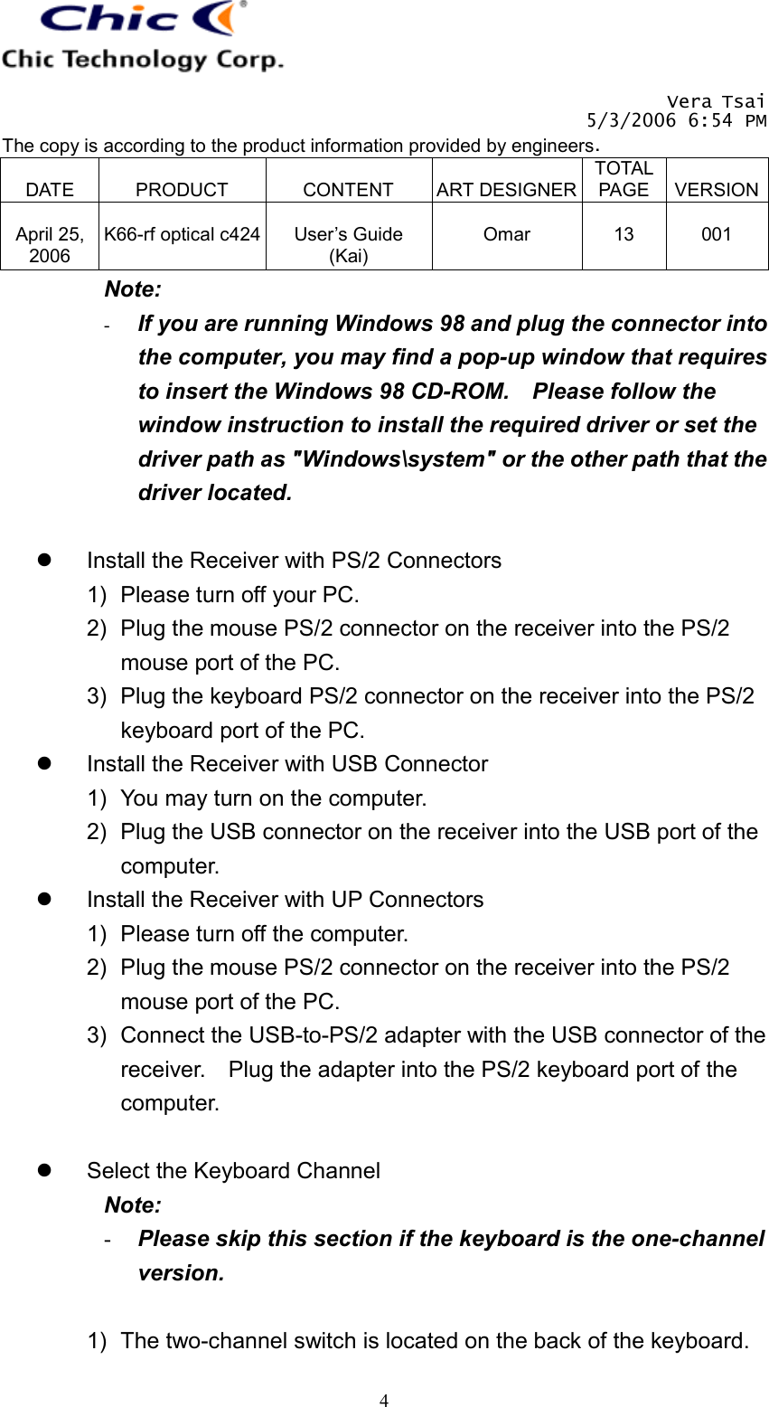   Vera Tsai 5/3/2006 6:54 PM The copy is according to the product information provided by engineers.  DATE  PRODUCT  CONTENT  ART DESIGNERTOTAL PAGE  VERSION April 25, 2006  K66-rf optical c424  User’s Guide (Kai)  Omar  13  001   4Note: -  If you are running Windows 98 and plug the connector into the computer, you may find a pop-up window that requires to insert the Windows 98 CD-ROM.    Please follow the window instruction to install the required driver or set the driver path as &quot;Windows\system&quot; or the other path that the driver located.    Install the Receiver with PS/2 Connectors 1)  Please turn off your PC. 2)  Plug the mouse PS/2 connector on the receiver into the PS/2 mouse port of the PC. 3)  Plug the keyboard PS/2 connector on the receiver into the PS/2 keyboard port of the PC.   Install the Receiver with USB Connector 1)  You may turn on the computer. 2)  Plug the USB connector on the receiver into the USB port of the computer.   Install the Receiver with UP Connectors 1)  Please turn off the computer. 2)  Plug the mouse PS/2 connector on the receiver into the PS/2 mouse port of the PC. 3)  Connect the USB-to-PS/2 adapter with the USB connector of the receiver.    Plug the adapter into the PS/2 keyboard port of the computer.    Select the Keyboard Channel Note:  -  Please skip this section if the keyboard is the one-channel version.  1)  The two-channel switch is located on the back of the keyboard.   