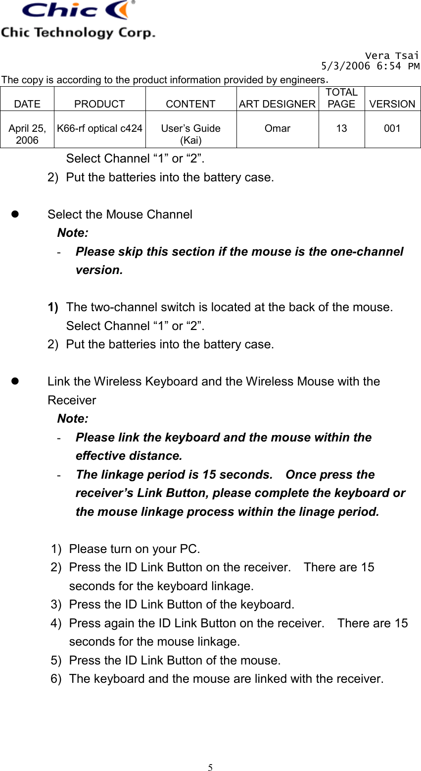   Vera Tsai 5/3/2006 6:54 PM The copy is according to the product information provided by engineers.  DATE  PRODUCT  CONTENT  ART DESIGNERTOTAL PAGE  VERSION April 25, 2006  K66-rf optical c424  User’s Guide (Kai)  Omar  13  001   5Select Channel “1” or “2”. 2)  Put the batteries into the battery case.    Select the Mouse Channel Note:  -  Please skip this section if the mouse is the one-channel version.  1)  The two-channel switch is located at the back of the mouse.   Select Channel “1” or “2”. 2)  Put the batteries into the battery case.    Link the Wireless Keyboard and the Wireless Mouse with the Receiver Note:  -  Please link the keyboard and the mouse within the effective distance. -  The linkage period is 15 seconds.    Once press the receiver’s Link Button, please complete the keyboard or the mouse linkage process within the linage period.  1)  Please turn on your PC. 2)  Press the ID Link Button on the receiver.    There are 15 seconds for the keyboard linkage. 3)  Press the ID Link Button of the keyboard. 4)  Press again the ID Link Button on the receiver.    There are 15 seconds for the mouse linkage. 5)  Press the ID Link Button of the mouse. 6)  The keyboard and the mouse are linked with the receiver. 