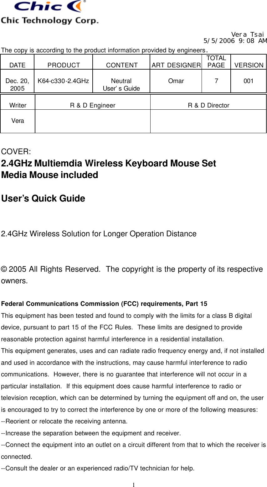   Vera Tsai 5/5/2006 9:08 AM The copy is according to the product information provided by engineers.  DATE  PRODUCT  CONTENT  ART DESIGNER TOTAL PAGE  VERSION  Dec. 20, 2005  K64-c330-2.4GHz  Neutral User’s Guide  Omar  7  001   1 Writer  R &amp; D Engineer  R &amp; D Director  Vera     COVER: 2.4GHz Multiemdia Wireless Keyboard Mouse Set Media Mouse included  User’s Quick Guide   2.4GHz Wireless Solution for Longer Operation Distance   © 2005 All Rights Reserved.  The copyright is the property of its respective owners.  Federal Communications Commission (FCC) requirements, Part 15 This equipment has been tested and found to comply with the limits for a class B digital device, pursuant to part 15 of the FCC Rules.  These limits are designed to provide reasonable protection against harmful interference in a residential installation. This equipment generates, uses and can radiate radio frequency energy and, if not installed and used in accordance with the instructions, may cause harmful interference to radio communications.  However, there is no guarantee that interference will not occur in a particular installation.  If this equipment does cause harmful interference to radio or television reception, which can be determined by turning the equipment off and on, the user is encouraged to try to correct the interference by one or more of the following measures: --Reorient or relocate the receiving antenna. --Increase the separation between the equipment and receiver. --Connect the equipment into an outlet on a circuit different from that to which the receiver is connected. --Consult the dealer or an experienced radio/TV technician for help. 