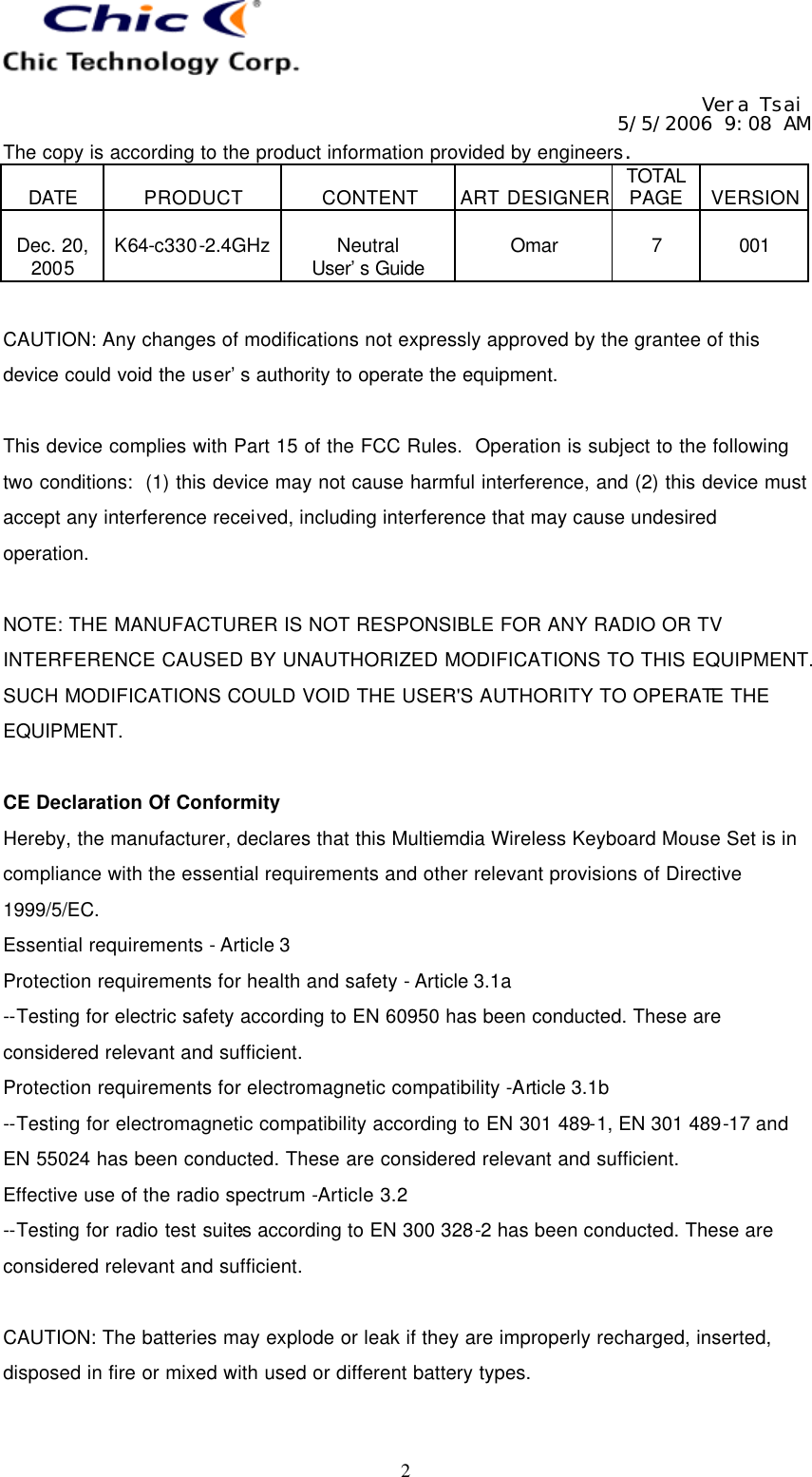   Vera Tsai 5/5/2006 9:08 AM The copy is according to the product information provided by engineers.  DATE  PRODUCT  CONTENT  ART DESIGNER TOTAL PAGE  VERSION  Dec. 20, 2005  K64-c330-2.4GHz  Neutral User’s Guide  Omar  7  001   2 CAUTION: Any changes of modifications not expressly approved by the grantee of this device could void the user’s authority to operate the equipment.  This device complies with Part 15 of the FCC Rules.  Operation is subject to the following two conditions:  (1) this device may not cause harmful interference, and (2) this device must accept any interference received, including interference that may cause undesired operation.  NOTE: THE MANUFACTURER IS NOT RESPONSIBLE FOR ANY RADIO OR TV INTERFERENCE CAUSED BY UNAUTHORIZED MODIFICATIONS TO THIS EQUIPMENT. SUCH MODIFICATIONS COULD VOID THE USER&apos;S AUTHORITY TO OPERATE THE EQUIPMENT.  CE Declaration Of Conformity Hereby, the manufacturer, declares that this Multiemdia Wireless Keyboard Mouse Set is in compliance with the essential requirements and other relevant provisions of Directive 1999/5/EC. Essential requirements - Article 3   Protection requirements for health and safety - Article 3.1a   --Testing for electric safety according to EN 60950 has been conducted. These are considered relevant and sufficient.   Protection requirements for electromagnetic compatibility -Article 3.1b   --Testing for electromagnetic compatibility according to EN 301 489-1, EN 301 489-17 and EN 55024 has been conducted. These are considered relevant and sufficient.   Effective use of the radio spectrum -Article 3.2 --Testing for radio test suites according to EN 300 328-2 has been conducted. These are considered relevant and sufficient.  CAUTION: The batteries may explode or leak if they are improperly recharged, inserted, disposed in fire or mixed with used or different battery types.  