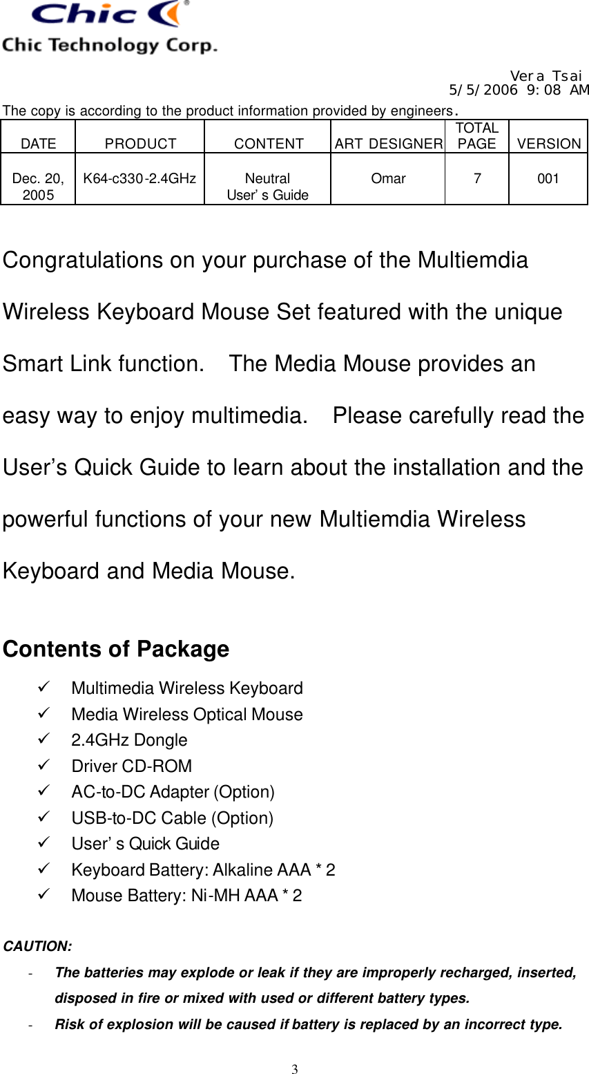   Vera Tsai 5/5/2006 9:08 AM The copy is according to the product information provided by engineers.  DATE  PRODUCT  CONTENT  ART DESIGNER TOTAL PAGE  VERSION  Dec. 20, 2005  K64-c330-2.4GHz  Neutral User’s Guide  Omar  7  001   3 Congratulations on your purchase of the Multiemdia Wireless Keyboard Mouse Set featured with the unique Smart Link function.  The Media Mouse provides an easy way to enjoy multimedia.  Please carefully read the User’s Quick Guide to learn about the installation and the powerful functions of your new Multiemdia Wireless Keyboard and Media Mouse.  Contents of Package ü Multimedia Wireless Keyboard ü Media Wireless Optical Mouse ü 2.4GHz Dongle ü Driver CD-ROM ü AC-to-DC Adapter (Option) ü USB-to-DC Cable (Option) ü User’s Quick Guide ü Keyboard Battery: Alkaline AAA * 2 ü Mouse Battery: Ni-MH AAA * 2  CAUTION:   - The batteries may explode or leak if they are improperly recharged, inserted, disposed in fire or mixed with used or different battery types. - Risk of explosion will be caused if battery is replaced by an incorrect type. 