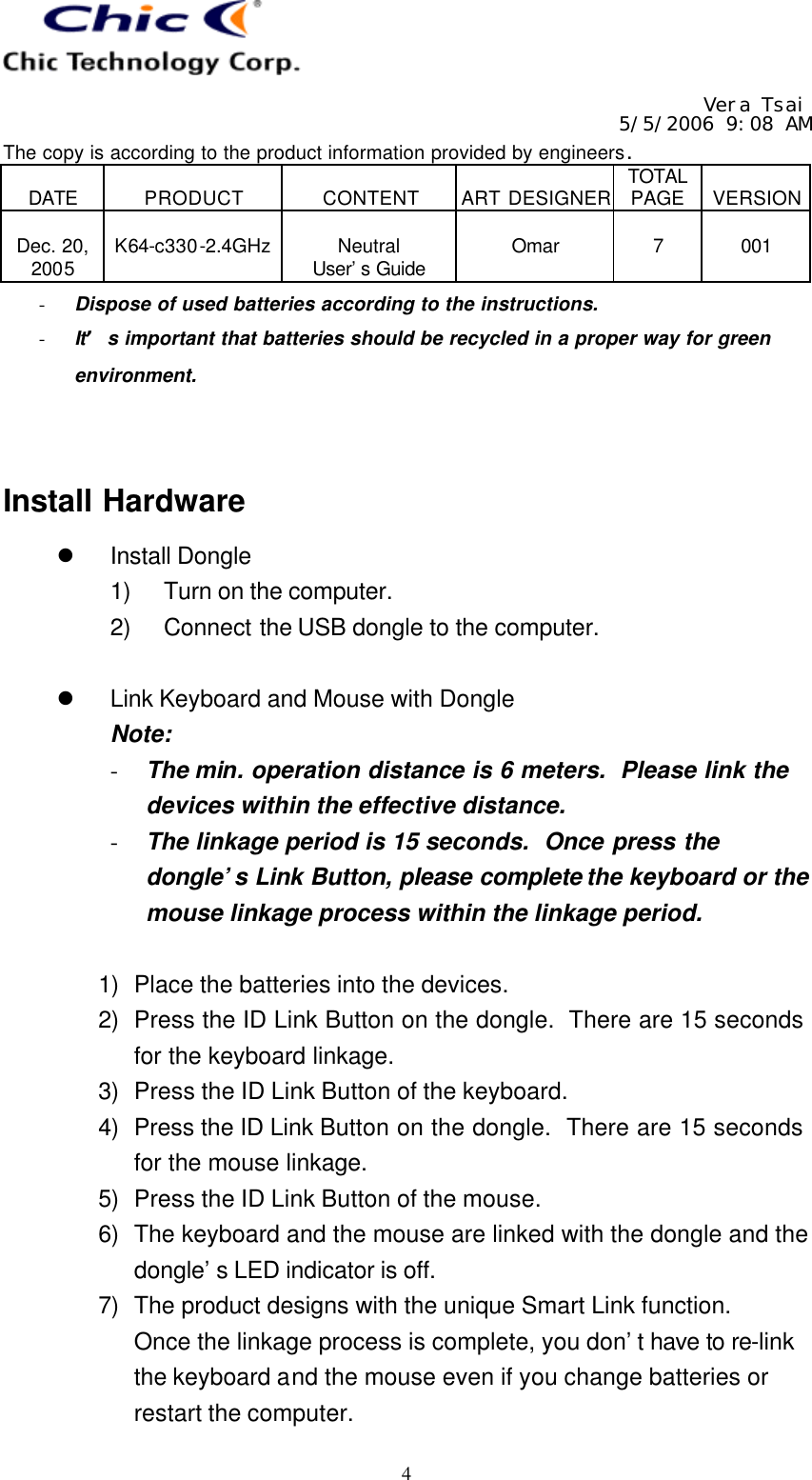   Vera Tsai 5/5/2006 9:08 AM The copy is according to the product information provided by engineers.  DATE  PRODUCT  CONTENT  ART DESIGNER TOTAL PAGE  VERSION  Dec. 20, 2005  K64-c330-2.4GHz  Neutral User’s Guide  Omar  7  001   4- Dispose of used batteries according to the instructions. - It’s important that batteries should be recycled in a proper way for green environment.   Install Hardware l Install Dongle 1) Turn on the computer. 2) Connect the USB dongle to the computer.  l Link Keyboard and Mouse with Dongle Note: - The min. operation distance is 6 meters.  Please link the devices within the effective distance. - The linkage period is 15 seconds.  Once press the dongle’s Link Button, please complete the keyboard or the mouse linkage process within the linkage period.  1) Place the batteries into the devices. 2) Press the ID Link Button on the dongle.  There are 15 seconds for the keyboard linkage. 3) Press the ID Link Button of the keyboard. 4) Press the ID Link Button on the dongle.  There are 15 seconds for the mouse linkage. 5) Press the ID Link Button of the mouse. 6) The keyboard and the mouse are linked with the dongle and the dongle’s LED indicator is off. 7) The product designs with the unique Smart Link function.   Once the linkage process is complete, you don’t have to re-link the keyboard and the mouse even if you change batteries or restart the computer. 