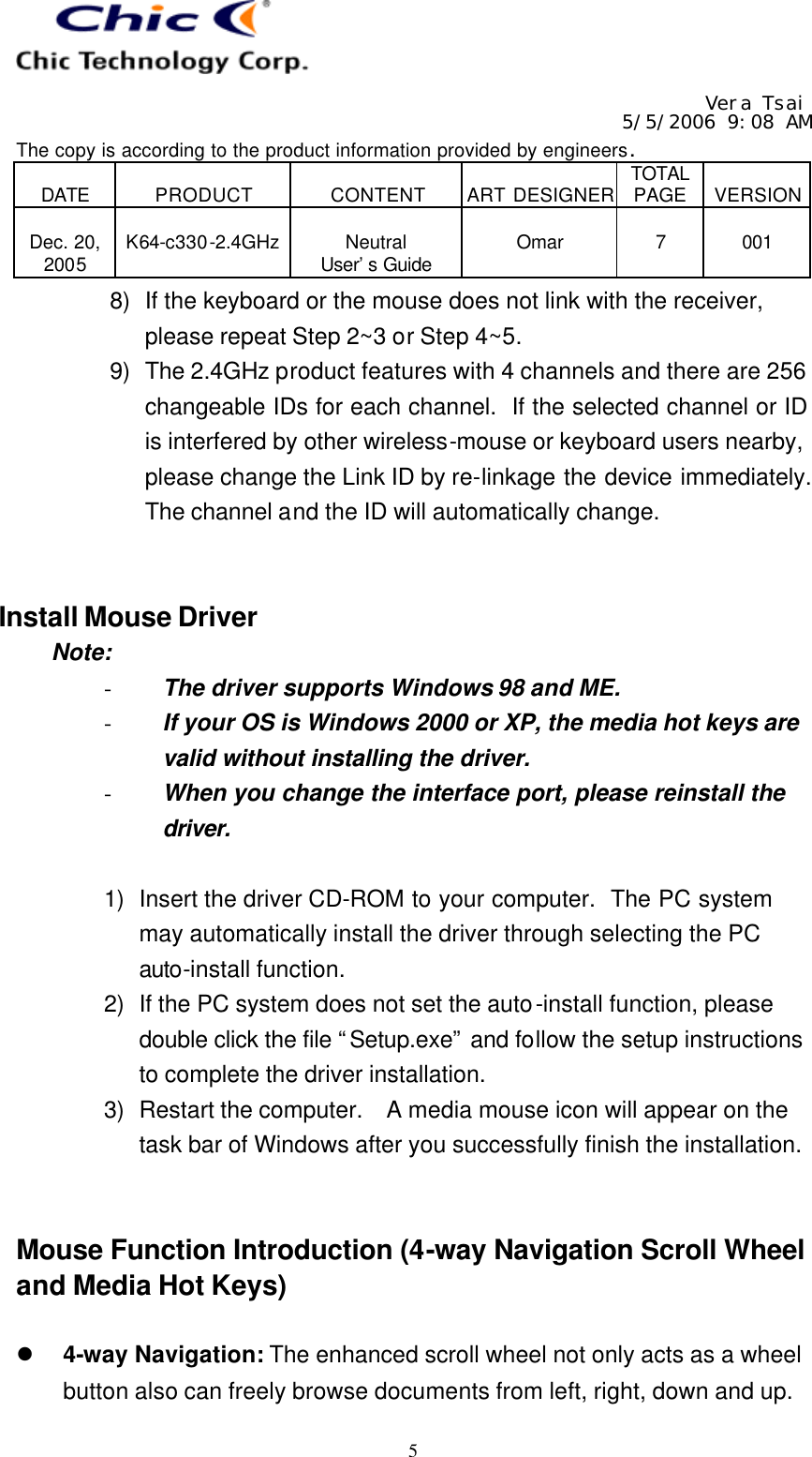   Vera Tsai 5/5/2006 9:08 AM The copy is according to the product information provided by engineers.  DATE  PRODUCT  CONTENT  ART DESIGNER TOTAL PAGE  VERSION  Dec. 20, 2005  K64-c330-2.4GHz  Neutral User’s Guide  Omar  7  001   58) If the keyboard or the mouse does not link with the receiver, please repeat Step 2~3 or Step 4~5. 9) The 2.4GHz product features with 4 channels and there are 256 changeable IDs for each channel.  If the selected channel or ID is interfered by other wireless-mouse or keyboard users nearby, please change the Link ID by re-linkage the device immediately.  The channel and the ID will automatically change.   Install Mouse Driver Note: - The driver supports Windows 98 and ME. - If your OS is Windows 2000 or XP, the media hot keys are valid without installing the driver. - When you change the interface port, please reinstall the driver.  1) Insert the driver CD-ROM to your computer.  The PC system may automatically install the driver through selecting the PC auto-install function. 2) If the PC system does not set the auto-install function, please double click the file “Setup.exe” and follow the setup instructions to complete the driver installation. 3) Restart the computer.   A media mouse icon will appear on the task bar of Windows after you successfully finish the installation.   Mouse Function Introduction (4-way Navigation Scroll Wheel and Media Hot Keys)  l 4-way Navigation: The enhanced scroll wheel not only acts as a wheel button also can freely browse documents from left, right, down and up. 