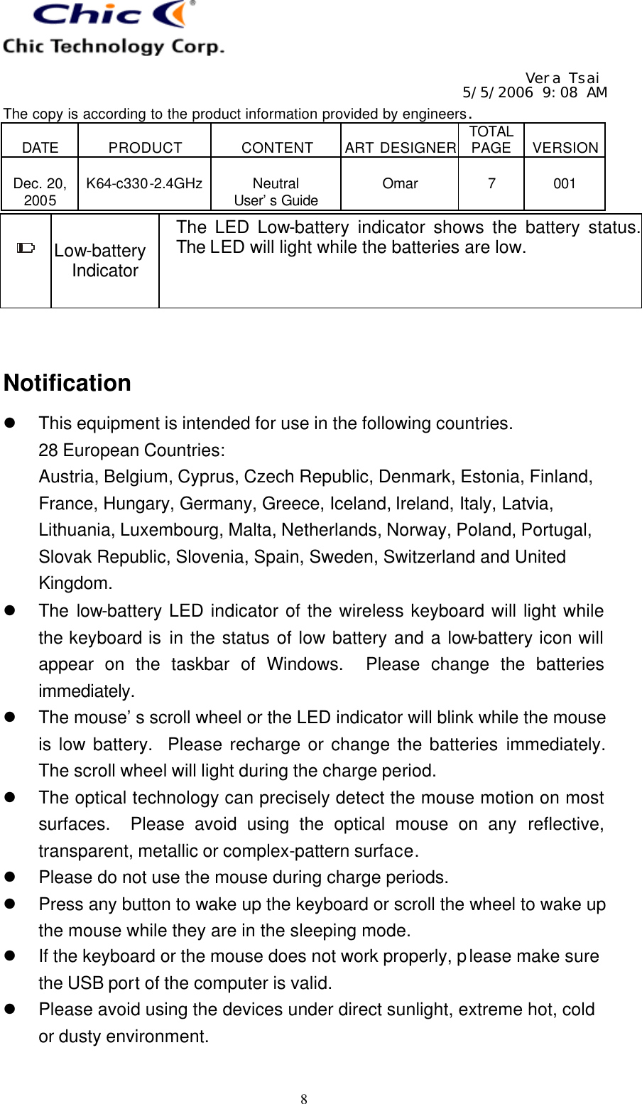   Vera Tsai 5/5/2006 9:08 AM The copy is according to the product information provided by engineers.  DATE  PRODUCT  CONTENT  ART DESIGNER TOTAL PAGE  VERSION  Dec. 20, 2005  K64-c330-2.4GHz  Neutral User’s Guide  Omar  7  001   8 Low-battery Indicator The LED Low-battery indicator shows the battery status.  The LED will light while the batteries are low.   Notification l This equipment is intended for use in the following countries. 28 European Countries: Austria, Belgium, Cyprus, Czech Republic, Denmark, Estonia, Finland, France, Hungary, Germany, Greece, Iceland, Ireland, Italy, Latvia, Lithuania, Luxembourg, Malta, Netherlands, Norway, Poland, Portugal, Slovak Republic, Slovenia, Spain, Sweden, Switzerland and United Kingdom. l The low-battery LED indicator of the wireless keyboard will light while the keyboard is in the status of low battery and a low-battery icon will appear on the taskbar of Windows.  Please change the batteries immediately. l The mouse’s scroll wheel or the LED indicator will blink while the mouse is low battery.  Please recharge or change the batteries immediately.  The scroll wheel will light during the charge period. l The optical technology can precisely detect the mouse motion on most surfaces.  Please avoid using the optical mouse on any reflective, transparent, metallic or complex-pattern surface. l Please do not use the mouse during charge periods. l Press any button to wake up the keyboard or scroll the wheel to wake up the mouse while they are in the sleeping mode. l If the keyboard or the mouse does not work properly, please make sure the USB port of the computer is valid. l Please avoid using the devices under direct sunlight, extreme hot, cold or dusty environment.  