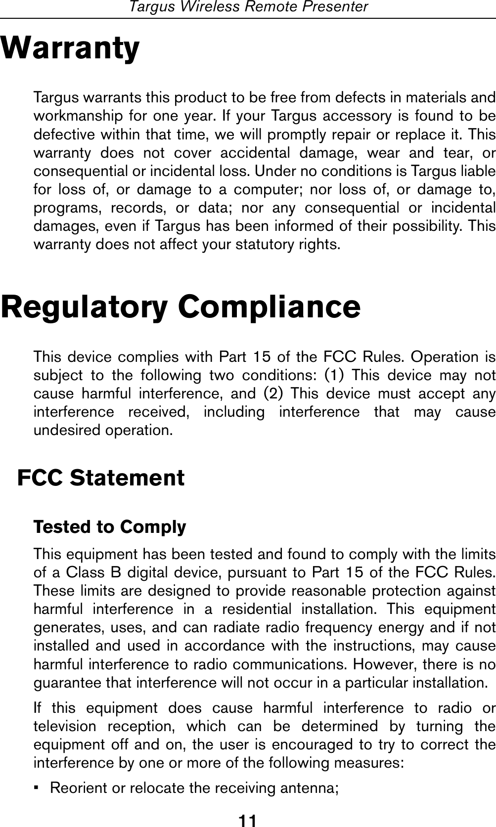11Targus Wireless Remote PresenterWarrantyTargus warrants this product to be free from defects in materials andworkmanship for one year. If your Targus accessory is found to bedefective within that time, we will promptly repair or replace it. Thiswarranty does not cover accidental damage, wear and tear, orconsequential or incidental loss. Under no conditions is Targus liablefor loss of, or damage to a computer; nor loss of, or damage to,programs, records, or data; nor any consequential or incidentaldamages, even if Targus has been informed of their possibility. Thiswarranty does not affect your statutory rights.Regulatory ComplianceThis device complies with Part 15 of the FCC Rules. Operation issubject to the following two conditions: (1) This device may notcause harmful interference, and (2) This device must accept anyinterference received, including interference that may causeundesired operation.FCC StatementTested to ComplyThis equipment has been tested and found to comply with the limitsof a Class B digital device, pursuant to Part 15 of the FCC Rules.These limits are designed to provide reasonable protection againstharmful interference in a residential installation. This equipmentgenerates, uses, and can radiate radio frequency energy and if notinstalled and used in accordance with the instructions, may causeharmful interference to radio communications. However, there is noguarantee that interference will not occur in a particular installation.If this equipment does cause harmful interference to radio ortelevision reception, which can be determined by turning theequipment off and on, the user is encouraged to try to correct theinterference by one or more of the following measures:• Reorient or relocate the receiving antenna;