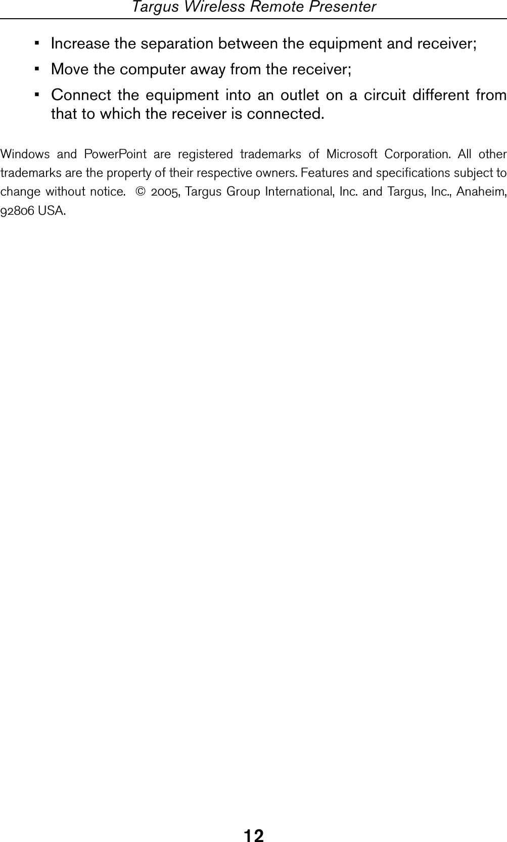 12Targus Wireless Remote Presenter• Increase the separation between the equipment and receiver;• Move the computer away from the receiver;• Connect the equipment into an outlet on a circuit different fromthat to which the receiver is connected.Windows and PowerPoint are registered trademarks of Microsoft Corporation. All othertrademarks are the property of their respective owners. Features and specifications subject tochange without notice.  © 2005, Targus Group International, Inc. and Targus, Inc., Anaheim,92806 USA.