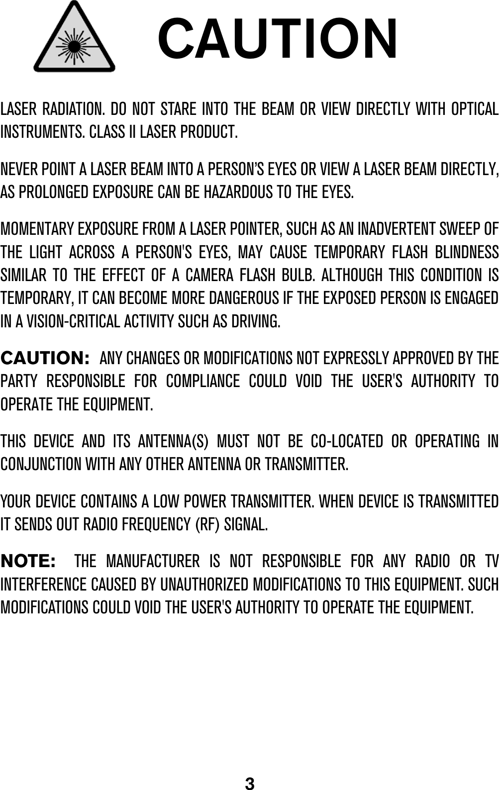 3CAUTIONLASER RADIATION. DO NOT STARE INTO THE BEAM OR VIEW DIRECTLY WITH OPTICALINSTRUMENTS. CLASS II LASER PRODUCT.NEVER POINT A LASER BEAM INTO A PERSON’S EYES OR VIEW A LASER BEAM DIRECTLY,AS PROLONGED EXPOSURE CAN BE HAZARDOUS TO THE EYES. MOMENTARY EXPOSURE FROM A LASER POINTER, SUCH AS AN INADVERTENT SWEEP OFTHE LIGHT ACROSS A PERSON&apos;S EYES, MAY CAUSE TEMPORARY FLASH BLINDNESSSIMILAR TO THE EFFECT OF A CAMERA FLASH BULB. ALTHOUGH THIS CONDITION ISTEMPORARY, IT CAN BECOME MORE DANGEROUS IF THE EXPOSED PERSON IS ENGAGEDIN A VISION-CRITICAL ACTIVITY SUCH AS DRIVING.CAUTION:  ANY CHANGES OR MODIFICATIONS NOT EXPRESSLY APPROVED BY THEPARTY RESPONSIBLE FOR COMPLIANCE COULD VOID THE USER&apos;S AUTHORITY TOOPERATE THE EQUIPMENT.THIS DEVICE AND ITS ANTENNA(S) MUST NOT BE CO-LOCATED OR OPERATING INCONJUNCTION WITH ANY OTHER ANTENNA OR TRANSMITTER. YOUR DEVICE CONTAINS A LOW POWER TRANSMITTER. WHEN DEVICE IS TRANSMITTEDIT SENDS OUT RADIO FREQUENCY (RF) SIGNAL.NOTE:  THE MANUFACTURER IS NOT RESPONSIBLE FOR ANY RADIO OR TVINTERFERENCE CAUSED BY UNAUTHORIZED MODIFICATIONS TO THIS EQUIPMENT. SUCHMODIFICATIONS COULD VOID THE USER&apos;S AUTHORITY TO OPERATE THE EQUIPMENT.