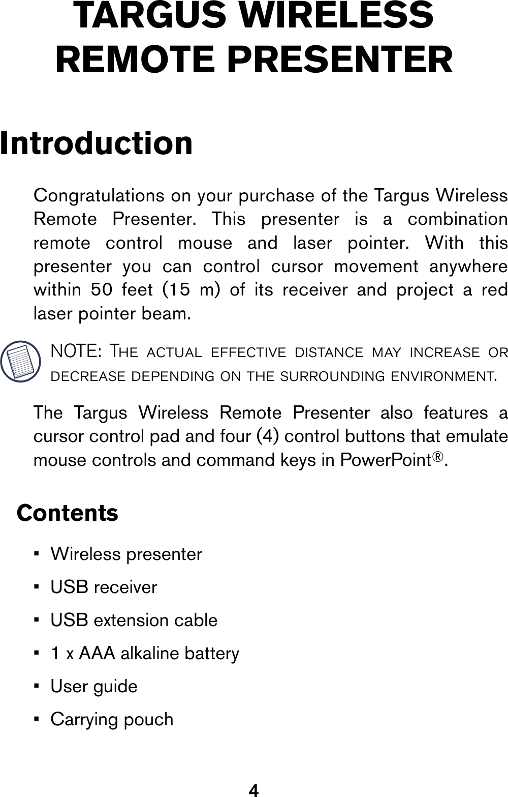 4TARGUS WIRELESS REMOTE PRESENTERIntroductionCongratulations on your purchase of the Targus WirelessRemote Presenter. This presenter is a combinationremote control mouse and laser pointer. With thispresenter you can control cursor movement anywherewithin 50 feet (15 m) of its receiver and project a redlaser pointer beam.NOTE: The actual effective distance may increase ordecrease depending on the surrounding environment.The Targus Wireless Remote Presenter also features acursor control pad and four (4) control buttons that emulatemouse controls and command keys in PowerPoint®.Contents• Wireless presenter• USB receiver• USB extension cable• 1 x AAA alkaline battery•User guide• Carrying pouch