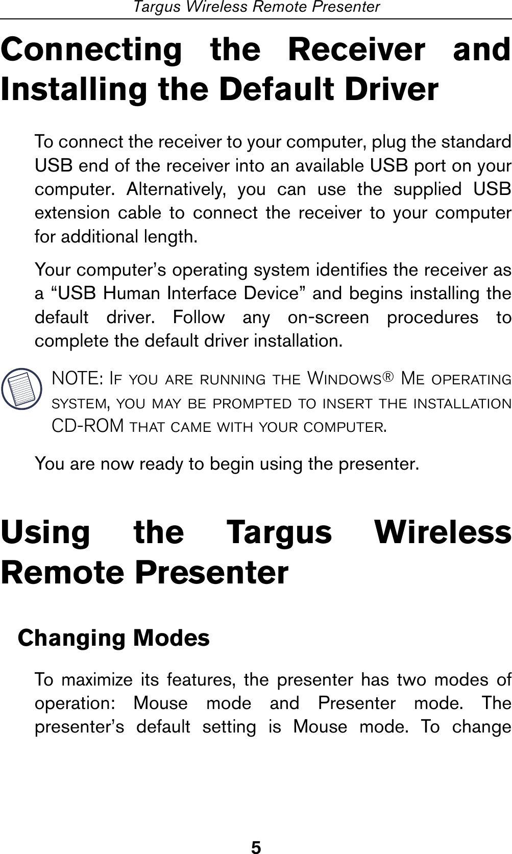 5Targus Wireless Remote PresenterConnecting the Receiver andInstalling the Default DriverTo connect the receiver to your computer, plug the standardUSB end of the receiver into an available USB port on yourcomputer. Alternatively, you can use the supplied USBextension cable to connect the receiver to your computerfor additional length.Your computer’s operating system identifies the receiver asa “USB Human Interface Device” and begins installing thedefault driver. Follow any on-screen procedures tocomplete the default driver installation.NOTE: If you are running the Windows® Me operatingsystem, you may be prompted to insert the installationCD-ROM that came with your computer.You are now ready to begin using the presenter.Using the Targus WirelessRemote PresenterChanging ModesTo maximize its features, the presenter has two modes ofoperation: Mouse mode and Presenter mode. Thepresenter’s default setting is Mouse mode. To change