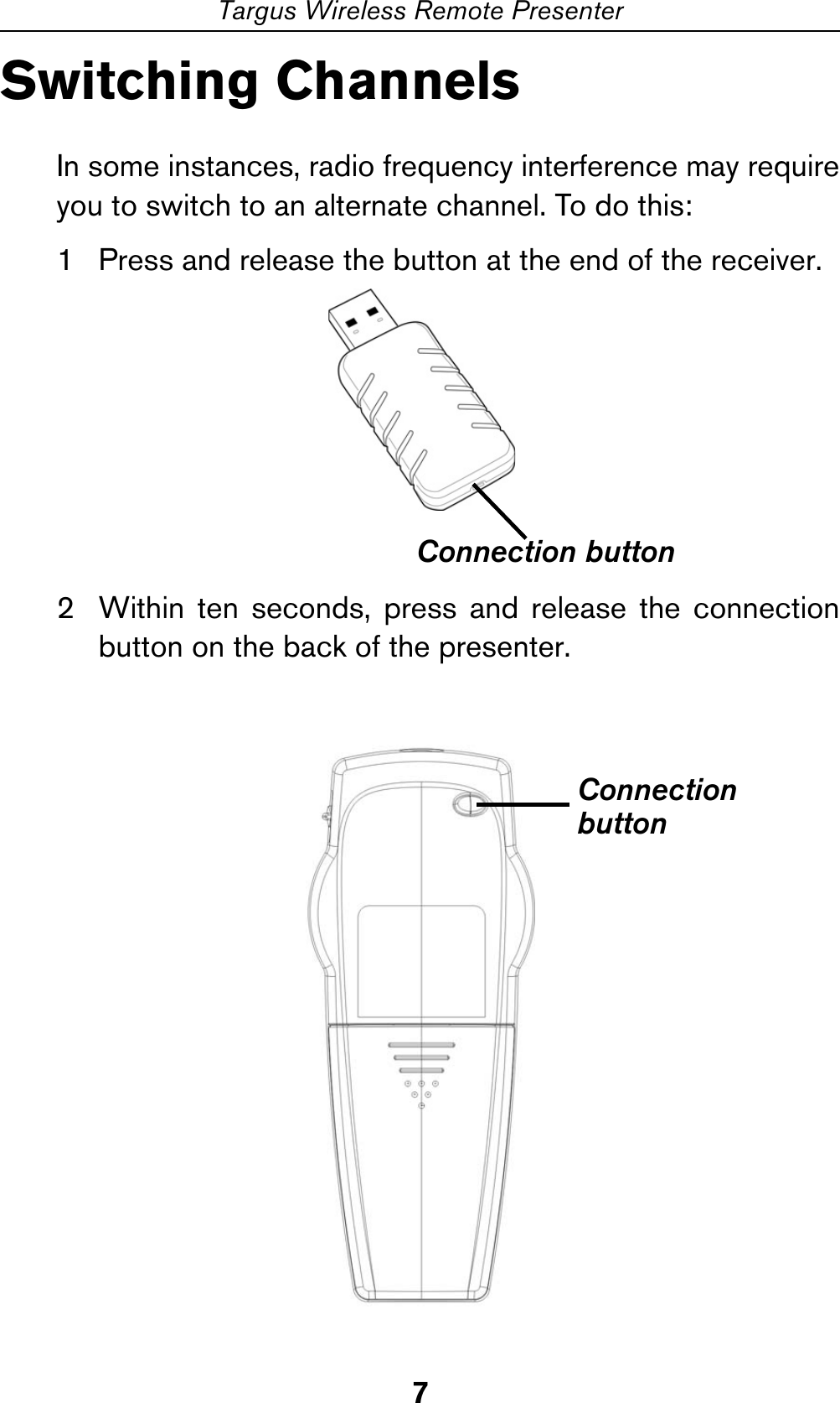 7Targus Wireless Remote PresenterSwitching ChannelsIn some instances, radio frequency interference may requireyou to switch to an alternate channel. To do this:1 Press and release the button at the end of the receiver.2 Within ten seconds, press and release the connectionbutton on the back of the presenter. Connection buttonConnectionbutton