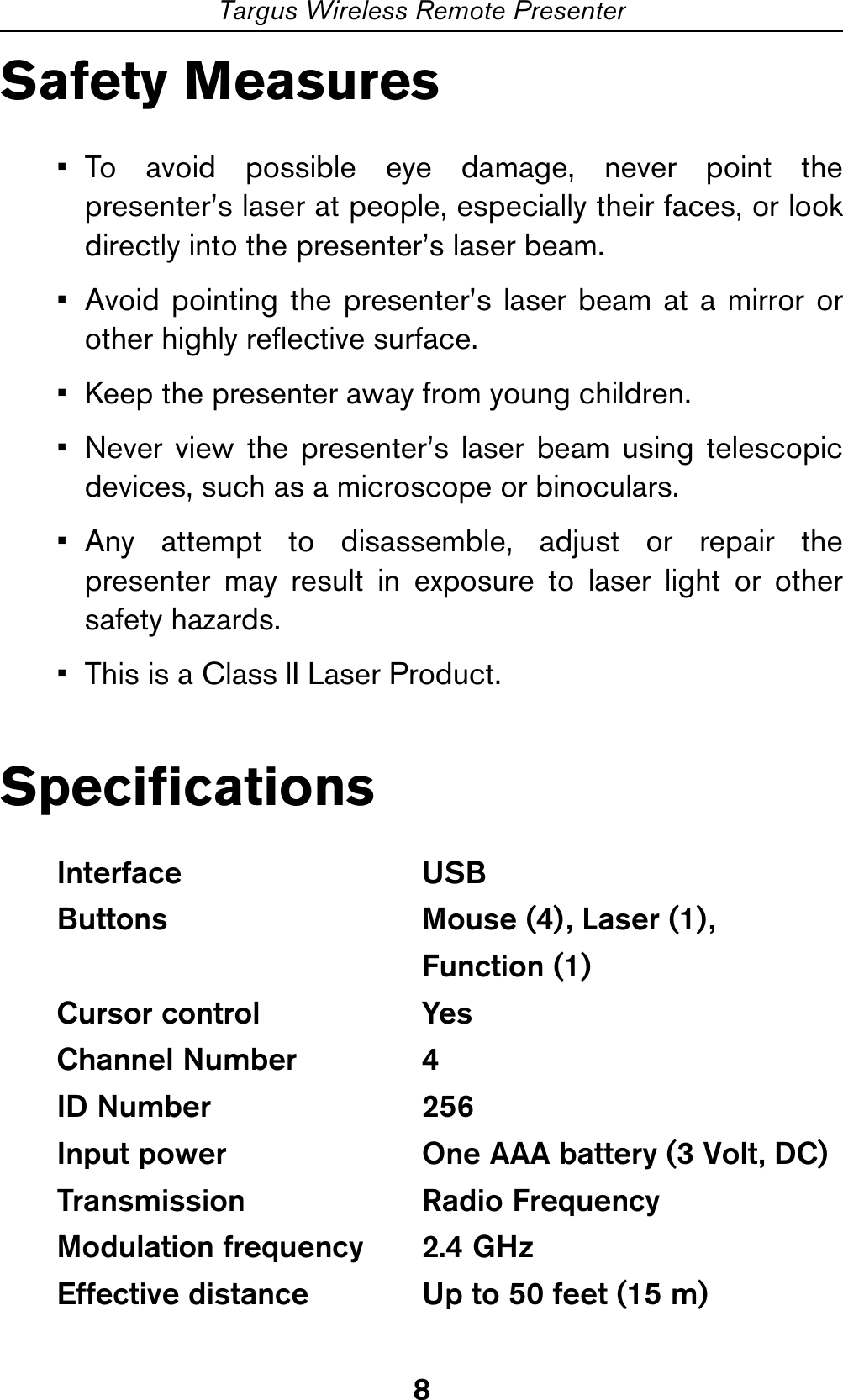 8Targus Wireless Remote PresenterSafety Measures• To avoid possible eye damage, never point thepresenter’s laser at people, especially their faces, or lookdirectly into the presenter’s laser beam.• Avoid pointing the presenter’s laser beam at a mirror orother highly reflective surface.• Keep the presenter away from young children.• Never view the presenter’s laser beam using telescopicdevices, such as a microscope or binoculars.• Any attempt to disassemble, adjust or repair thepresenter may result in exposure to laser light or othersafety hazards.• This is a Class lI Laser Product.SpecificationsInterface USBButtons Mouse (4), Laser (1),Function (1)Cursor control  YesChannel Number  4ID Number  256Input power  One AAA battery (3 Volt, DC)Transmission Radio FrequencyModulation frequency  2.4 GHzEffective distance  Up to 50 feet (15 m)