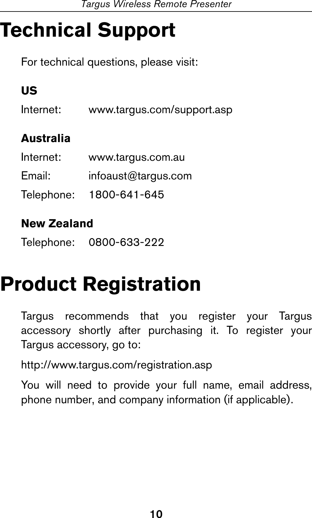 10Targus Wireless Remote PresenterTechnical SupportFor technical questions, please visit:USInternet: www.targus.com/support.aspAustraliaInternet: www.targus.com.auEmail: infoaust@targus.comTelephone: 1800-641-645New ZealandTelephone: 0800-633-222Product RegistrationTargus recommends that you register your Targusaccessory shortly after purchasing it. To register yourTargus accessory, go to:http://www.targus.com/registration.aspYou will need to provide your full name, email address,phone number, and company information (if applicable).