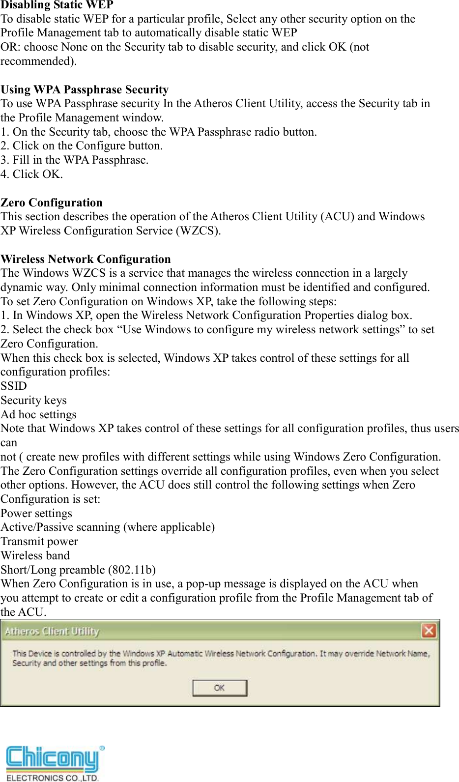  Disabling Static WEP To disable static WEP for a particular profile, Select any other security option on the Profile Management tab to automatically disable static WEP OR: choose None on the Security tab to disable security, and click OK (not recommended).  Using WPA Passphrase Security To use WPA Passphrase security In the Atheros Client Utility, access the Security tab in the Profile Management window. 1. On the Security tab, choose the WPA Passphrase radio button. 2. Click on the Configure button. 3. Fill in the WPA Passphrase. 4. Click OK.  Zero Configuration This section describes the operation of the Atheros Client Utility (ACU) and Windows XP Wireless Configuration Service (WZCS).  Wireless Network Configuration The Windows WZCS is a service that manages the wireless connection in a largely dynamic way. Only minimal connection information must be identified and configured. To set Zero Configuration on Windows XP, take the following steps: 1. In Windows XP, open the Wireless Network Configuration Properties dialog box. 2. Select the check box “Use Windows to configure my wireless network settings” to set Zero Configuration. When this check box is selected, Windows XP takes control of these settings for all configuration profiles: SSID Security keys Ad hoc settings Note that Windows XP takes control of these settings for all configuration profiles, thus users can not ( create new profiles with different settings while using Windows Zero Configuration. The Zero Configuration settings override all configuration profiles, even when you select other options. However, the ACU does still control the following settings when Zero Configuration is set: Power settings Active/Passive scanning (where applicable) Transmit power Wireless band Short/Long preamble (802.11b) When Zero Configuration is in use, a pop-up message is displayed on the ACU when you attempt to create or edit a configuration profile from the Profile Management tab of the ACU.  