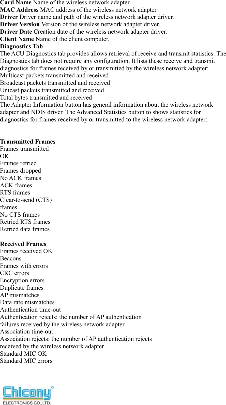  Card Name Name of the wireless network adapter. MAC Address MAC address of the wireless network adapter. Driver Driver name and path of the wireless network adapter driver. Driver Version Version of the wireless network adapter driver. Driver Date Creation date of the wireless network adapter driver. Client Name Name of the client computer. Diagnostics Tab The ACU Diagnostics tab provides allows retrieval of receive and transmit statistics. The Diagnostics tab does not require any configuration. It lists these receive and transmit diagnostics for frames received by or transmitted by the wireless network adapter: Multicast packets transmitted and received Broadcast packets transmitted and received Unicast packets transmitted and received Total bytes transmitted and received The Adapter Information button has general information about the wireless network adapter and NDIS driver. The Advanced Statistics button to shows statistics for diagnostics for frames received by or transmitted to the wireless network adapter:   Transmitted Frames Frames transmitted OK Frames retried Frames dropped No ACK frames ACK frames RTS frames Clear-to-send (CTS) frames No CTS frames Retried RTS frames Retried data frames  Received Frames Frames received OK Beacons Frames with errors CRC errors Encryption errors Duplicate frames AP mismatches Data rate mismatches Authentication time-out Authentication rejects: the number of AP authentication failures received by the wireless network adapter Association time-out Association rejects: the number of AP authentication rejects received by the wireless network adapter Standard MIC OK Standard MIC errors 