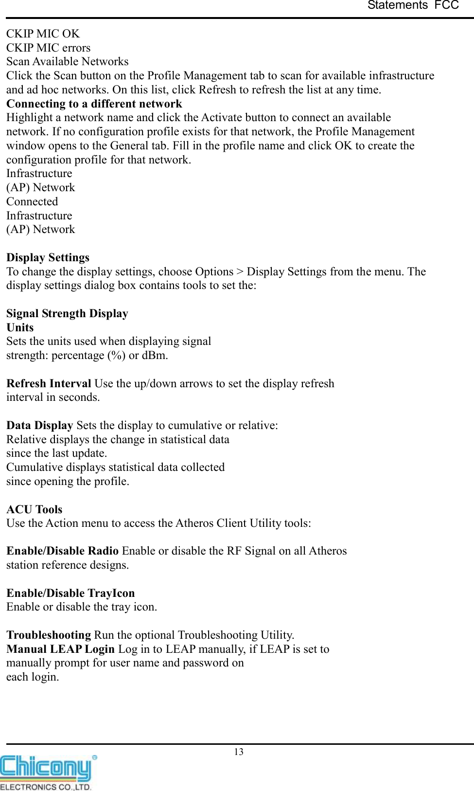 Statements  FCC     13 CKIP MIC OK CKIP MIC errors Scan Available Networks Click the Scan button on the Profile Management tab to scan for available infrastructure and ad hoc networks. On this list, click Refresh to refresh the list at any time. Connecting to a different network Highlight a network name and click the Activate button to connect an available network. If no configuration profile exists for that network, the Profile Management window opens to the General tab. Fill in the profile name and click OK to create the configuration profile for that network. Infrastructure (AP) Network Connected Infrastructure (AP) Network  Display Settings To change the display settings, choose Options &gt; Display Settings from the menu. The display settings dialog box contains tools to set the:  Signal Strength Display Units Sets the units used when displaying signal strength: percentage (%) or dBm.  Refresh Interval Use the up/down arrows to set the display refresh interval in seconds.  Data Display Sets the display to cumulative or relative: Relative displays the change in statistical data since the last update. Cumulative displays statistical data collected since opening the profile.  ACU Tools Use the Action menu to access the Atheros Client Utility tools:  Enable/Disable Radio Enable or disable the RF Signal on all Atheros station reference designs.  Enable/Disable TrayIcon Enable or disable the tray icon.  Troubleshooting Run the optional Troubleshooting Utility. Manual LEAP Login Log in to LEAP manually, if LEAP is set to manually prompt for user name and password on each login.    