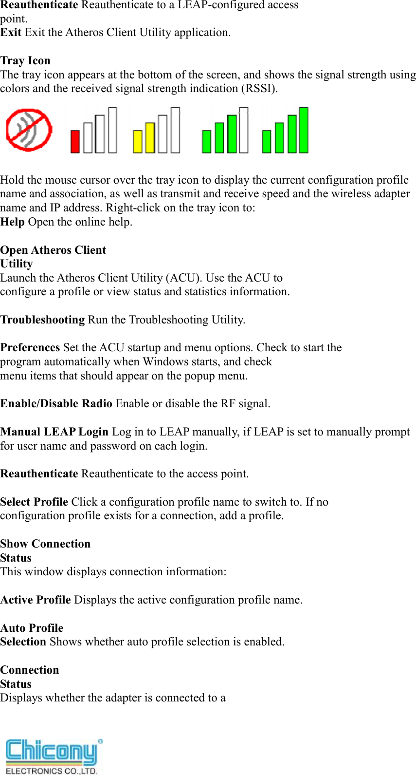  Reauthenticate Reauthenticate to a LEAP-configured access point. Exit Exit the Atheros Client Utility application.  Tray Icon The tray icon appears at the bottom of the screen, and shows the signal strength using colors and the received signal strength indication (RSSI).   Hold the mouse cursor over the tray icon to display the current configuration profile name and association, as well as transmit and receive speed and the wireless adapter name and IP address. Right-click on the tray icon to: Help Open the online help.  Open Atheros Client Utility Launch the Atheros Client Utility (ACU). Use the ACU to configure a profile or view status and statistics information.  Troubleshooting Run the Troubleshooting Utility.  Preferences Set the ACU startup and menu options. Check to start the program automatically when Windows starts, and check menu items that should appear on the popup menu.  Enable/Disable Radio Enable or disable the RF signal.  Manual LEAP Login Log in to LEAP manually, if LEAP is set to manually prompt for user name and password on each login.  Reauthenticate Reauthenticate to the access point.  Select Profile Click a configuration profile name to switch to. If no configuration profile exists for a connection, add a profile.  Show Connection Status This window displays connection information:  Active Profile Displays the active configuration profile name.  Auto Profile Selection Shows whether auto profile selection is enabled.  Connection Status Displays whether the adapter is connected to a 