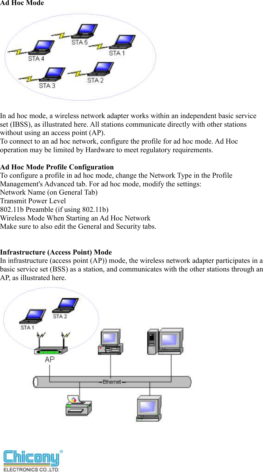  Ad Hoc Mode   In ad hoc mode, a wireless network adapter works within an independent basic service set (IBSS), as illustrated here. All stations communicate directly with other stations without using an access point (AP). To connect to an ad hoc network, configure the profile for ad hoc mode. Ad Hoc operation may be limited by Hardware to meet regulatory requirements.  Ad Hoc Mode Profile Configuration To configure a profile in ad hoc mode, change the Network Type in the Profile Management&apos;s Advanced tab. For ad hoc mode, modify the settings: Network Name (on General Tab) Transmit Power Level 802.11b Preamble (if using 802.11b) Wireless Mode When Starting an Ad Hoc Network Make sure to also edit the General and Security tabs.   Infrastructure (Access Point) Mode In infrastructure (access point (AP)) mode, the wireless network adapter participates in a basic service set (BSS) as a station, and communicates with the other stations through an AP, as illustrated here.  