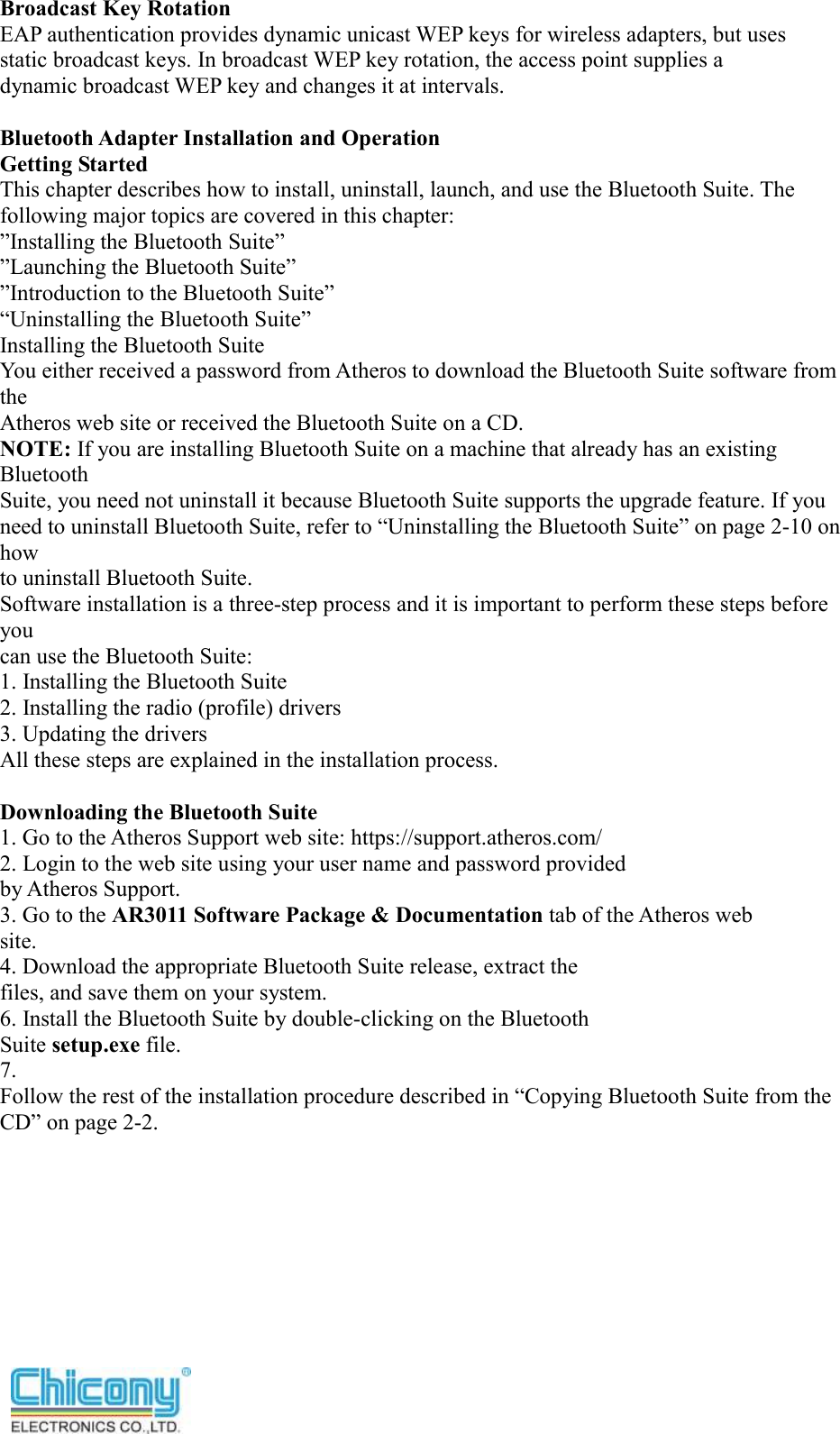  Broadcast Key Rotation EAP authentication provides dynamic unicast WEP keys for wireless adapters, but uses static broadcast keys. In broadcast WEP key rotation, the access point supplies a dynamic broadcast WEP key and changes it at intervals.  Bluetooth Adapter Installation and Operation Getting Started This chapter describes how to install, uninstall, launch, and use the Bluetooth Suite. The following major topics are covered in this chapter: ”Installing the Bluetooth Suite” ”Launching the Bluetooth Suite” ”Introduction to the Bluetooth Suite” “Uninstalling the Bluetooth Suite” Installing the Bluetooth Suite You either received a password from Atheros to download the Bluetooth Suite software from the Atheros web site or received the Bluetooth Suite on a CD. NOTE: If you are installing Bluetooth Suite on a machine that already has an existing Bluetooth Suite, you need not uninstall it because Bluetooth Suite supports the upgrade feature. If you need to uninstall Bluetooth Suite, refer to “Uninstalling the Bluetooth Suite” on page 2-10 on how to uninstall Bluetooth Suite. Software installation is a three-step process and it is important to perform these steps before you can use the Bluetooth Suite: 1. Installing the Bluetooth Suite 2. Installing the radio (profile) drivers 3. Updating the drivers All these steps are explained in the installation process.  Downloading the Bluetooth Suite 1. Go to the Atheros Support web site: https://support.atheros.com/ 2. Login to the web site using your user name and password provided by Atheros Support. 3. Go to the AR3011 Software Package &amp; Documentation tab of the Atheros web site. 4. Download the appropriate Bluetooth Suite release, extract the files, and save them on your system. 6. Install the Bluetooth Suite by double-clicking on the Bluetooth Suite setup.exe file. 7. Follow the rest of the installation procedure described in “Copying Bluetooth Suite from the CD” on page 2-2.       