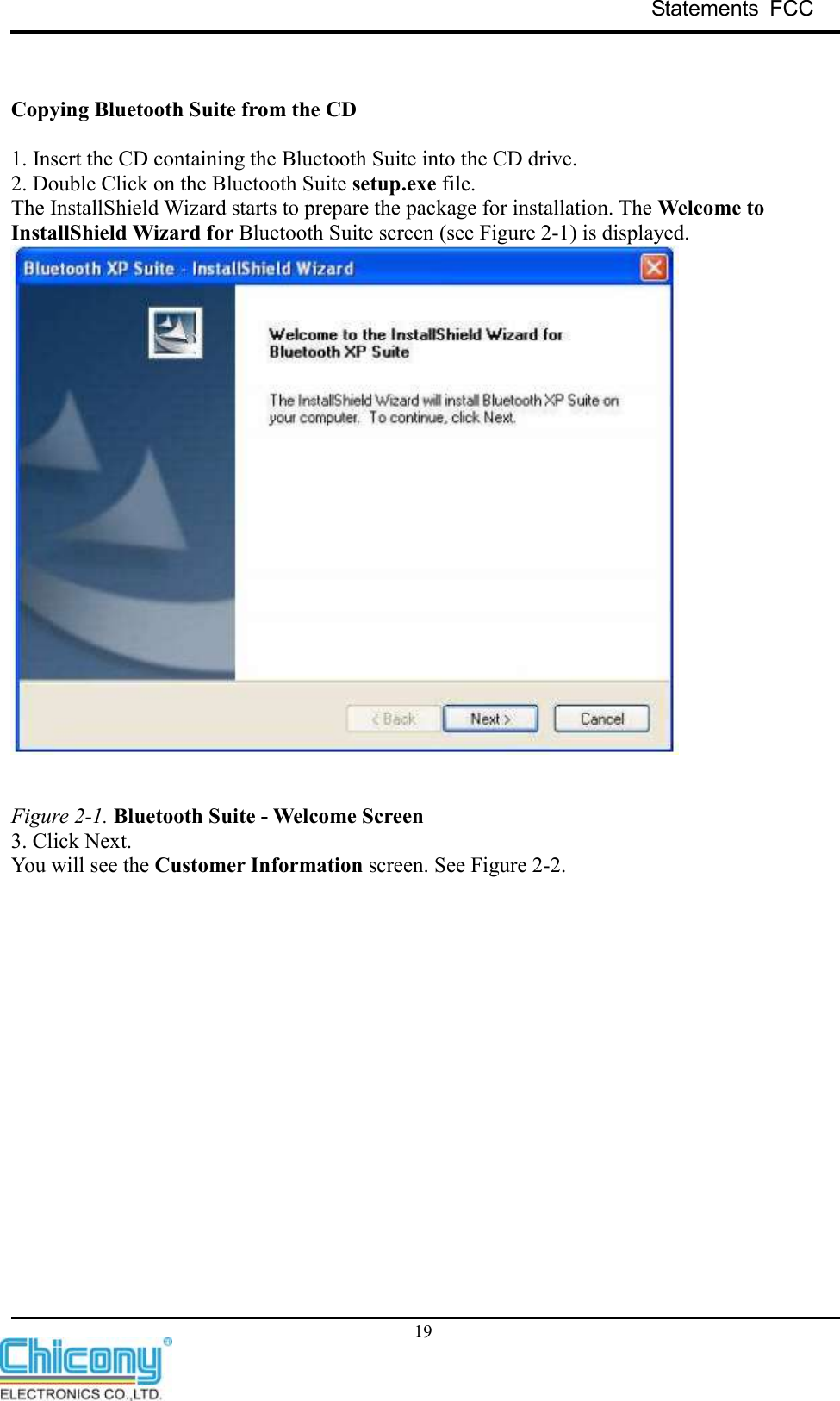 Statements  FCC     19   Copying Bluetooth Suite from the CD  1. Insert the CD containing the Bluetooth Suite into the CD drive. 2. Double Click on the Bluetooth Suite setup.exe file. The InstallShield Wizard starts to prepare the package for installation. The Welcome to InstallShield Wizard for Bluetooth Suite screen (see Figure 2-1) is displayed.    Figure 2-1. Bluetooth Suite - Welcome Screen 3. Click Next. You will see the Customer Information screen. See Figure 2-2. 