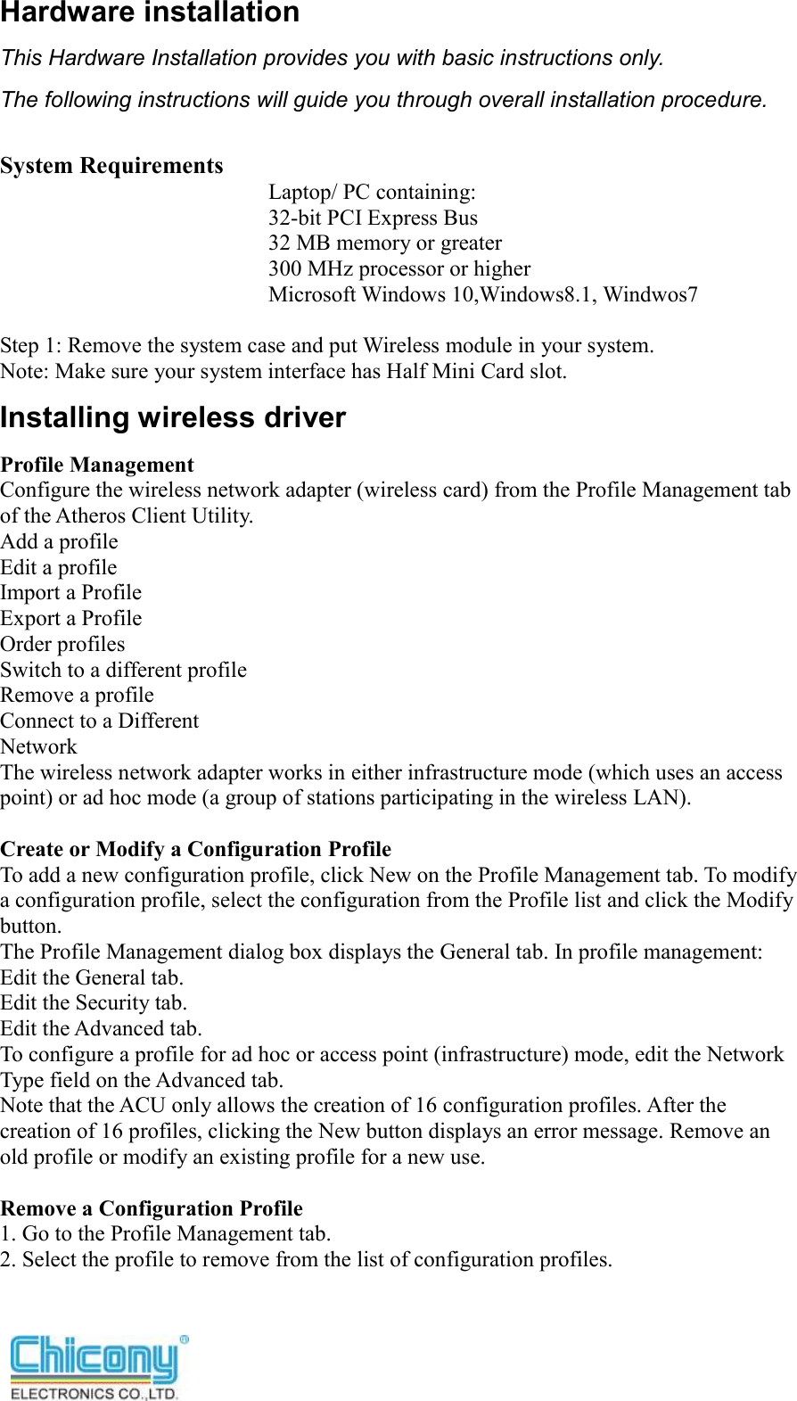  Hardware installation This Hardware Installation provides you with basic instructions only.   The following instructions will guide you through overall installation procedure.  System Requirements Laptop/ PC containing: 32-bit PCI Express Bus 32 MB memory or greater 300 MHz processor or higher Microsoft Windows 10,Windows8.1, Windwos7    Step 1: Remove the system case and put Wireless module in your system. Note: Make sure your system interface has Half Mini Card slot. Installing wireless driver Profile Management Configure the wireless network adapter (wireless card) from the Profile Management tab of the Atheros Client Utility. Add a profile Edit a profile Import a Profile Export a Profile Order profiles Switch to a different profile Remove a profile Connect to a Different Network The wireless network adapter works in either infrastructure mode (which uses an access point) or ad hoc mode (a group of stations participating in the wireless LAN).  Create or Modify a Configuration Profile To add a new configuration profile, click New on the Profile Management tab. To modify a configuration profile, select the configuration from the Profile list and click the Modify button. The Profile Management dialog box displays the General tab. In profile management: Edit the General tab. Edit the Security tab. Edit the Advanced tab. To configure a profile for ad hoc or access point (infrastructure) mode, edit the Network Type field on the Advanced tab. Note that the ACU only allows the creation of 16 configuration profiles. After the creation of 16 profiles, clicking the New button displays an error message. Remove an old profile or modify an existing profile for a new use.  Remove a Configuration Profile 1. Go to the Profile Management tab. 2. Select the profile to remove from the list of configuration profiles.   