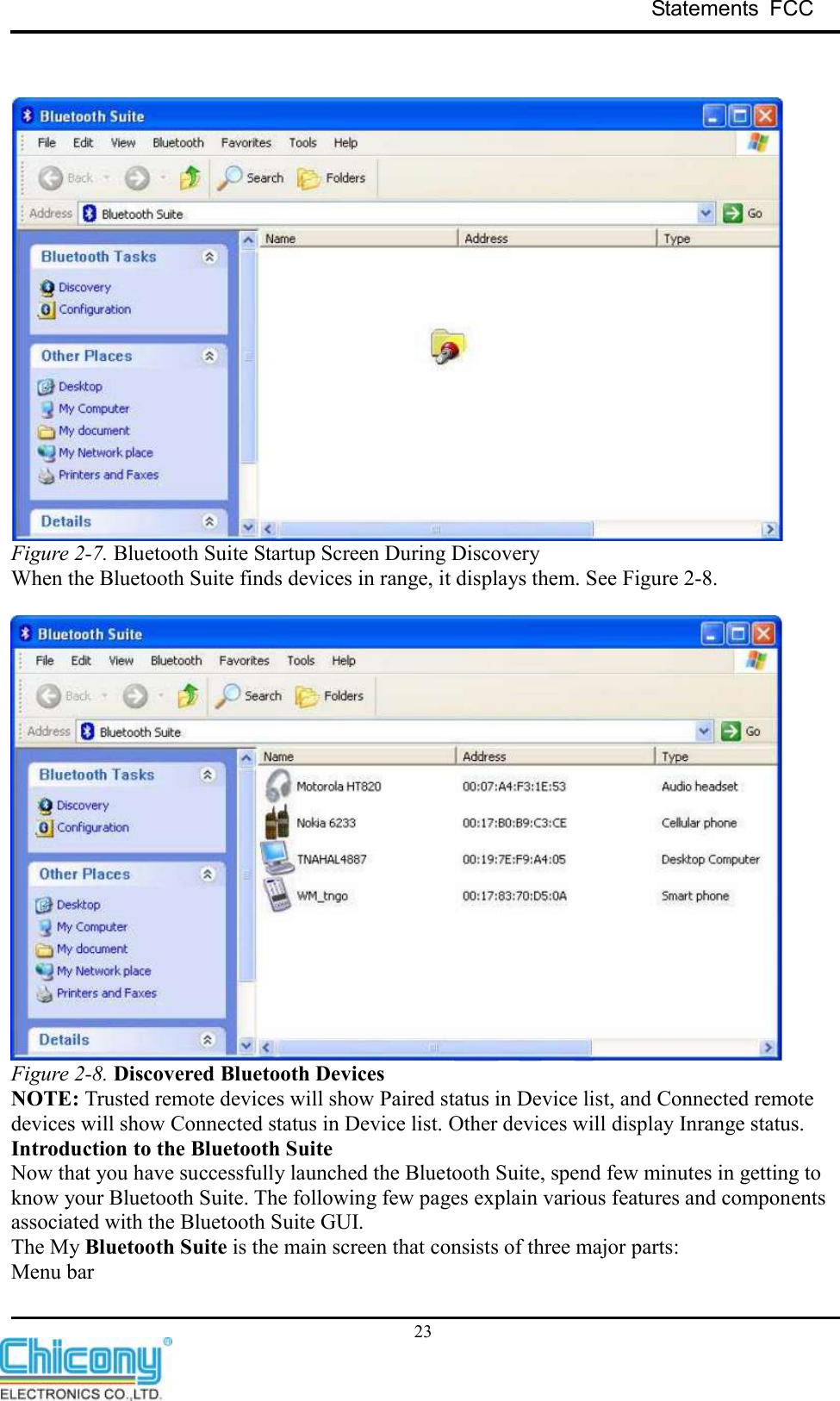 Statements  FCC     23    Figure 2-7. Bluetooth Suite Startup Screen During Discovery When the Bluetooth Suite finds devices in range, it displays them. See Figure 2-8.   Figure 2-8. Discovered Bluetooth Devices NOTE: Trusted remote devices will show Paired status in Device list, and Connected remote devices will show Connected status in Device list. Other devices will display Inrange status. Introduction to the Bluetooth Suite Now that you have successfully launched the Bluetooth Suite, spend few minutes in getting to know your Bluetooth Suite. The following few pages explain various features and components associated with the Bluetooth Suite GUI. The My Bluetooth Suite is the main screen that consists of three major parts: Menu bar 