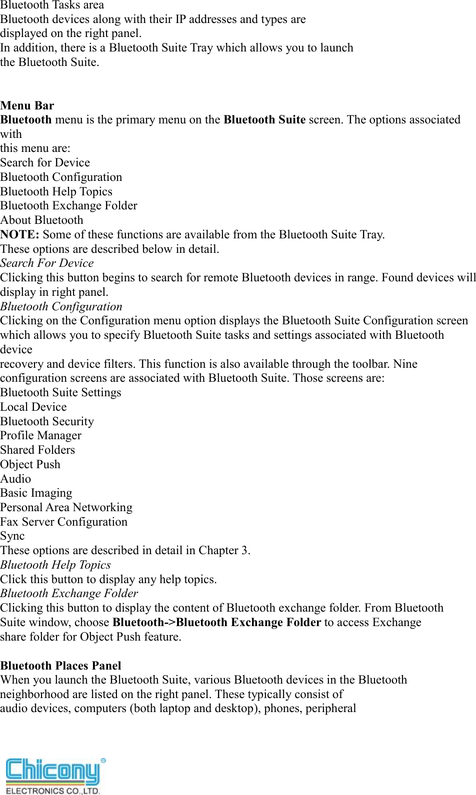  Bluetooth Tasks area Bluetooth devices along with their IP addresses and types are displayed on the right panel. In addition, there is a Bluetooth Suite Tray which allows you to launch the Bluetooth Suite.   Menu Bar Bluetooth menu is the primary menu on the Bluetooth Suite screen. The options associated with this menu are: Search for Device Bluetooth Configuration Bluetooth Help Topics Bluetooth Exchange Folder About Bluetooth NOTE: Some of these functions are available from the Bluetooth Suite Tray. These options are described below in detail. Search For Device Clicking this button begins to search for remote Bluetooth devices in range. Found devices will display in right panel. Bluetooth Configuration Clicking on the Configuration menu option displays the Bluetooth Suite Configuration screen which allows you to specify Bluetooth Suite tasks and settings associated with Bluetooth device recovery and device filters. This function is also available through the toolbar. Nine configuration screens are associated with Bluetooth Suite. Those screens are: Bluetooth Suite Settings Local Device Bluetooth Security Profile Manager Shared Folders Object Push Audio Basic Imaging Personal Area Networking Fax Server Configuration Sync These options are described in detail in Chapter 3. Bluetooth Help Topics Click this button to display any help topics. Bluetooth Exchange Folder Clicking this button to display the content of Bluetooth exchange folder. From Bluetooth Suite window, choose Bluetooth-&gt;Bluetooth Exchange Folder to access Exchange share folder for Object Push feature.  Bluetooth Places Panel When you launch the Bluetooth Suite, various Bluetooth devices in the Bluetooth neighborhood are listed on the right panel. These typically consist of audio devices, computers (both laptop and desktop), phones, peripheral 