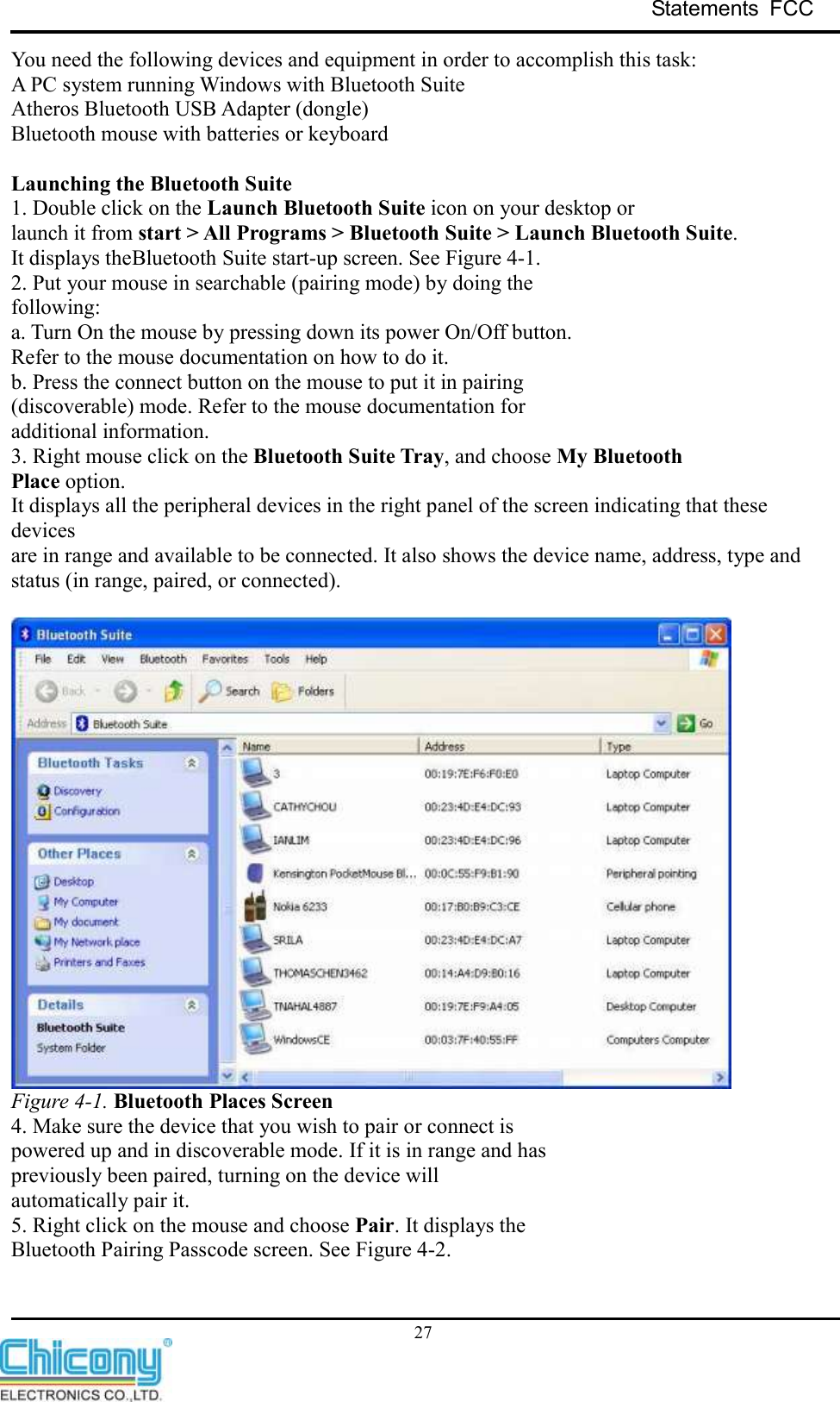 Statements  FCC     27 You need the following devices and equipment in order to accomplish this task: A PC system running Windows with Bluetooth Suite Atheros Bluetooth USB Adapter (dongle) Bluetooth mouse with batteries or keyboard  Launching the Bluetooth Suite 1. Double click on the Launch Bluetooth Suite icon on your desktop or launch it from start &gt; All Programs &gt; Bluetooth Suite &gt; Launch Bluetooth Suite. It displays theBluetooth Suite start-up screen. See Figure 4-1. 2. Put your mouse in searchable (pairing mode) by doing the following: a. Turn On the mouse by pressing down its power On/Off button. Refer to the mouse documentation on how to do it. b. Press the connect button on the mouse to put it in pairing (discoverable) mode. Refer to the mouse documentation for additional information. 3. Right mouse click on the Bluetooth Suite Tray, and choose My Bluetooth Place option. It displays all the peripheral devices in the right panel of the screen indicating that these devices are in range and available to be connected. It also shows the device name, address, type and status (in range, paired, or connected).   Figure 4-1. Bluetooth Places Screen 4. Make sure the device that you wish to pair or connect is powered up and in discoverable mode. If it is in range and has previously been paired, turning on the device will automatically pair it. 5. Right click on the mouse and choose Pair. It displays the Bluetooth Pairing Passcode screen. See Figure 4-2. 