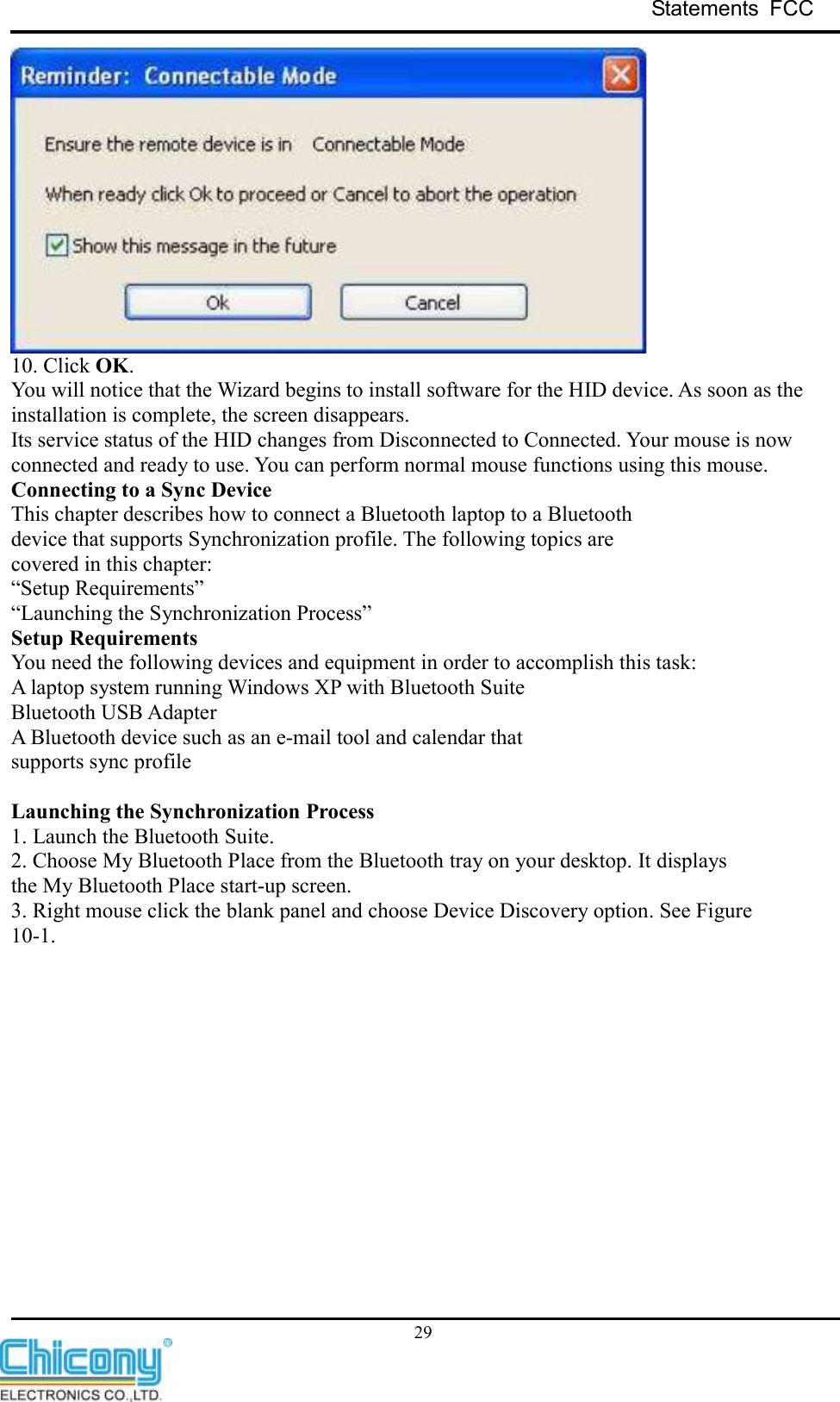 Statements  FCC     29  10. Click OK. You will notice that the Wizard begins to install software for the HID device. As soon as the installation is complete, the screen disappears. Its service status of the HID changes from Disconnected to Connected. Your mouse is now connected and ready to use. You can perform normal mouse functions using this mouse. Connecting to a Sync Device This chapter describes how to connect a Bluetooth laptop to a Bluetooth device that supports Synchronization profile. The following topics are covered in this chapter: “Setup Requirements” “Launching the Synchronization Process” Setup Requirements You need the following devices and equipment in order to accomplish this task: A laptop system running Windows XP with Bluetooth Suite Bluetooth USB Adapter A Bluetooth device such as an e-mail tool and calendar that supports sync profile  Launching the Synchronization Process 1. Launch the Bluetooth Suite. 2. Choose My Bluetooth Place from the Bluetooth tray on your desktop. It displays the My Bluetooth Place start-up screen. 3. Right mouse click the blank panel and choose Device Discovery option. See Figure 10-1. 