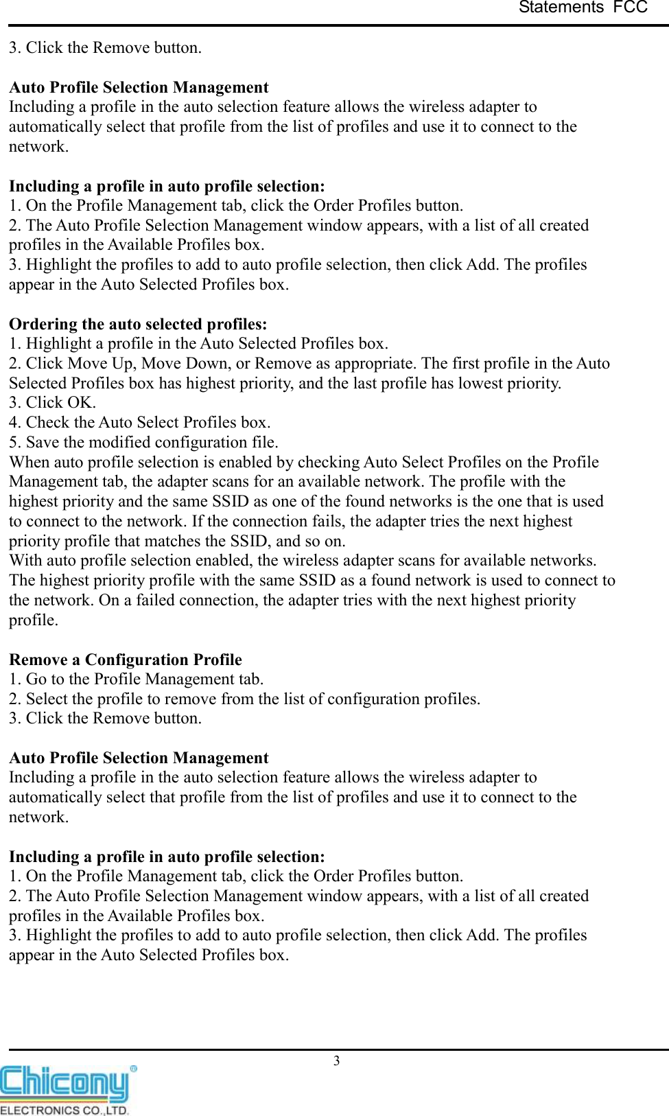 Statements  FCC     3 3. Click the Remove button.  Auto Profile Selection Management Including a profile in the auto selection feature allows the wireless adapter to automatically select that profile from the list of profiles and use it to connect to the network.  Including a profile in auto profile selection: 1. On the Profile Management tab, click the Order Profiles button. 2. The Auto Profile Selection Management window appears, with a list of all created profiles in the Available Profiles box. 3. Highlight the profiles to add to auto profile selection, then click Add. The profiles appear in the Auto Selected Profiles box.  Ordering the auto selected profiles: 1. Highlight a profile in the Auto Selected Profiles box. 2. Click Move Up, Move Down, or Remove as appropriate. The first profile in the Auto Selected Profiles box has highest priority, and the last profile has lowest priority. 3. Click OK. 4. Check the Auto Select Profiles box. 5. Save the modified configuration file. When auto profile selection is enabled by checking Auto Select Profiles on the Profile Management tab, the adapter scans for an available network. The profile with the highest priority and the same SSID as one of the found networks is the one that is used to connect to the network. If the connection fails, the adapter tries the next highest priority profile that matches the SSID, and so on. With auto profile selection enabled, the wireless adapter scans for available networks. The highest priority profile with the same SSID as a found network is used to connect to the network. On a failed connection, the adapter tries with the next highest priority profile.  Remove a Configuration Profile 1. Go to the Profile Management tab. 2. Select the profile to remove from the list of configuration profiles.   3. Click the Remove button.  Auto Profile Selection Management Including a profile in the auto selection feature allows the wireless adapter to automatically select that profile from the list of profiles and use it to connect to the network.  Including a profile in auto profile selection: 1. On the Profile Management tab, click the Order Profiles button. 2. The Auto Profile Selection Management window appears, with a list of all created profiles in the Available Profiles box. 3. Highlight the profiles to add to auto profile selection, then click Add. The profiles appear in the Auto Selected Profiles box.    