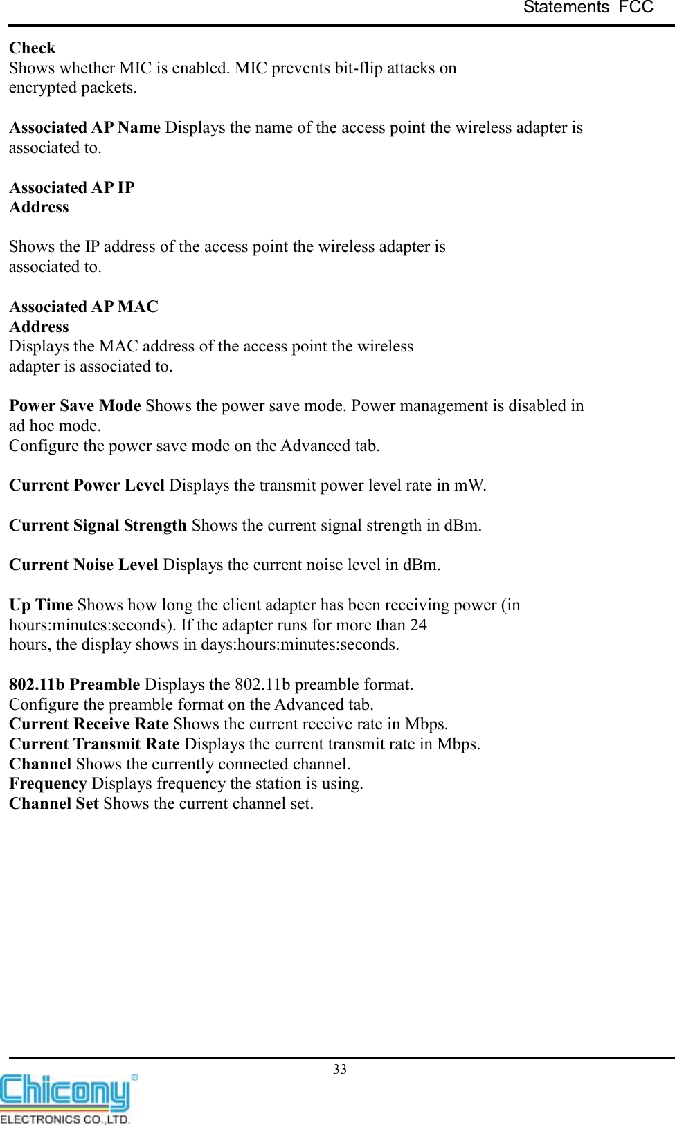 Statements  FCC     33 Check Shows whether MIC is enabled. MIC prevents bit-flip attacks on encrypted packets.  Associated AP Name Displays the name of the access point the wireless adapter is associated to.  Associated AP IP Address  Shows the IP address of the access point the wireless adapter is associated to.  Associated AP MAC Address Displays the MAC address of the access point the wireless adapter is associated to.  Power Save Mode Shows the power save mode. Power management is disabled in ad hoc mode. Configure the power save mode on the Advanced tab.  Current Power Level Displays the transmit power level rate in mW.  Current Signal Strength Shows the current signal strength in dBm.  Current Noise Level Displays the current noise level in dBm.  Up Time Shows how long the client adapter has been receiving power (in hours:minutes:seconds). If the adapter runs for more than 24 hours, the display shows in days:hours:minutes:seconds.  802.11b Preamble Displays the 802.11b preamble format. Configure the preamble format on the Advanced tab. Current Receive Rate Shows the current receive rate in Mbps. Current Transmit Rate Displays the current transmit rate in Mbps. Channel Shows the currently connected channel. Frequency Displays frequency the station is using. Channel Set Shows the current channel set.            