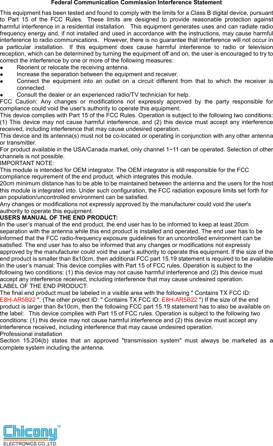   Federal Communication Commission Interference Statement This equipment has been tested and found to comply with the limits for a Class B digital device, pursuant to  Part  15  of  the  FCC  Rules.   These  limits  are  designed  to  provide  reasonable  protection  against harmful interference in a residential installation.   This equipment generates uses and can radiate radio frequency energy and, if not installed and used in accordance with the instructions, may cause harmful interference to radio communications.   However, there is no guarantee that interference will not occur in a  particular  installation.   If  this  equipment  does  cause  harmful  interference  to  radio  or  television reception, which can be determined by turning the equipment off and on, the user is encouraged to try to correct the interference by one or more of the following measures:  Reorient or relocate the receiving antenna.  Increase the separation between the equipment and receiver.  Connect  the  equipment  into  an  outlet  on  a  circuit  different  from  that  to  which  the  receiver  is connected.  Consult the dealer or an experienced radio/TV technician for help. FCC  Caution:  Any  changes  or  modifications  not  expressly  approved  by  the  party  responsible  for compliance could void the user&apos;s authority to operate this equipment. This device complies with Part 15 of the FCC Rules. Operation is subject to the following two conditions: (1) This  device may not cause harmful  interference,  and  (2)  this device  must accept any interference received, including interference that may cause undesired operation. This device and its antenna(s) must not be co-located or operating in conjunction with any other antenna or transmitter. For product available in the USA/Canada market, only channel 1~11 can be operated. Selection of other channels is not possible. IMPORTANT NOTE: This module is intended for OEM integrator. The OEM integrator is still responsible for the FCC compliance requirement of the end product, which integrates this module. 20cm minimum distance has to be able to be maintained between the antenna and the users for the host this module is integrated into. Under such configuration, the FCC radiation exposure limits set forth for an population/uncontrolled environment can be satisfied.   Any changes or modifications not expressly approved by the manufacturer could void the user&apos;s authority to operate this equipment. USERS MANUAL OF THE END PRODUCT: In the user’s manual of the end product, the end user has to be informed to keep at least 20cm separation with the antenna while this end product is installed and operated. The end user has to be informed that the FCC radio-frequency exposure guidelines for an uncontrolled environment can be satisfied. The end user has to also be informed that any changes or modifications not expressly approved by the manufacturer could void the user&apos;s authority to operate this equipment. If the size of the end product is smaller than 8x10cm, then additional FCC part 15.19 statement is required to be available in the user’s manual: This device complies with Part 15 of FCC rules. Operation is subject to the following two conditions: (1) this device may not cause harmful interference and (2) this device must accept any interference received, including interference that may cause undesired operation. LABEL OF THE END PRODUCT: The final end product must be labeled in a visible area with the following &quot; Contains TX FCC ID: E8H-AR5B22 &quot;. (The other project ID: &quot; Contains TX FCC ID: E8H-AR5B22 &quot;) If the size of the end product is larger than 8x10cm, then the following FCC part 15.19 statement has to also be available on the label:   This device complies with Part 15 of FCC rules. Operation is subject to the following two conditions: (1) this device may not cause harmful interference and (2) this device must accept any interference received, including interference that may cause undesired operation. Professional installation   Section  15.204(b)  states  that  an  approved  &quot;transmission  system&quot;  must  always  be  marketed  as  a complete system including the antenna.         