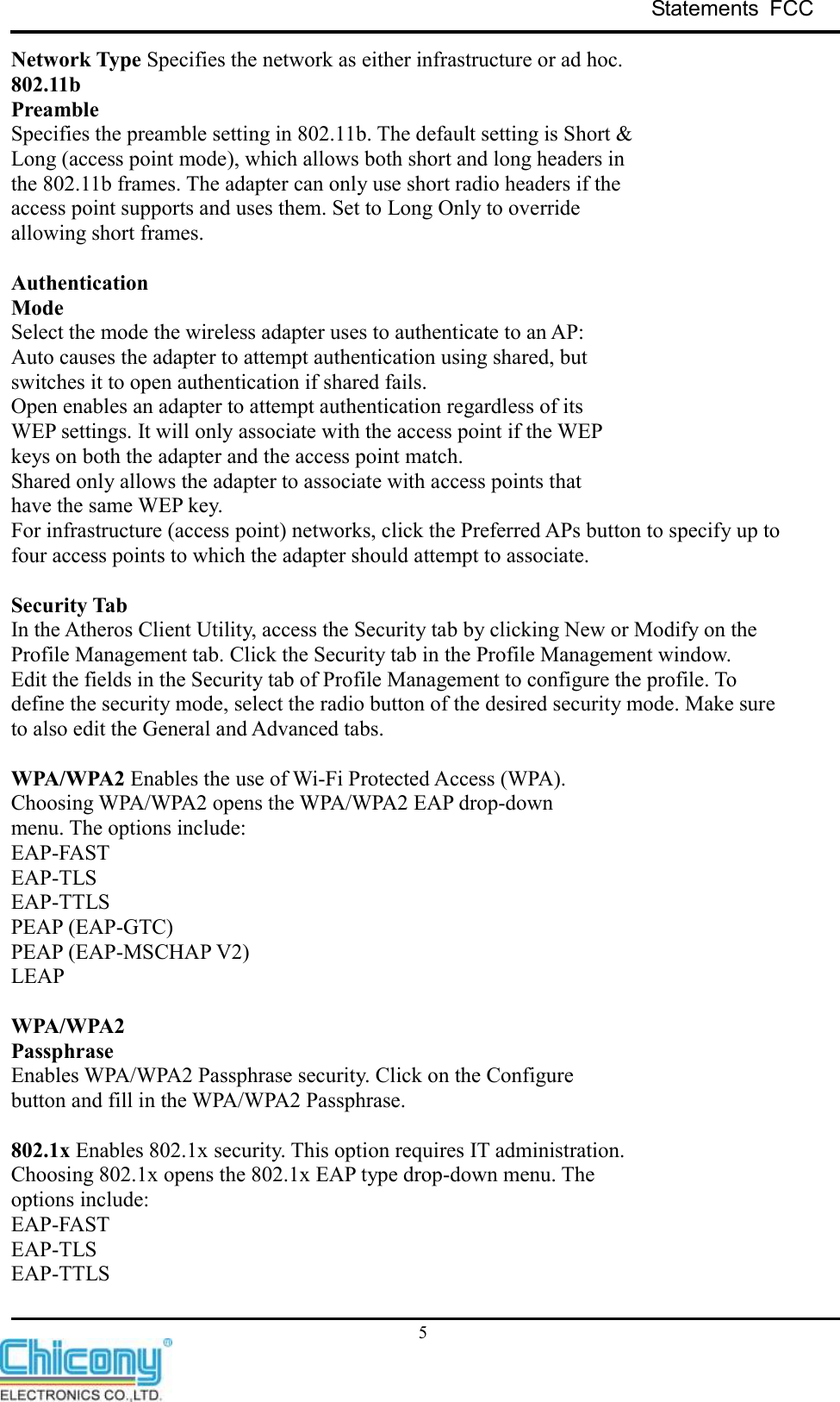 Statements  FCC     5 Network Type Specifies the network as either infrastructure or ad hoc. 802.11b Preamble Specifies the preamble setting in 802.11b. The default setting is Short &amp; Long (access point mode), which allows both short and long headers in the 802.11b frames. The adapter can only use short radio headers if the access point supports and uses them. Set to Long Only to override allowing short frames.  Authentication Mode Select the mode the wireless adapter uses to authenticate to an AP: Auto causes the adapter to attempt authentication using shared, but switches it to open authentication if shared fails. Open enables an adapter to attempt authentication regardless of its WEP settings. It will only associate with the access point if the WEP keys on both the adapter and the access point match. Shared only allows the adapter to associate with access points that have the same WEP key. For infrastructure (access point) networks, click the Preferred APs button to specify up to four access points to which the adapter should attempt to associate.  Security Tab In the Atheros Client Utility, access the Security tab by clicking New or Modify on the Profile Management tab. Click the Security tab in the Profile Management window. Edit the fields in the Security tab of Profile Management to configure the profile. To define the security mode, select the radio button of the desired security mode. Make sure to also edit the General and Advanced tabs.  WPA/WPA2 Enables the use of Wi-Fi Protected Access (WPA). Choosing WPA/WPA2 opens the WPA/WPA2 EAP drop-down menu. The options include: EAP-FAST EAP-TLS EAP-TTLS PEAP (EAP-GTC) PEAP (EAP-MSCHAP V2) LEAP  WPA/WPA2 Passphrase Enables WPA/WPA2 Passphrase security. Click on the Configure button and fill in the WPA/WPA2 Passphrase.  802.1x Enables 802.1x security. This option requires IT administration. Choosing 802.1x opens the 802.1x EAP type drop-down menu. The options include: EAP-FAST EAP-TLS EAP-TTLS 