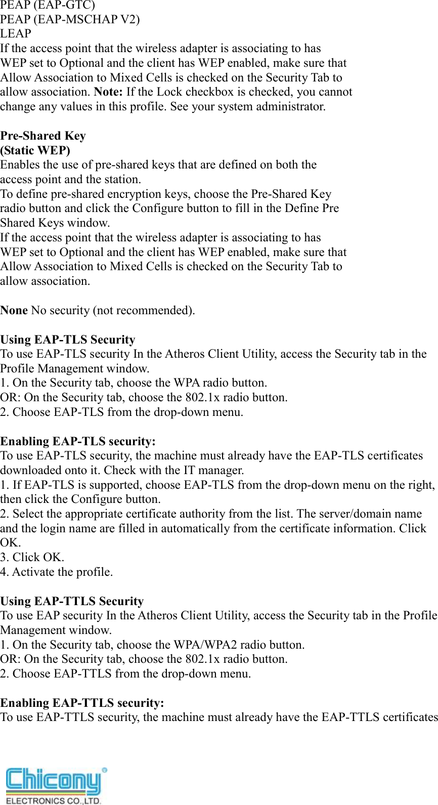  PEAP (EAP-GTC) PEAP (EAP-MSCHAP V2) LEAP If the access point that the wireless adapter is associating to has WEP set to Optional and the client has WEP enabled, make sure that Allow Association to Mixed Cells is checked on the Security Tab to allow association. Note: If the Lock checkbox is checked, you cannot change any values in this profile. See your system administrator.  Pre-Shared Key (Static WEP) Enables the use of pre-shared keys that are defined on both the access point and the station. To define pre-shared encryption keys, choose the Pre-Shared Key radio button and click the Configure button to fill in the Define Pre Shared Keys window. If the access point that the wireless adapter is associating to has WEP set to Optional and the client has WEP enabled, make sure that Allow Association to Mixed Cells is checked on the Security Tab to allow association.  None No security (not recommended).  Using EAP-TLS Security To use EAP-TLS security In the Atheros Client Utility, access the Security tab in the Profile Management window. 1. On the Security tab, choose the WPA radio button. OR: On the Security tab, choose the 802.1x radio button. 2. Choose EAP-TLS from the drop-down menu.  Enabling EAP-TLS security: To use EAP-TLS security, the machine must already have the EAP-TLS certificates downloaded onto it. Check with the IT manager. 1. If EAP-TLS is supported, choose EAP-TLS from the drop-down menu on the right, then click the Configure button. 2. Select the appropriate certificate authority from the list. The server/domain name and the login name are filled in automatically from the certificate information. Click OK. 3. Click OK. 4. Activate the profile.  Using EAP-TTLS Security To use EAP security In the Atheros Client Utility, access the Security tab in the Profile Management window. 1. On the Security tab, choose the WPA/WPA2 radio button. OR: On the Security tab, choose the 802.1x radio button. 2. Choose EAP-TTLS from the drop-down menu.  Enabling EAP-TTLS security: To use EAP-TTLS security, the machine must already have the EAP-TTLS certificates 