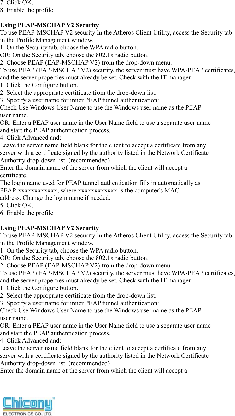  7. Click OK. 8. Enable the profile.  Using PEAP-MSCHAP V2 Security To use PEAP-MSCHAP V2 security In the Atheros Client Utility, access the Security tab in the Profile Management window. 1. On the Security tab, choose the WPA radio button. OR: On the Security tab, choose the 802.1x radio button. 2. Choose PEAP (EAP-MSCHAP V2) from the drop-down menu. To use PEAP (EAP-MSCHAP V2) security, the server must have WPA-PEAP certificates, and the server properties must already be set. Check with the IT manager. 1. Click the Configure button. 2. Select the appropriate certificate from the drop-down list. 3. Specify a user name for inner PEAP tunnel authentication: Check Use Windows User Name to use the Windows user name as the PEAP user name. OR: Enter a PEAP user name in the User Name field to use a separate user name and start the PEAP authentication process. 4. Click Advanced and: Leave the server name field blank for the client to accept a certificate from any server with a certificate signed by the authority listed in the Network Certificate Authority drop-down list. (recommended) Enter the domain name of the server from which the client will accept a certificate. The login name used for PEAP tunnel authentication fills in automatically as PEAP-xxxxxxxxxxxx, where xxxxxxxxxxxx is the computer&apos;s MAC address. Change the login name if needed. 5. Click OK. 6. Enable the profile.  Using PEAP-MSCHAP V2 Security To use PEAP-MSCHAP V2 security In the Atheros Client Utility, access the Security tab in the Profile Management window. 1. On the Security tab, choose the WPA radio button. OR: On the Security tab, choose the 802.1x radio button. 2. Choose PEAP (EAP-MSCHAP V2) from the drop-down menu. To use PEAP (EAP-MSCHAP V2) security, the server must have WPA-PEAP certificates, and the server properties must already be set. Check with the IT manager. 1. Click the Configure button. 2. Select the appropriate certificate from the drop-down list. 3. Specify a user name for inner PEAP tunnel authentication: Check Use Windows User Name to use the Windows user name as the PEAP user name. OR: Enter a PEAP user name in the User Name field to use a separate user name and start the PEAP authentication process. 4. Click Advanced and: Leave the server name field blank for the client to accept a certificate from any server with a certificate signed by the authority listed in the Network Certificate Authority drop-down list. (recommended) Enter the domain name of the server from which the client will accept a 