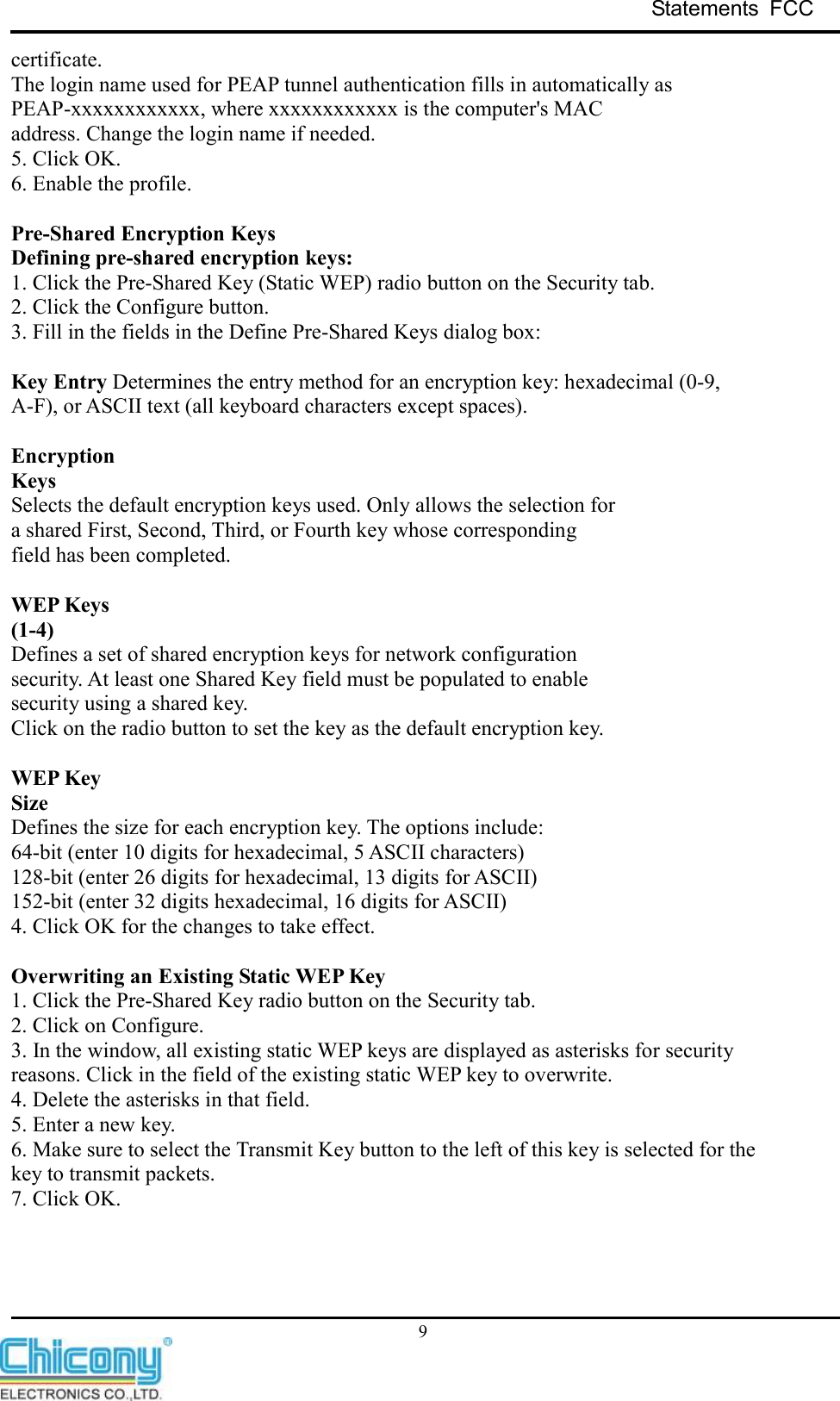 Statements  FCC     9 certificate. The login name used for PEAP tunnel authentication fills in automatically as PEAP-xxxxxxxxxxxx, where xxxxxxxxxxxx is the computer&apos;s MAC address. Change the login name if needed. 5. Click OK. 6. Enable the profile.  Pre-Shared Encryption Keys Defining pre-shared encryption keys: 1. Click the Pre-Shared Key (Static WEP) radio button on the Security tab. 2. Click the Configure button. 3. Fill in the fields in the Define Pre-Shared Keys dialog box:  Key Entry Determines the entry method for an encryption key: hexadecimal (0-9, A-F), or ASCII text (all keyboard characters except spaces).  Encryption Keys Selects the default encryption keys used. Only allows the selection for a shared First, Second, Third, or Fourth key whose corresponding field has been completed.  WEP Keys (1-4) Defines a set of shared encryption keys for network configuration security. At least one Shared Key field must be populated to enable security using a shared key. Click on the radio button to set the key as the default encryption key.  WEP Key Size Defines the size for each encryption key. The options include: 64-bit (enter 10 digits for hexadecimal, 5 ASCII characters) 128-bit (enter 26 digits for hexadecimal, 13 digits for ASCII) 152-bit (enter 32 digits hexadecimal, 16 digits for ASCII) 4. Click OK for the changes to take effect.  Overwriting an Existing Static WEP Key 1. Click the Pre-Shared Key radio button on the Security tab. 2. Click on Configure. 3. In the window, all existing static WEP keys are displayed as asterisks for security reasons. Click in the field of the existing static WEP key to overwrite. 4. Delete the asterisks in that field. 5. Enter a new key. 6. Make sure to select the Transmit Key button to the left of this key is selected for the key to transmit packets. 7. Click OK.    