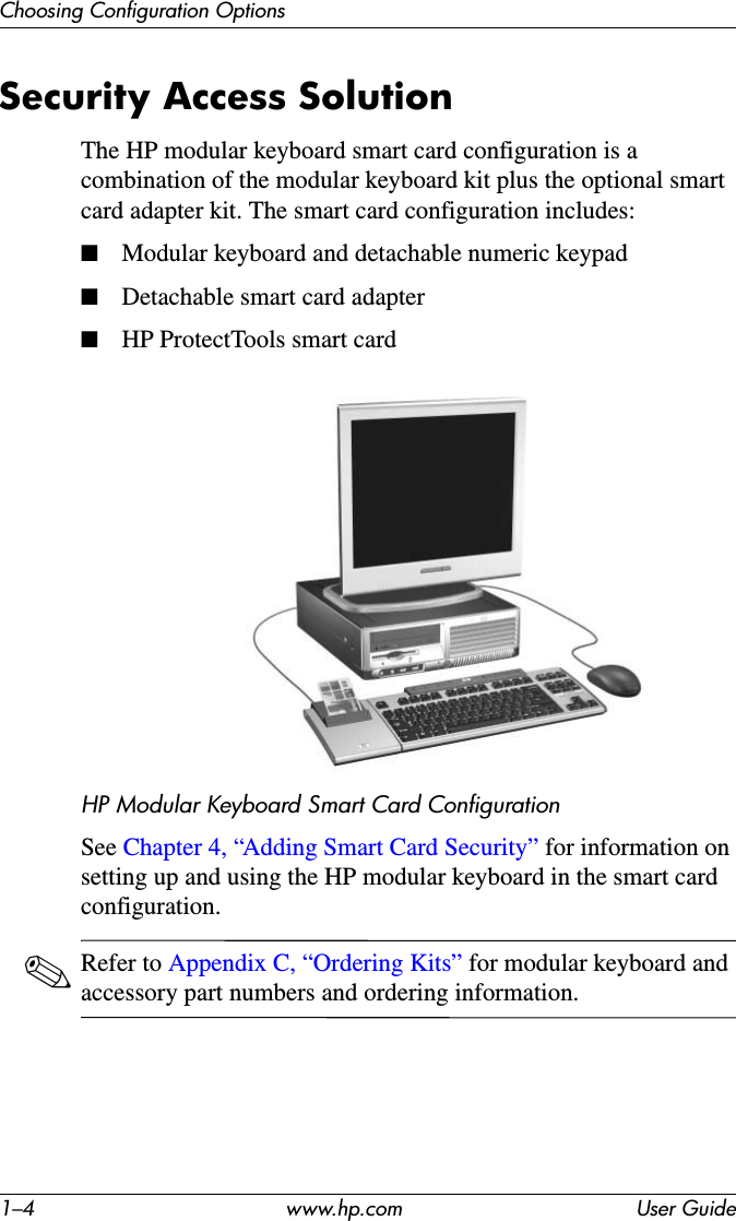 1–4 www.hp.com User GuideChoosing Configuration OptionsSecurity Access SolutionThe HP modular keyboard smart card configuration is a combination of the modular keyboard kit plus the optional smart card adapter kit. The smart card configuration includes:■Modular keyboard and detachable numeric keypad■Detachable smart card adapter■HP ProtectTools smart cardHP Modular Keyboard Smart Card ConfigurationSee Chapter 4, “Adding Smart Card Security” for information on setting up and using the HP modular keyboard in the smart card configuration.✎Refer to Appendix C, “Ordering Kits” for modular keyboard and accessory part numbers and ordering information.