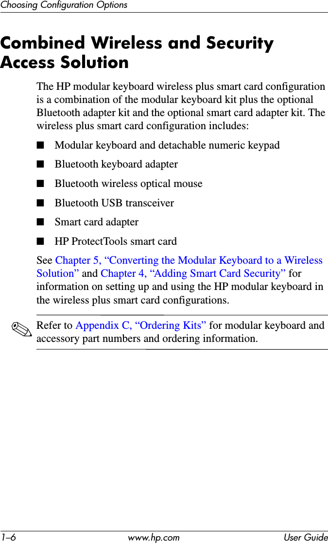 1–6 www.hp.com User GuideChoosing Configuration OptionsCombined Wireless and Security Access SolutionThe HP modular keyboard wireless plus smart card configuration is a combination of the modular keyboard kit plus the optional Bluetooth adapter kit and the optional smart card adapter kit. The wireless plus smart card configuration includes:■Modular keyboard and detachable numeric keypad■Bluetooth keyboard adapter■Bluetooth wireless optical mouse■Bluetooth USB transceiver■Smart card adapter■HP ProtectTools smart cardSee Chapter 5, “Converting the Modular Keyboard to a Wireless Solution” and Chapter 4, “Adding Smart Card Security” for information on setting up and using the HP modular keyboard in the wireless plus smart card configurations.✎Refer to Appendix C, “Ordering Kits” for modular keyboard and accessory part numbers and ordering information.