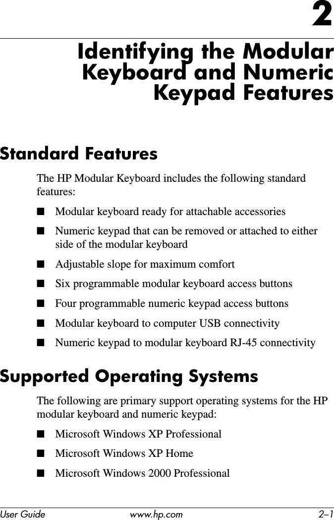 User Guide www.hp.com 2–12Identifying the Modular Keyboard and Numeric Keypad FeaturesStandard FeaturesThe HP Modular Keyboard includes the following standard features:■Modular keyboard ready for attachable accessories■Numeric keypad that can be removed or attached to either side of the modular keyboard■Adjustable slope for maximum comfort■Six programmable modular keyboard access buttons■Four programmable numeric keypad access buttons■Modular keyboard to computer USB connectivity■Numeric keypad to modular keyboard RJ-45 connectivitySupported Operating SystemsThe following are primary support operating systems for the HP modular keyboard and numeric keypad:■Microsoft Windows XP Professional■Microsoft Windows XP Home■Microsoft Windows 2000 Professional