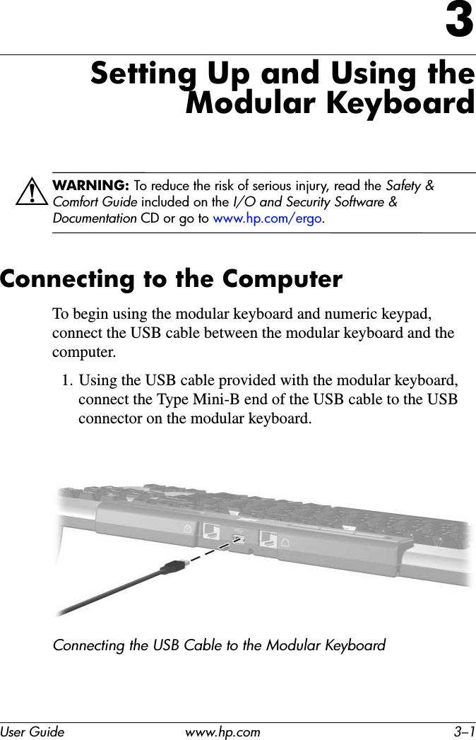 User Guide www.hp.com 3–13Setting Up and Using the Modular KeyboardÅWARNING: To reduce the risk of serious injury, read the Safety &amp; Comfort Guide included on the I/O and Security Software &amp; Documentation CD or go to www.hp.com/ergo.Connecting to the ComputerTo begin using the modular keyboard and numeric keypad, connect the USB cable between the modular keyboard and the computer.1. Using the USB cable provided with the modular keyboard, connect the Type Mini-B end of the USB cable to the USB connector on the modular keyboard.Connecting the USB Cable to the Modular Keyboard