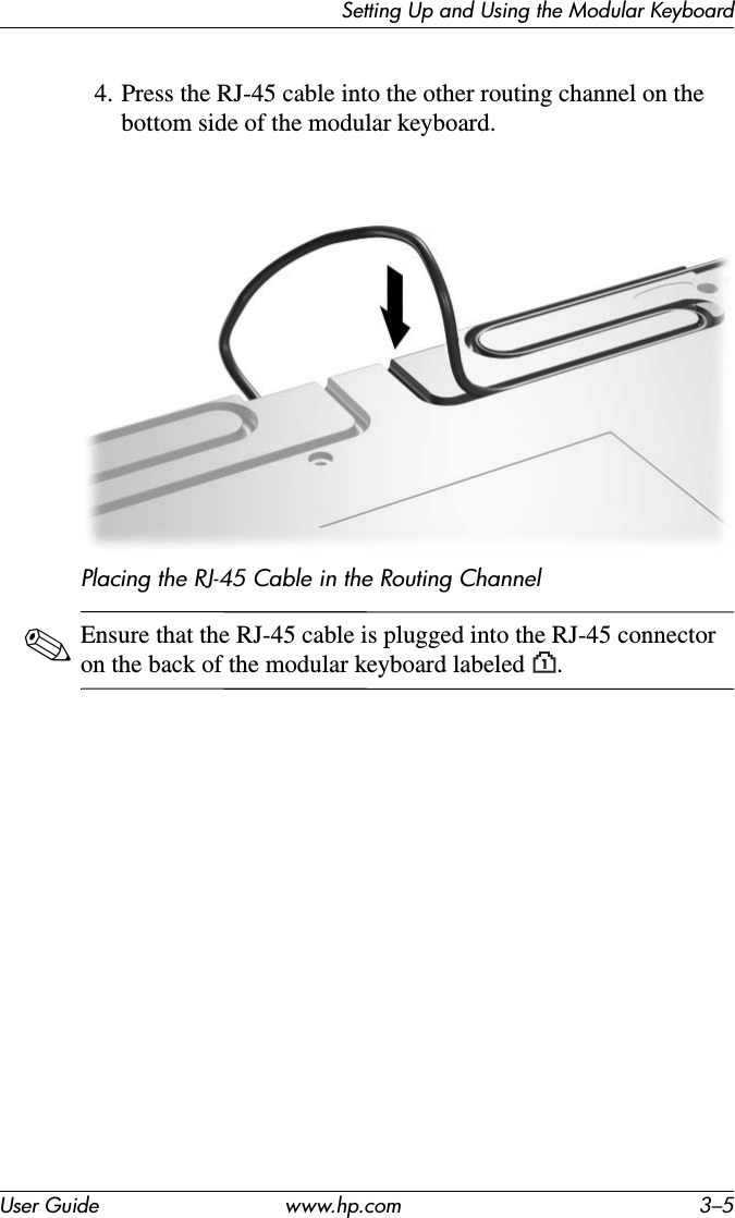Setting Up and Using the Modular KeyboardUser Guide www.hp.com 3–54. Press the RJ-45 cable into the other routing channel on the bottom side of the modular keyboard.Placing the RJ-45 Cable in the Routing Channel✎Ensure that the RJ-45 cable is plugged into the RJ-45 connector on the back of the modular keyboard labeled .