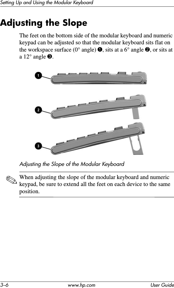 3–6 www.hp.com User GuideSetting Up and Using the Modular KeyboardAdjusting the SlopeThe feet on the bottom side of the modular keyboard and numeric keypad can be adjusted so that the modular keyboard sits flat on the workspace surface (0° angle) 1, sits at a 6° angle 2, or sits at a 12° angle 3.Adjusting the Slope of the Modular Keyboard✎When adjusting the slope of the modular keyboard and numeric keypad, be sure to extend all the feet on each device to the same position.