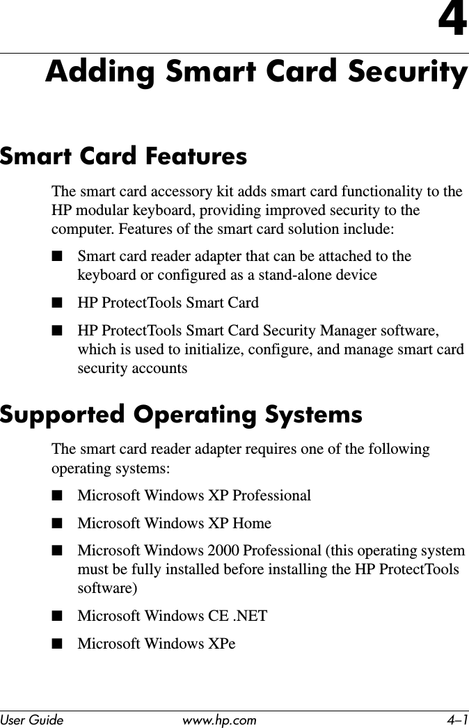 User Guide www.hp.com 4–14Adding Smart Card SecuritySmart Card FeaturesThe smart card accessory kit adds smart card functionality to the HP modular keyboard, providing improved security to the computer. Features of the smart card solution include:■Smart card reader adapter that can be attached to the keyboard or configured as a stand-alone device■HP ProtectTools Smart Card■HP ProtectTools Smart Card Security Manager software, which is used to initialize, configure, and manage smart card security accountsSupported Operating SystemsThe smart card reader adapter requires one of the following operating systems:■Microsoft Windows XP Professional■Microsoft Windows XP Home■Microsoft Windows 2000 Professional (this operating system must be fully installed before installing the HP ProtectTools software)■Microsoft Windows CE .NET■Microsoft Windows XPe