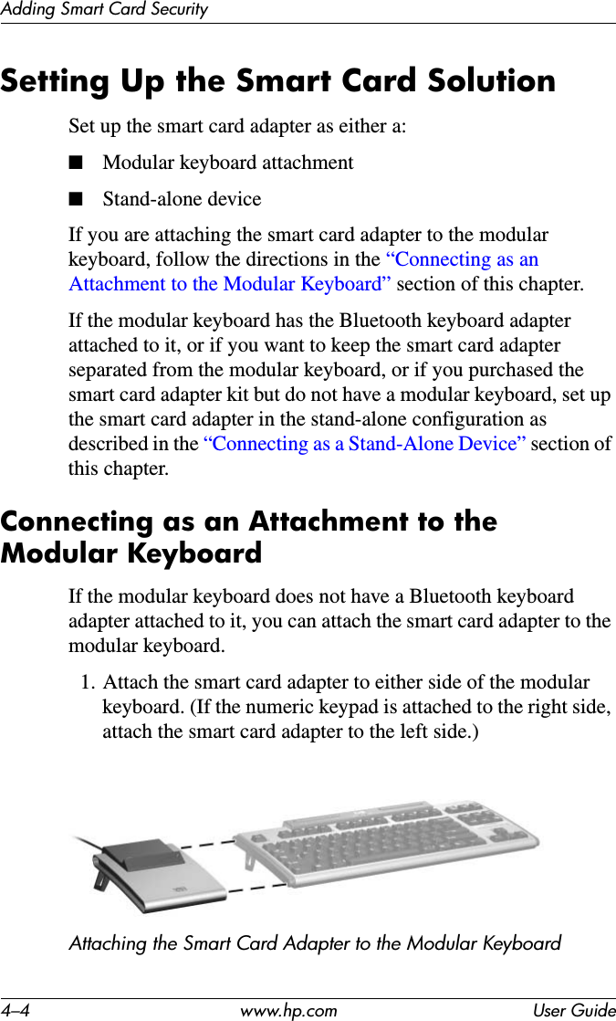 4–4 www.hp.com User GuideAdding Smart Card SecuritySetting Up the Smart Card SolutionSet up the smart card adapter as either a:■Modular keyboard attachment■Stand-alone device If you are attaching the smart card adapter to the modular keyboard, follow the directions in the “Connecting as an Attachment to the Modular Keyboard” section of this chapter.If the modular keyboard has the Bluetooth keyboard adapter attached to it, or if you want to keep the smart card adapter separated from the modular keyboard, or if you purchased the smart card adapter kit but do not have a modular keyboard, set up the smart card adapter in the stand-alone configuration as described in the “Connecting as a Stand-Alone Device” section of this chapter.Connecting as an Attachment to the Modular KeyboardIf the modular keyboard does not have a Bluetooth keyboard adapter attached to it, you can attach the smart card adapter to the modular keyboard.1. Attach the smart card adapter to either side of the modular keyboard. (If the numeric keypad is attached to the right side, attach the smart card adapter to the left side.)Attaching the Smart Card Adapter to the Modular Keyboard